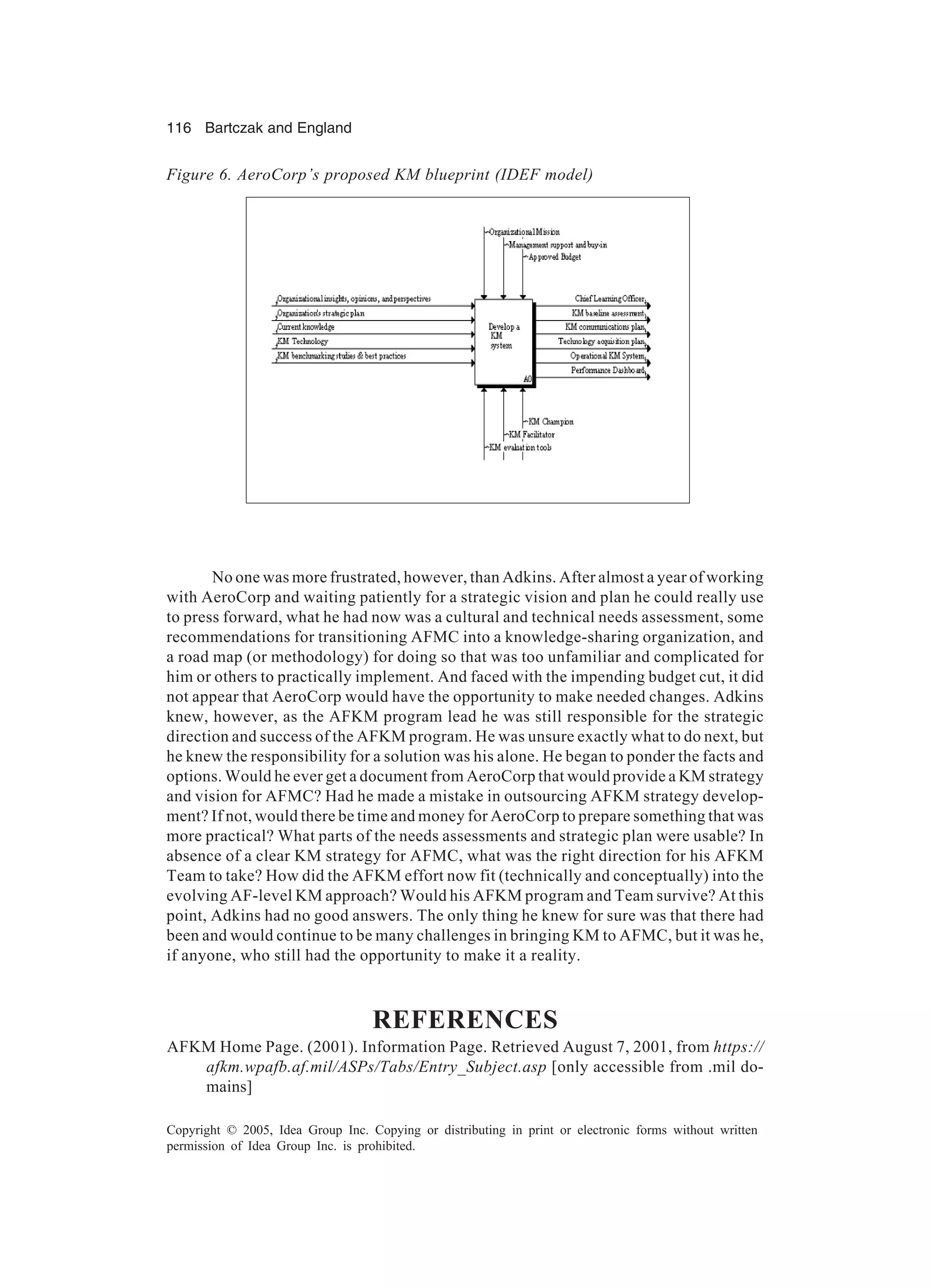 116 Bartczak and England
Copyright © 2005, Idea Group Inc. Copying or distributing in print or electronic forms without written
permission of Idea Group Inc. is prohibited.
No one was more frustrated, however, than Adkins. After almost a year of working
with AeroCorp and waiting patiently for a strategic vision and plan he could really use
to press forward, what he had now was a cultural and technical needs assessment, some
recommendations for transitioning AFMC into a knowledge-sharing organization, and
a road map (or methodology) for doing so that was too unfamiliar and complicated for
him or others to practically implement. And faced with the impending budget cut, it did
not appear that AeroCorp would have the opportunity to make needed changes. Adkins
knew, however, as the AFKM program lead he was still responsible for the strategic
direction and success of the AFKM program. He was unsure exactly what to do next, but
he knew the responsibility for a solution was his alone. He began to ponder the facts and
options. Would he ever get a document from AeroCorp that would provide a KM strategy
and vision for AFMC? Had he made a mistake in outsourcing AFKM strategy develop-
ment? If not, would there be time and money for AeroCorp to prepare something that was
more practical? What parts of the needs assessments and strategic plan were usable? In
absence of a clear KM strategy for AFMC, what was the right direction for his AFKM
Team to take? How did the AFKM effort now fit (technically and conceptually) into the
evolving AF-level KM approach? Would his AFKM program and Team survive? At this
point, Adkins had no good answers. The only thing he knew for sure was that there had
been and would continue to be many challenges in bringing KM to AFMC, but it was he,
if anyone, who still had the opportunity to make it a reality.
REFERENCES
AFKM Home Page. (2001). Information Page. Retrieved August 7, 2001, from https://
afkm.wpafb.af.mil/ASPs/Tabs/Entry_Subject.asp [only accessible from .mil do-
mains]
Figure 6. AeroCorp’s proposed KM blueprint (IDEF model)
 