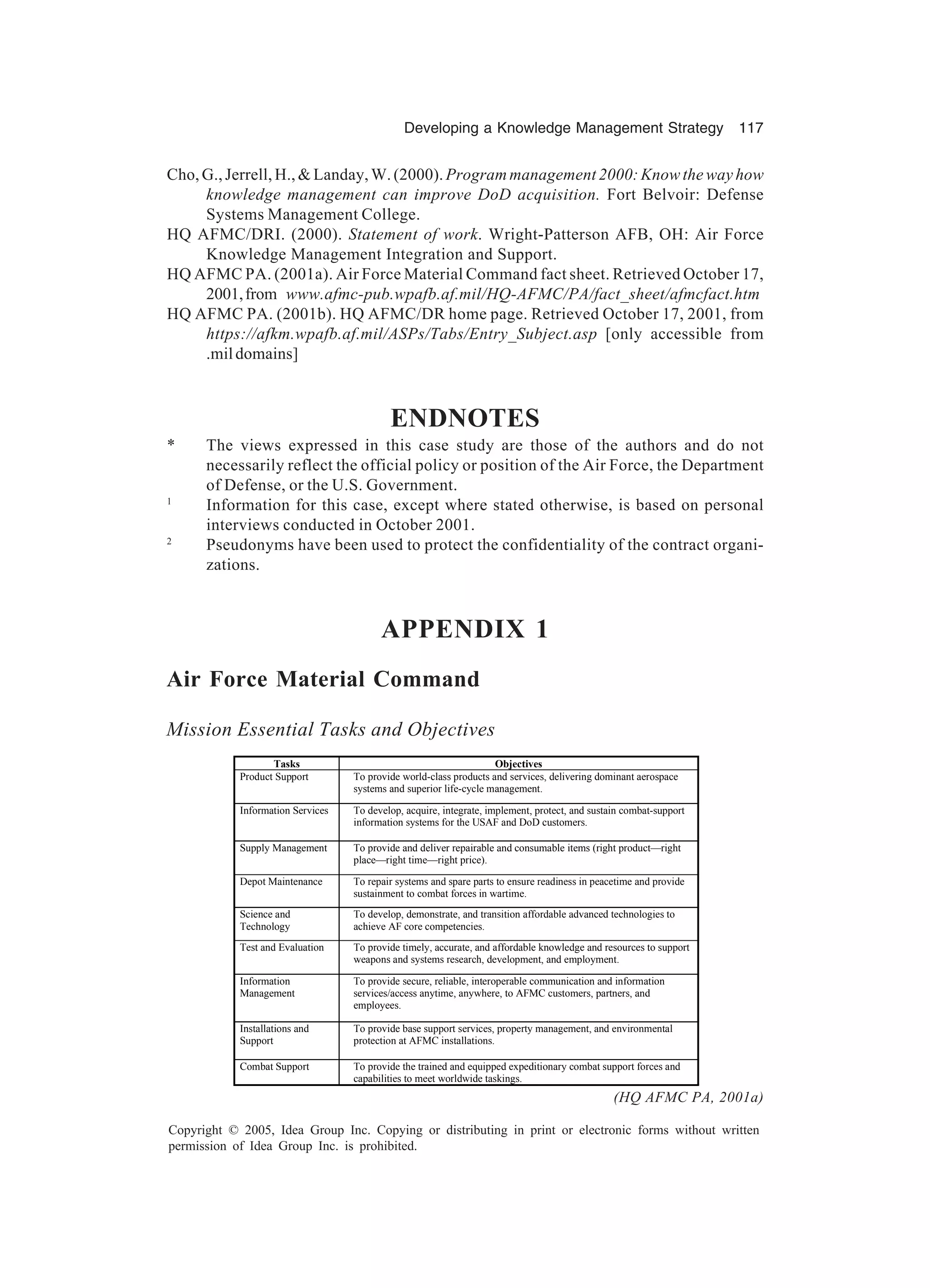 Developing a Knowledge Management Strategy 117
Copyright © 2005, Idea Group Inc. Copying or distributing in print or electronic forms without written
permission of Idea Group Inc. is prohibited.
Cho, G., Jerrell, H.,  Landay, W. (2000).Program management 2000: Know the way how
knowledge management can improve DoD acquisition. Fort Belvoir: Defense
Systems Management College.
HQ AFMC/DRI. (2000). Statement of work. Wright-Patterson AFB, OH: Air Force
Knowledge Management Integration and Support.
HQ AFMC PA. (2001a). Air Force Material Command fact sheet. Retrieved October 17,
2001,from www.afmc-pub.wpafb.af.mil/HQ-AFMC/PA/fact_sheet/afmcfact.htm
HQ AFMC PA. (2001b). HQ AFMC/DR home page. Retrieved October 17, 2001, from
https://afkm.wpafb.af.mil/ASPs/Tabs/Entry_Subject.asp [only accessible from
.mildomains]
ENDNOTES
* The views expressed in this case study are those of the authors and do not
necessarily reflect the official policy or position of the Air Force, the Department
of Defense, or the U.S. Government.
1
Information for this case, except where stated otherwise, is based on personal
interviews conducted in October 2001.
2
Pseudonyms have been used to protect the confidentiality of the contract organi-
zations.
APPENDIX 1
Air Force Material Command
Mission Essential Tasks and Objectives
Tasks Objectives
Product Support To provide world-class products and services, delivering dominant aerospace
systems and superior life-cycle management.
Information Services To develop, acquire, integrate, implement, protect, and sustain combat-support
information systems for the USAF and DoD customers.
Supply Management To provide and deliver repairable and consumable items (right product—right
place—right time—right price).
Depot Maintenance To repair systems and spare parts to ensure readiness in peacetime and provide
sustainment to combat forces in wartime.
Science and
Technology
To develop, demonstrate, and transition affordable advanced technologies to
achieve AF core competencies.
Test and Evaluation To provide timely, accurate, and affordable knowledge and resources to support
weapons and systems research, development, and employment.
Information
Management
To provide secure, reliable, interoperable communication and information
services/access anytime, anywhere, to AFMC customers, partners, and
employees.
Installations and
Support
To provide base support services, property management, and environmental
protection at AFMC installations.
Combat Support To provide the trained and equipped expeditionary combat support forces and
capabilities to meet worldwide taskings.
(HQ AFMC PA, 2001a)
 