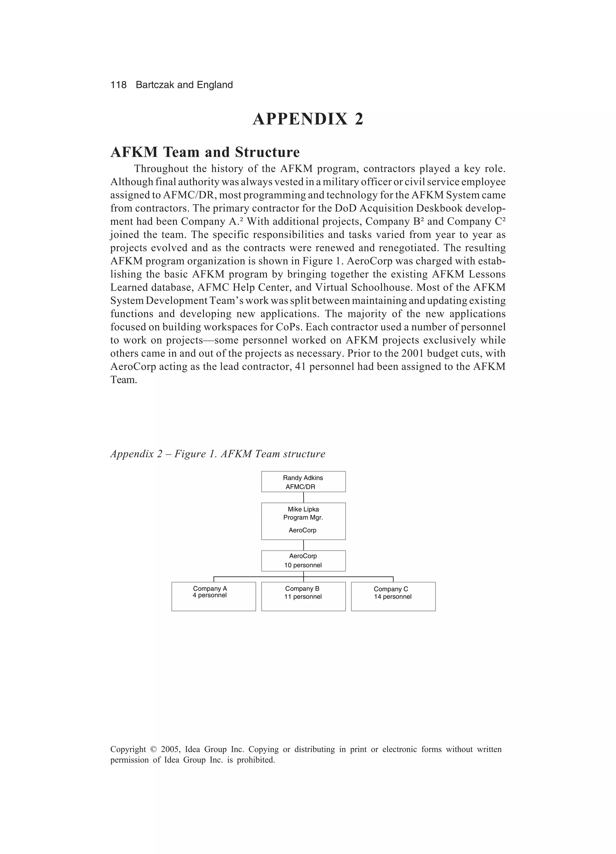 118 Bartczak and England
Copyright © 2005, Idea Group Inc. Copying or distributing in print or electronic forms without written
permission of Idea Group Inc. is prohibited.
APPENDIX 2
AFKM Team and Structure
Throughout the history of the AFKM program, contractors played a key role.
Although final authority was always vested in a military officer or civil service employee
assigned to AFMC/DR, most programming and technology for the AFKM System came
from contractors. The primary contractor for the DoD Acquisition Deskbook develop-
ment had been Company A.² With additional projects, Company B² and Company C²
joined the team. The specific responsibilities and tasks varied from year to year as
projects evolved and as the contracts were renewed and renegotiated. The resulting
AFKM program organization is shown in Figure 1. AeroCorp was charged with estab-
lishing the basic AFKM program by bringing together the existing AFKM Lessons
Learned database, AFMC Help Center, and Virtual Schoolhouse. Most of the AFKM
System Development Team’s work was split between maintaining and updating existing
functions and developing new applications. The majority of the new applications
focused on building workspaces for CoPs. Each contractor used a number of personnel
to work on projects—some personnel worked on AFKM projects exclusively while
others came in and out of the projects as necessary. Prior to the 2001 budget cuts, with
AeroCorp acting as the lead contractor, 41 personnel had been assigned to the AFKM
Team.
Company A
4 personnel
Company B
11 personnel
Company C
14 personnel
AeroCorp
10 personnel
Mike Lipka
Program Mgr.
AeroCorp
Randy Adkins
AFMC/DR
Company A
4 personnel
Company B
11 personnel
Company C
14 personnel
AeroCorp
10 personnel
Mike Lipka
Program Mgr.
AeroCorp
Randy Adkins
AFMC/DR
Appendix 2 – Figure 1. AFKM Team structure
 