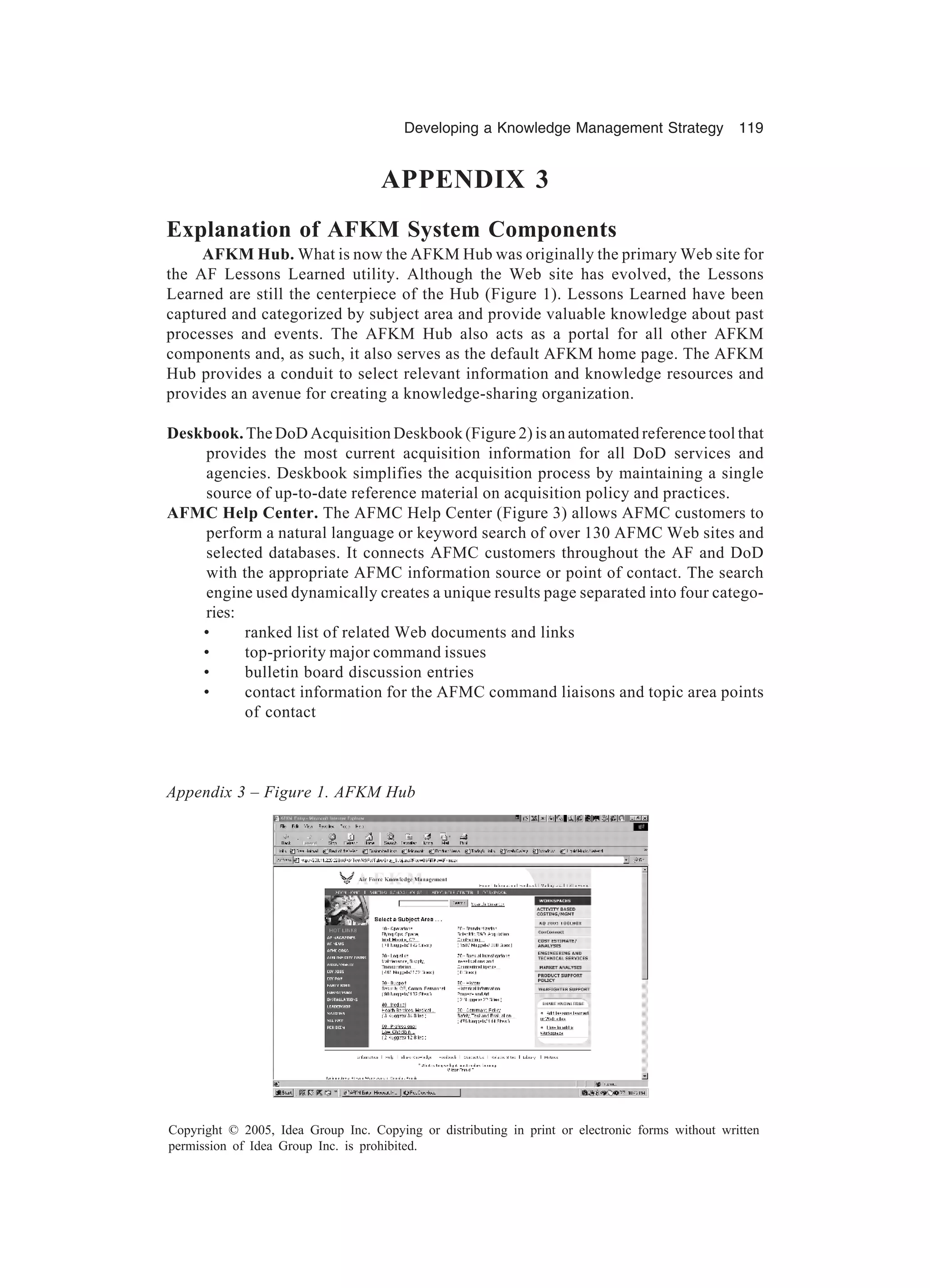 Developing a Knowledge Management Strategy 119
Copyright © 2005, Idea Group Inc. Copying or distributing in print or electronic forms without written
permission of Idea Group Inc. is prohibited.
APPENDIX 3
Explanation of AFKM System Components
AFKM Hub. What is now the AFKM Hub was originally the primary Web site for
the AF Lessons Learned utility. Although the Web site has evolved, the Lessons
Learned are still the centerpiece of the Hub (Figure 1). Lessons Learned have been
captured and categorized by subject area and provide valuable knowledge about past
processes and events. The AFKM Hub also acts as a portal for all other AFKM
components and, as such, it also serves as the default AFKM home page. The AFKM
Hub provides a conduit to select relevant information and knowledge resources and
provides an avenue for creating a knowledge-sharing organization.
Deskbook. The DoD Acquisition Deskbook (Figure 2) is an automated reference tool that
provides the most current acquisition information for all DoD services and
agencies. Deskbook simplifies the acquisition process by maintaining a single
source of up-to-date reference material on acquisition policy and practices.
AFMC Help Center. The AFMC Help Center (Figure 3) allows AFMC customers to
perform a natural language or keyword search of over 130 AFMC Web sites and
selected databases. It connects AFMC customers throughout the AF and DoD
with the appropriate AFMC information source or point of contact. The search
engine used dynamically creates a unique results page separated into four catego-
ries:
• ranked list of related Web documents and links
• top-priority major command issues
• bulletin board discussion entries
• contact information for the AFMC command liaisons and topic area points
of contact
Appendix 3 – Figure 1. AFKM Hub
 