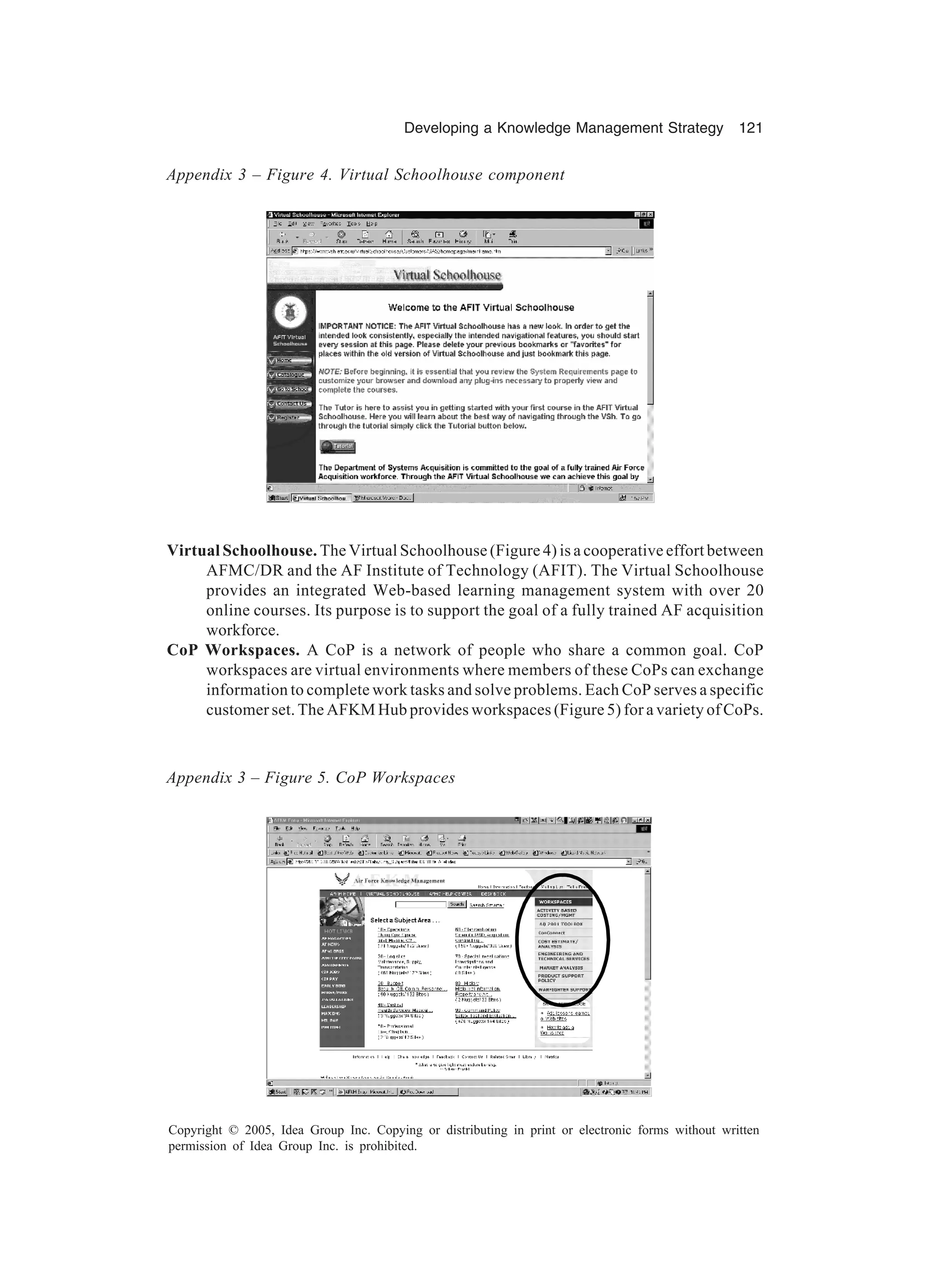 Developing a Knowledge Management Strategy 121
Copyright © 2005, Idea Group Inc. Copying or distributing in print or electronic forms without written
permission of Idea Group Inc. is prohibited.
Virtual Schoolhouse. The Virtual Schoolhouse (Figure 4) is a cooperative effort between
AFMC/DR and the AF Institute of Technology (AFIT). The Virtual Schoolhouse
provides an integrated Web-based learning management system with over 20
online courses. Its purpose is to support the goal of a fully trained AF acquisition
workforce.
CoP Workspaces. A CoP is a network of people who share a common goal. CoP
workspaces are virtual environments where members of these CoPs can exchange
information to complete work tasks and solve problems. Each CoP serves a specific
customer set. The AFKM Hub provides workspaces (Figure 5) for a variety of CoPs.
Appendix 3 – Figure 4. Virtual Schoolhouse component
Appendix 3 – Figure 5. CoP Workspaces
 