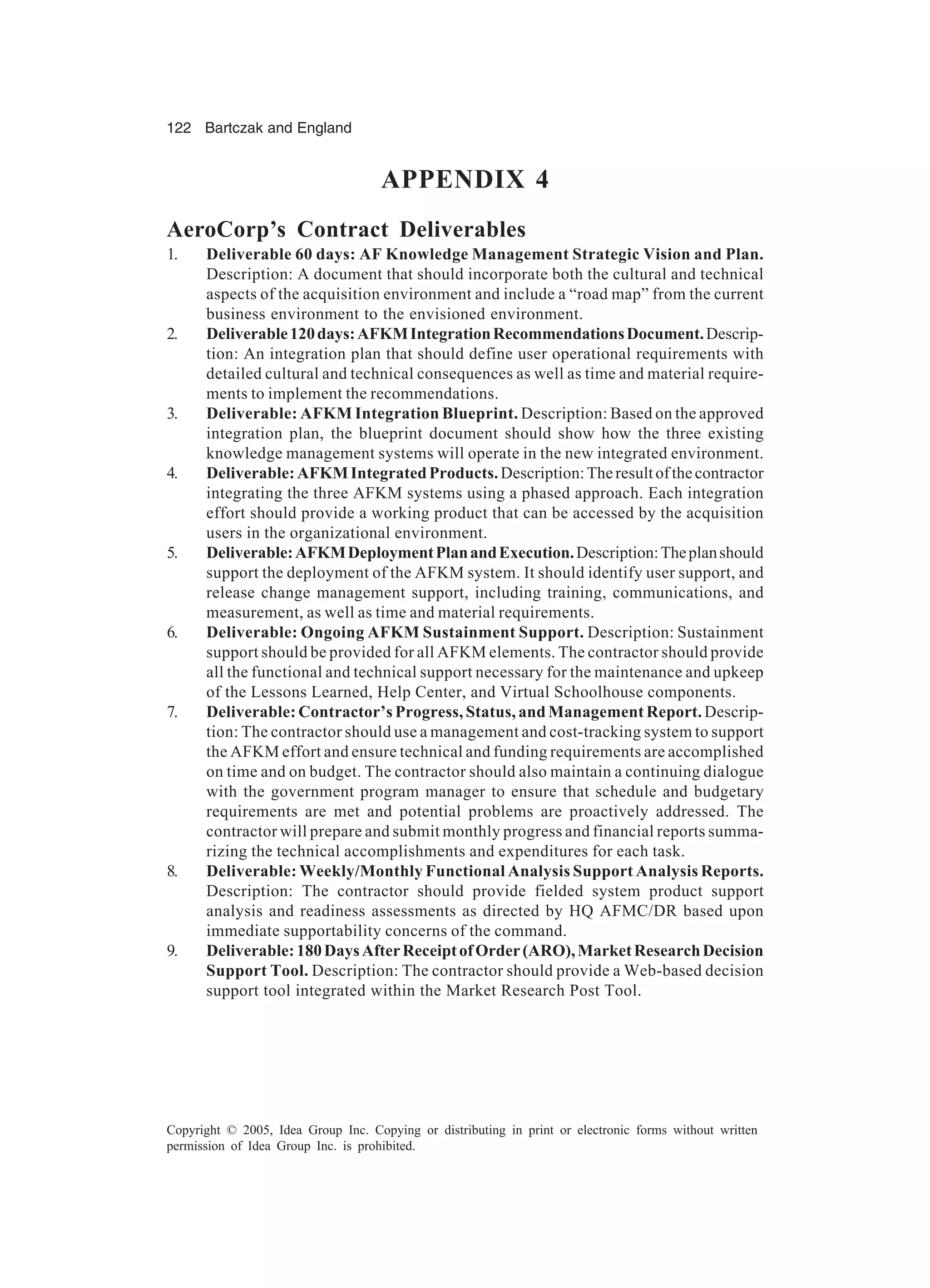 122 Bartczak and England
Copyright © 2005, Idea Group Inc. Copying or distributing in print or electronic forms without written
permission of Idea Group Inc. is prohibited.
APPENDIX 4
AeroCorp’s Contract Deliverables
1. Deliverable 60 days: AF Knowledge Management Strategic Vision and Plan.
Description: A document that should incorporate both the cultural and technical
aspects of the acquisition environment and include a “road map” from the current
business environment to the envisioned environment.
2. Deliverable120days:AFKMIntegrationRecommendationsDocument.Descrip-
tion: An integration plan that should define user operational requirements with
detailed cultural and technical consequences as well as time and material require-
ments to implement the recommendations.
3. Deliverable: AFKM Integration Blueprint. Description: Based on the approved
integration plan, the blueprint document should show how the three existing
knowledge management systems will operate in the new integrated environment.
4. Deliverable:AFKMIntegratedProducts.Description:Theresultofthecontractor
integrating the three AFKM systems using a phased approach. Each integration
effort should provide a working product that can be accessed by the acquisition
users in the organizational environment.
5. Deliverable:AFKMDeploymentPlanandExecution.Description:Theplanshould
support the deployment of the AFKM system. It should identify user support, and
release change management support, including training, communications, and
measurement, as well as time and material requirements.
6. Deliverable: Ongoing AFKM Sustainment Support. Description: Sustainment
support should be provided for all AFKM elements. The contractor should provide
all the functional and technical support necessary for the maintenance and upkeep
of the Lessons Learned, Help Center, and Virtual Schoolhouse components.
7. Deliverable: Contractor’s Progress, Status, and Management Report. Descrip-
tion: The contractor should use a management and cost-tracking system to support
the AFKM effort and ensure technical and funding requirements are accomplished
on time and on budget. The contractor should also maintain a continuing dialogue
with the government program manager to ensure that schedule and budgetary
requirements are met and potential problems are proactively addressed. The
contractor will prepare and submit monthly progress and financial reports summa-
rizing the technical accomplishments and expenditures for each task.
8. Deliverable: Weekly/Monthly Functional Analysis Support Analysis Reports.
Description: The contractor should provide fielded system product support
analysis and readiness assessments as directed by HQ AFMC/DR based upon
immediate supportability concerns of the command.
9. Deliverable:180DaysAfterReceiptofOrder(ARO),MarketResearchDecision
Support Tool. Description: The contractor should provide a Web-based decision
support tool integrated within the Market Research Post Tool.
 