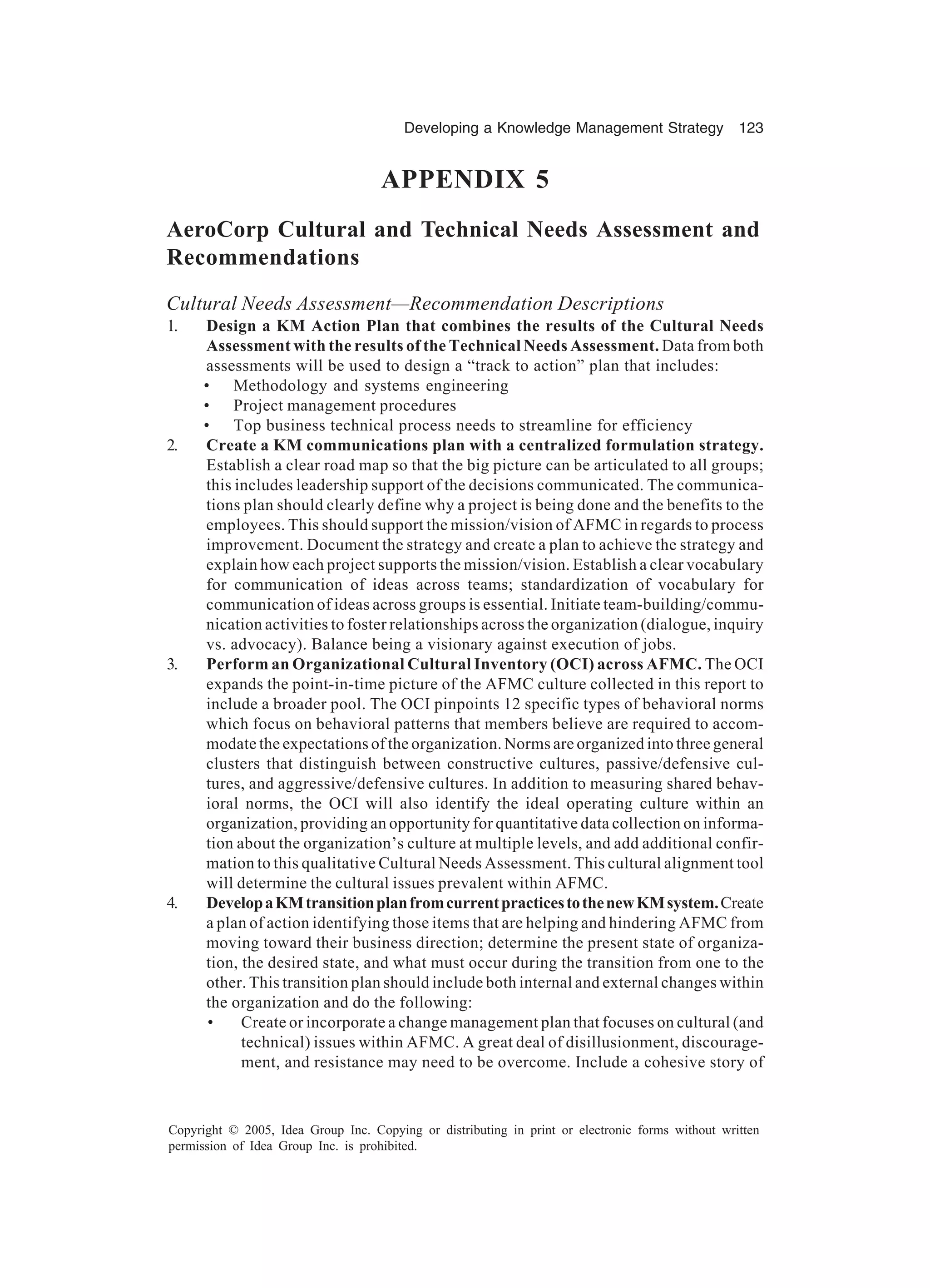 Developing a Knowledge Management Strategy 123
Copyright © 2005, Idea Group Inc. Copying or distributing in print or electronic forms without written
permission of Idea Group Inc. is prohibited.
APPENDIX 5
AeroCorp Cultural and Technical Needs Assessment and
Recommendations
Cultural Needs Assessment—Recommendation Descriptions
1. Design a KM Action Plan that combines the results of the Cultural Needs
Assessment with the results of the Technical Needs Assessment. Data from both
assessments will be used to design a “track to action” plan that includes:
• Methodology and systems engineering
• Project management procedures
• Top business technical process needs to streamline for efficiency
2. Create a KM communications plan with a centralized formulation strategy.
Establish a clear road map so that the big picture can be articulated to all groups;
this includes leadership support of the decisions communicated. The communica-
tions plan should clearly define why a project is being done and the benefits to the
employees. This should support the mission/vision of AFMC in regards to process
improvement. Document the strategy and create a plan to achieve the strategy and
explain how each project supports the mission/vision. Establish a clear vocabulary
for communication of ideas across teams; standardization of vocabulary for
communication of ideas across groups is essential. Initiate team-building/commu-
nication activities to foster relationships across the organization (dialogue, inquiry
vs. advocacy). Balance being a visionary against execution of jobs.
3. Perform an Organizational Cultural Inventory (OCI) across AFMC. The OCI
expands the point-in-time picture of the AFMC culture collected in this report to
include a broader pool. The OCI pinpoints 12 specific types of behavioral norms
which focus on behavioral patterns that members believe are required to accom-
modate the expectations of the organization. Norms are organized into three general
clusters that distinguish between constructive cultures, passive/defensive cul-
tures, and aggressive/defensive cultures. In addition to measuring shared behav-
ioral norms, the OCI will also identify the ideal operating culture within an
organization, providing an opportunity for quantitative data collection on informa-
tion about the organization’s culture at multiple levels, and add additional confir-
mation to this qualitative Cultural Needs Assessment. This cultural alignment tool
will determine the cultural issues prevalent within AFMC.
4. DevelopaKMtransitionplanfromcurrentpracticestothenewKMsystem.Create
a plan of action identifying those items that are helping and hindering AFMC from
moving toward their business direction; determine the present state of organiza-
tion, the desired state, and what must occur during the transition from one to the
other. This transition plan should include both internal and external changes within
the organization and do the following:
• Create or incorporate a change management plan that focuses on cultural (and
technical) issues within AFMC. A great deal of disillusionment, discourage-
ment, and resistance may need to be overcome. Include a cohesive story of
 