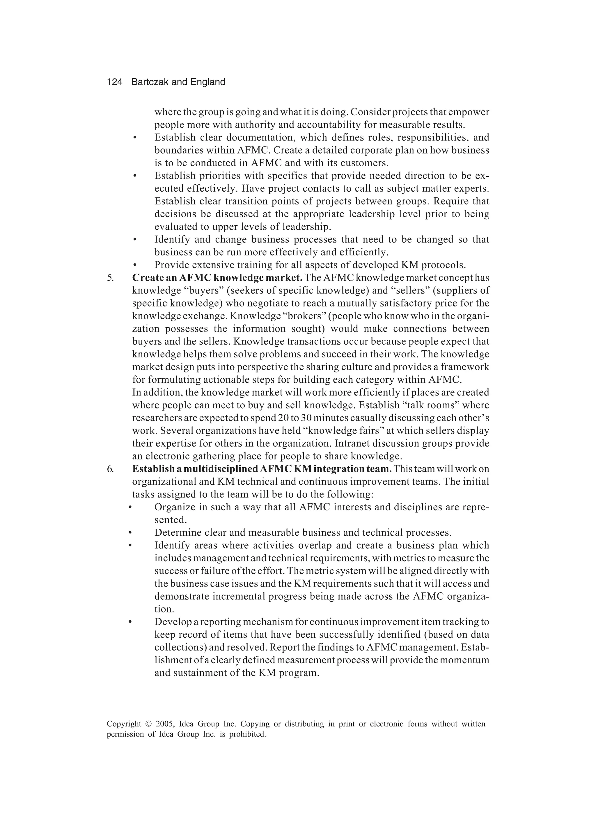 124 Bartczak and England
Copyright © 2005, Idea Group Inc. Copying or distributing in print or electronic forms without written
permission of Idea Group Inc. is prohibited.
where the group is going and what it is doing. Consider projects that empower
people more with authority and accountability for measurable results.
• Establish clear documentation, which defines roles, responsibilities, and
boundaries within AFMC. Create a detailed corporate plan on how business
is to be conducted in AFMC and with its customers.
• Establish priorities with specifics that provide needed direction to be ex-
ecuted effectively. Have project contacts to call as subject matter experts.
Establish clear transition points of projects between groups. Require that
decisions be discussed at the appropriate leadership level prior to being
evaluated to upper levels of leadership.
• Identify and change business processes that need to be changed so that
business can be run more effectively and efficiently.
• Provide extensive training for all aspects of developed KM protocols.
5. Create an AFMC knowledge market. The AFMC knowledge market concept has
knowledge “buyers” (seekers of specific knowledge) and “sellers” (suppliers of
specific knowledge) who negotiate to reach a mutually satisfactory price for the
knowledge exchange. Knowledge “brokers” (people who know who in the organi-
zation possesses the information sought) would make connections between
buyers and the sellers. Knowledge transactions occur because people expect that
knowledge helps them solve problems and succeed in their work. The knowledge
market design puts into perspective the sharing culture and provides a framework
for formulating actionable steps for building each category within AFMC.
In addition, the knowledge market will work more efficiently if places are created
where people can meet to buy and sell knowledge. Establish “talk rooms” where
researchers are expected to spend 20 to 30 minutes casually discussing each other’s
work. Several organizations have held “knowledge fairs” at which sellers display
their expertise for others in the organization. Intranet discussion groups provide
an electronic gathering place for people to share knowledge.
6. EstablishamultidisciplinedAFMCKMintegrationteam.Thisteamwillworkon
organizational and KM technical and continuous improvement teams. The initial
tasks assigned to the team will be to do the following:
• Organize in such a way that all AFMC interests and disciplines are repre-
sented.
• Determine clear and measurable business and technical processes.
• Identify areas where activities overlap and create a business plan which
includes management and technical requirements, with metrics to measure the
success or failure of the effort. The metric system will be aligned directly with
the business case issues and the KM requirements such that it will access and
demonstrate incremental progress being made across the AFMC organiza-
tion.
• Develop a reporting mechanism for continuous improvement item tracking to
keep record of items that have been successfully identified (based on data
collections) and resolved. Report the findings to AFMC management. Estab-
lishment of a clearly defined measurement process will provide the momentum
and sustainment of the KM program.
 