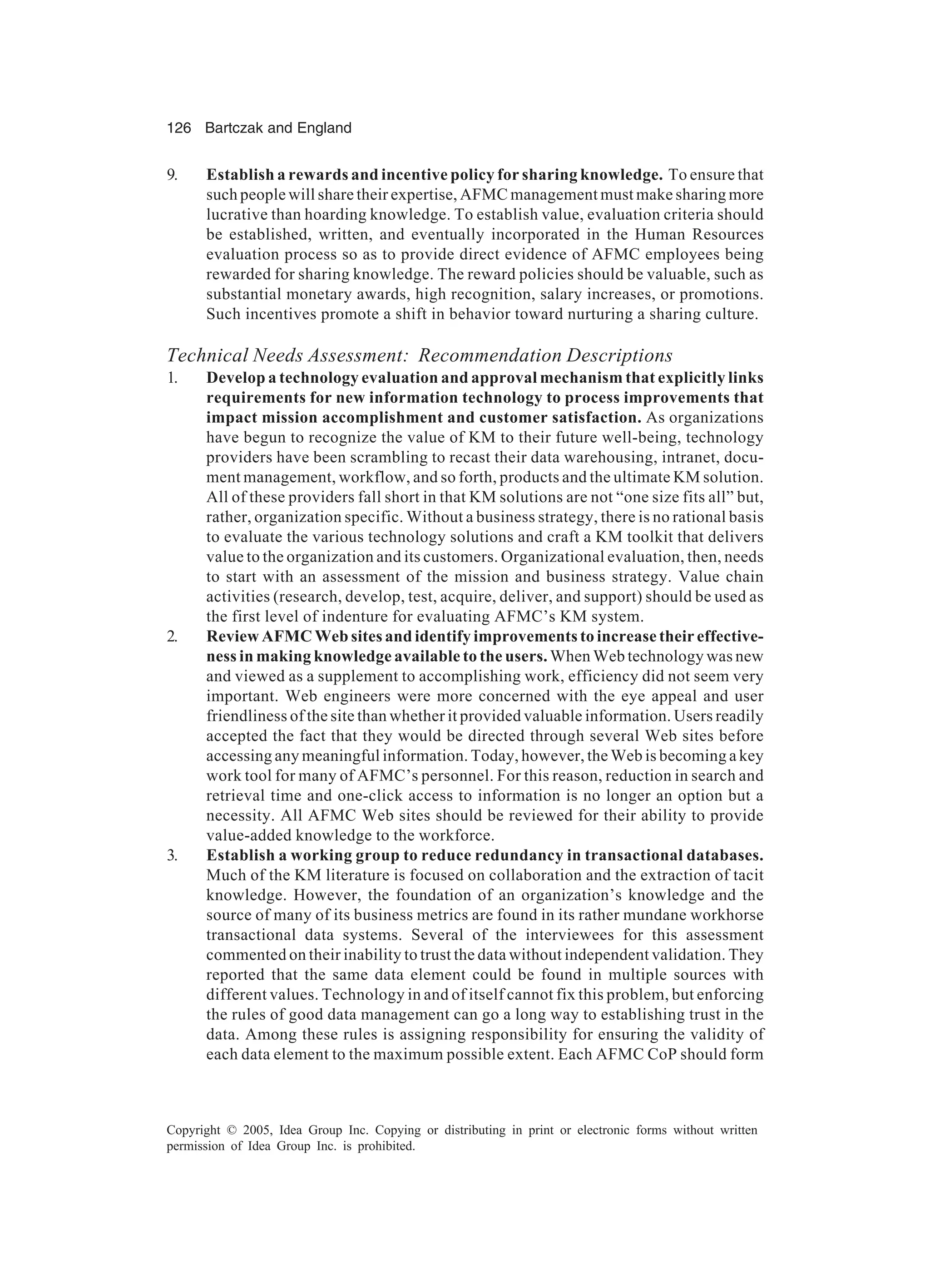 126 Bartczak and England
Copyright © 2005, Idea Group Inc. Copying or distributing in print or electronic forms without written
permission of Idea Group Inc. is prohibited.
9. Establish a rewards and incentive policy for sharing knowledge. To ensure that
such people will share their expertise, AFMC management must make sharing more
lucrative than hoarding knowledge. To establish value, evaluation criteria should
be established, written, and eventually incorporated in the Human Resources
evaluation process so as to provide direct evidence of AFMC employees being
rewarded for sharing knowledge. The reward policies should be valuable, such as
substantial monetary awards, high recognition, salary increases, or promotions.
Such incentives promote a shift in behavior toward nurturing a sharing culture.
Technical Needs Assessment: Recommendation Descriptions
1. Develop a technology evaluation and approval mechanism that explicitly links
requirements for new information technology to process improvements that
impact mission accomplishment and customer satisfaction. As organizations
have begun to recognize the value of KM to their future well-being, technology
providers have been scrambling to recast their data warehousing, intranet, docu-
ment management, workflow, and so forth, products and the ultimate KM solution.
All of these providers fall short in that KM solutions are not “one size fits all” but,
rather, organization specific. Without a business strategy, there is no rational basis
to evaluate the various technology solutions and craft a KM toolkit that delivers
value to the organization and its customers. Organizational evaluation, then, needs
to start with an assessment of the mission and business strategy. Value chain
activities (research, develop, test, acquire, deliver, and support) should be used as
the first level of indenture for evaluating AFMC’s KM system.
2. Review AFMC Web sites and identify improvements to increase their effective-
ness in making knowledge available to the users. When Web technology was new
and viewed as a supplement to accomplishing work, efficiency did not seem very
important. Web engineers were more concerned with the eye appeal and user
friendliness of the site than whether it provided valuable information. Users readily
accepted the fact that they would be directed through several Web sites before
accessing any meaningful information. Today, however, the Web is becoming a key
work tool for many of AFMC’s personnel. For this reason, reduction in search and
retrieval time and one-click access to information is no longer an option but a
necessity. All AFMC Web sites should be reviewed for their ability to provide
value-added knowledge to the workforce.
3. Establish a working group to reduce redundancy in transactional databases.
Much of the KM literature is focused on collaboration and the extraction of tacit
knowledge. However, the foundation of an organization’s knowledge and the
source of many of its business metrics are found in its rather mundane workhorse
transactional data systems. Several of the interviewees for this assessment
commented on their inability to trust the data without independent validation. They
reported that the same data element could be found in multiple sources with
different values. Technology in and of itself cannot fix this problem, but enforcing
the rules of good data management can go a long way to establishing trust in the
data. Among these rules is assigning responsibility for ensuring the validity of
each data element to the maximum possible extent. Each AFMC CoP should form
 