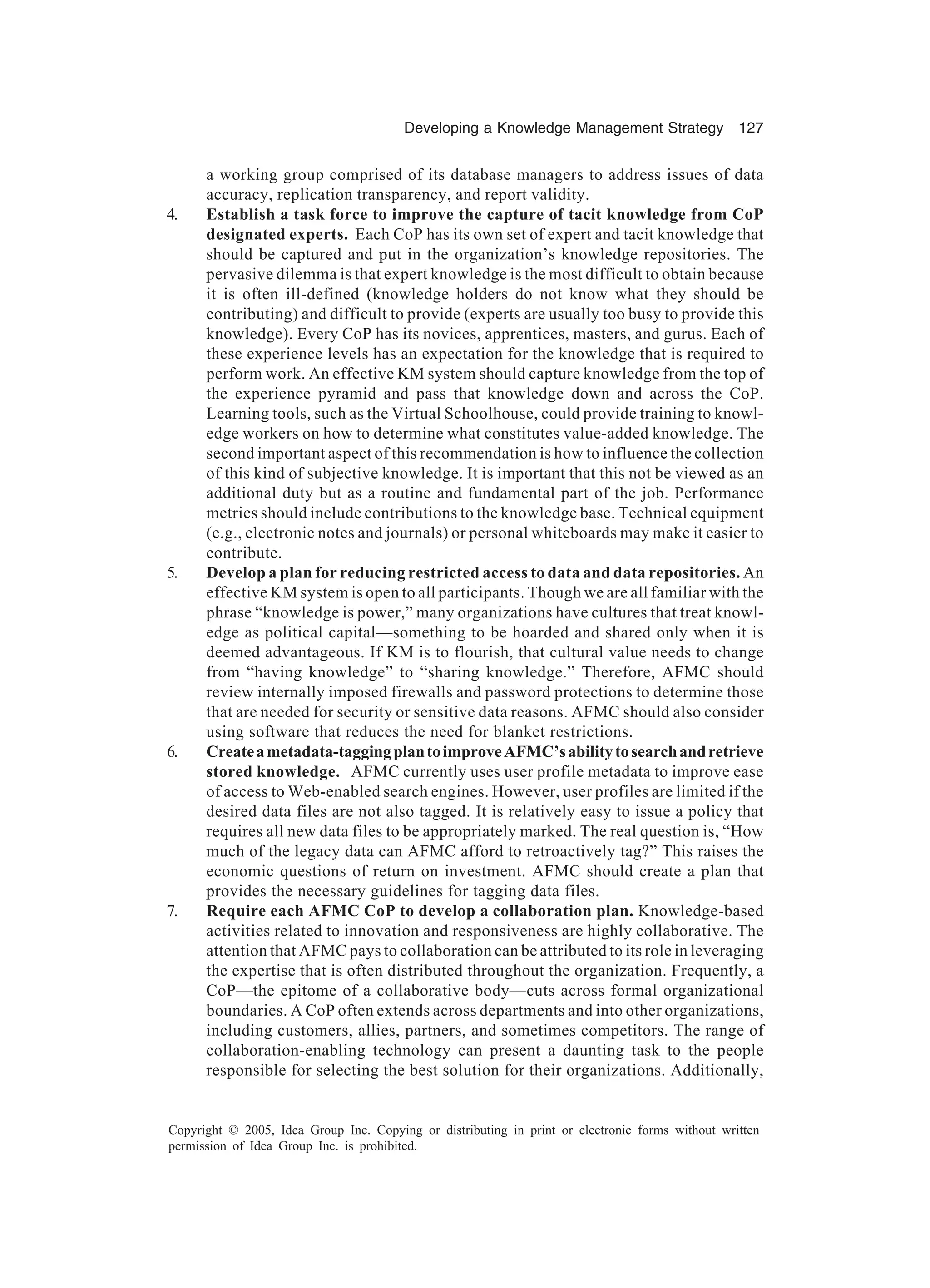 Developing a Knowledge Management Strategy 127
Copyright © 2005, Idea Group Inc. Copying or distributing in print or electronic forms without written
permission of Idea Group Inc. is prohibited.
a working group comprised of its database managers to address issues of data
accuracy, replication transparency, and report validity.
4. Establish a task force to improve the capture of tacit knowledge from CoP
designated experts. Each CoP has its own set of expert and tacit knowledge that
should be captured and put in the organization’s knowledge repositories. The
pervasive dilemma is that expert knowledge is the most difficult to obtain because
it is often ill-defined (knowledge holders do not know what they should be
contributing) and difficult to provide (experts are usually too busy to provide this
knowledge). Every CoP has its novices, apprentices, masters, and gurus. Each of
these experience levels has an expectation for the knowledge that is required to
perform work. An effective KM system should capture knowledge from the top of
the experience pyramid and pass that knowledge down and across the CoP.
Learning tools, such as the Virtual Schoolhouse, could provide training to knowl-
edge workers on how to determine what constitutes value-added knowledge. The
second important aspect of this recommendation is how to influence the collection
of this kind of subjective knowledge. It is important that this not be viewed as an
additional duty but as a routine and fundamental part of the job. Performance
metrics should include contributions to the knowledge base. Technical equipment
(e.g., electronic notes and journals) or personal whiteboards may make it easier to
contribute.
5. Develop a plan for reducing restricted access to data and data repositories. An
effective KM system is open to all participants. Though we are all familiar with the
phrase “knowledge is power,” many organizations have cultures that treat knowl-
edge as political capital—something to be hoarded and shared only when it is
deemed advantageous. If KM is to flourish, that cultural value needs to change
from “having knowledge” to “sharing knowledge.” Therefore, AFMC should
review internally imposed firewalls and password protections to determine those
that are needed for security or sensitive data reasons. AFMC should also consider
using software that reduces the need for blanket restrictions.
6. Createametadata-taggingplantoimproveAFMC’sabilitytosearchandretrieve
stored knowledge. AFMC currently uses user profile metadata to improve ease
of access to Web-enabled search engines. However, user profiles are limited if the
desired data files are not also tagged. It is relatively easy to issue a policy that
requires all new data files to be appropriately marked. The real question is, “How
much of the legacy data can AFMC afford to retroactively tag?” This raises the
economic questions of return on investment. AFMC should create a plan that
provides the necessary guidelines for tagging data files.
7. Require each AFMC CoP to develop a collaboration plan. Knowledge-based
activities related to innovation and responsiveness are highly collaborative. The
attention that AFMC pays to collaboration can be attributed to its role in leveraging
the expertise that is often distributed throughout the organization. Frequently, a
CoP—the epitome of a collaborative body—cuts across formal organizational
boundaries. A CoP often extends across departments and into other organizations,
including customers, allies, partners, and sometimes competitors. The range of
collaboration-enabling technology can present a daunting task to the people
responsible for selecting the best solution for their organizations. Additionally,
 