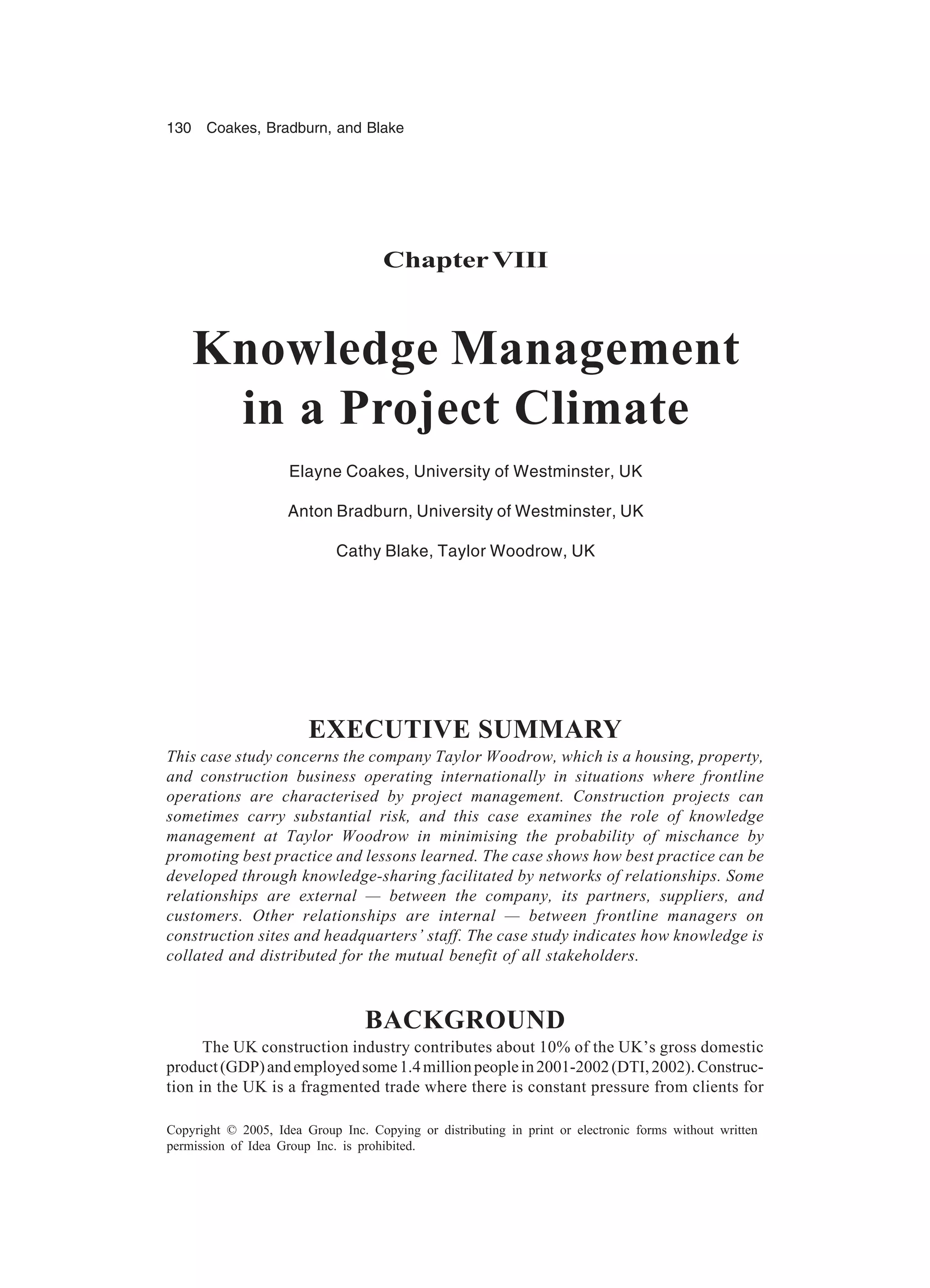 130 Coakes, Bradburn, and Blake
Copyright © 2005, Idea Group Inc. Copying or distributing in print or electronic forms without written
permission of Idea Group Inc. is prohibited.
ChapterVIII
Knowledge Management
in a Project Climate
Elayne Coakes, University of Westminster, UK
Anton Bradburn, University of Westminster, UK
Cathy Blake, Taylor Woodrow, UK
EXECUTIVE SUMMARY
This case study concerns the company Taylor Woodrow, which is a housing, property,
and construction business operating internationally in situations where frontline
operations are characterised by project management. Construction projects can
sometimes carry substantial risk, and this case examines the role of knowledge
management at Taylor Woodrow in minimising the probability of mischance by
promoting best practice and lessons learned. The case shows how best practice can be
developed through knowledge-sharing facilitated by networks of relationships. Some
relationships are external — between the company, its partners, suppliers, and
customers. Other relationships are internal — between frontline managers on
construction sites and headquarters’ staff. The case study indicates how knowledge is
collated and distributed for the mutual benefit of all stakeholders.
BACKGROUND
The UK construction industry contributes about 10% of the UK’s gross domestic
product(GDP)andemployedsome1.4millionpeoplein2001-2002(DTI,2002).Construc-
tion in the UK is a fragmented trade where there is constant pressure from clients for
 