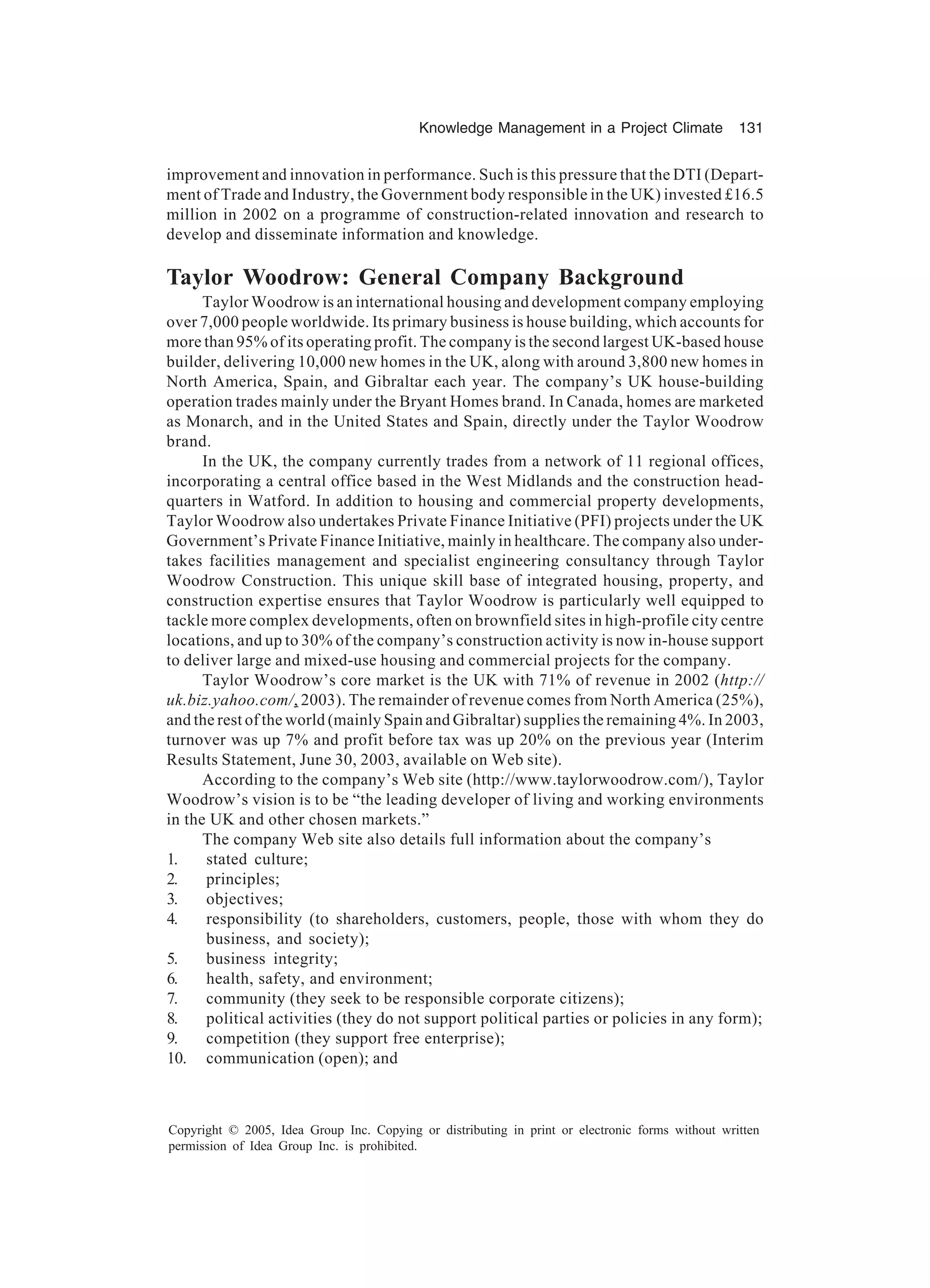 Knowledge Management in a Project Climate 131
Copyright © 2005, Idea Group Inc. Copying or distributing in print or electronic forms without written
permission of Idea Group Inc. is prohibited.
improvement and innovation in performance. Such is this pressure that the DTI (Depart-
ment of Trade and Industry, the Government body responsible in the UK) invested £16.5
million in 2002 on a programme of construction-related innovation and research to
develop and disseminate information and knowledge.
Taylor Woodrow: General Company Background
Taylor Woodrow is an international housing and development company employing
over 7,000 people worldwide. Its primary business is house building, which accounts for
more than 95% of its operating profit. The company is the second largest UK-based house
builder, delivering 10,000 new homes in the UK, along with around 3,800 new homes in
North America, Spain, and Gibraltar each year. The company’s UK house-building
operation trades mainly under the Bryant Homes brand. In Canada, homes are marketed
as Monarch, and in the United States and Spain, directly under the Taylor Woodrow
brand.
In the UK, the company currently trades from a network of 11 regional offices,
incorporating a central office based in the West Midlands and the construction head-
quarters in Watford. In addition to housing and commercial property developments,
Taylor Woodrow also undertakes Private Finance Initiative (PFI) projects under the UK
Government’s Private Finance Initiative, mainly in healthcare. The company also under-
takes facilities management and specialist engineering consultancy through Taylor
Woodrow Construction. This unique skill base of integrated housing, property, and
construction expertise ensures that Taylor Woodrow is particularly well equipped to
tackle more complex developments, often on brownfield sites in high-profile city centre
locations, and up to 30% of the company’s construction activity is now in-house support
to deliver large and mixed-use housing and commercial projects for the company.
Taylor Woodrow’s core market is the UK with 71% of revenue in 2002 (http://
uk.biz.yahoo.com/, 2003). The remainder of revenue comes from North America (25%),
and the rest of the world (mainly Spain and Gibraltar) supplies the remaining 4%. In 2003,
turnover was up 7% and profit before tax was up 20% on the previous year (Interim
Results Statement, June 30, 2003, available on Web site).
According to the company’s Web site (http://www.taylorwoodrow.com/), Taylor
Woodrow’s vision is to be “the leading developer of living and working environments
in the UK and other chosen markets.”
The company Web site also details full information about the company’s
1. stated culture;
2. principles;
3. objectives;
4. responsibility (to shareholders, customers, people, those with whom they do
business, and society);
5. business integrity;
6. health, safety, and environment;
7. community (they seek to be responsible corporate citizens);
8. political activities (they do not support political parties or policies in any form);
9. competition (they support free enterprise);
10. communication (open); and
 
