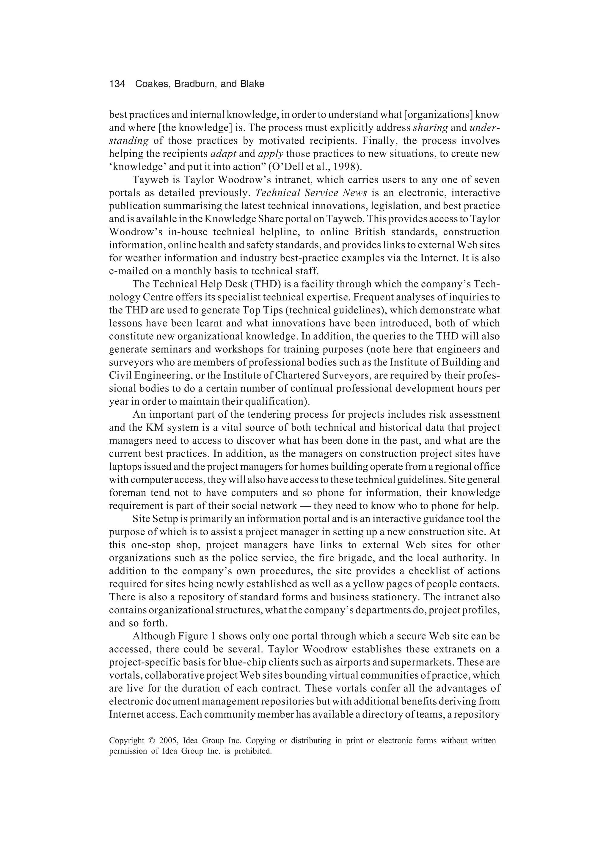 134 Coakes, Bradburn, and Blake
Copyright © 2005, Idea Group Inc. Copying or distributing in print or electronic forms without written
permission of Idea Group Inc. is prohibited.
best practices and internal knowledge, in order to understand what [organizations] know
and where [the knowledge] is. The process must explicitly address sharing and under-
standing of those practices by motivated recipients. Finally, the process involves
helping the recipients adapt and apply those practices to new situations, to create new
‘knowledge’ and put it into action” (O’Dell et al., 1998).
Tayweb is Taylor Woodrow’s intranet, which carries users to any one of seven
portals as detailed previously. Technical Service News is an electronic, interactive
publication summarising the latest technical innovations, legislation, and best practice
and is available in the Knowledge Share portal on Tayweb. This provides access to Taylor
Woodrow’s in-house technical helpline, to online British standards, construction
information, online health and safety standards, and provides links to external Web sites
for weather information and industry best-practice examples via the Internet. It is also
e-mailed on a monthly basis to technical staff.
The Technical Help Desk (THD) is a facility through which the company’s Tech-
nology Centre offers its specialist technical expertise. Frequent analyses of inquiries to
the THD are used to generate Top Tips (technical guidelines), which demonstrate what
lessons have been learnt and what innovations have been introduced, both of which
constitute new organizational knowledge. In addition, the queries to the THD will also
generate seminars and workshops for training purposes (note here that engineers and
surveyors who are members of professional bodies such as the Institute of Building and
Civil Engineering, or the Institute of Chartered Surveyors, are required by their profes-
sional bodies to do a certain number of continual professional development hours per
year in order to maintain their qualification).
An important part of the tendering process for projects includes risk assessment
and the KM system is a vital source of both technical and historical data that project
managers need to access to discover what has been done in the past, and what are the
current best practices. In addition, as the managers on construction project sites have
laptops issued and the project managers for homes building operate from a regional office
with computer access, they will also have access to these technical guidelines. Site general
foreman tend not to have computers and so phone for information, their knowledge
requirement is part of their social network — they need to know who to phone for help.
Site Setup is primarily an information portal and is an interactive guidance tool the
purpose of which is to assist a project manager in setting up a new construction site. At
this one-stop shop, project managers have links to external Web sites for other
organizations such as the police service, the fire brigade, and the local authority. In
addition to the company’s own procedures, the site provides a checklist of actions
required for sites being newly established as well as a yellow pages of people contacts.
There is also a repository of standard forms and business stationery. The intranet also
contains organizational structures, what the company’s departments do, project profiles,
and so forth.
Although Figure 1 shows only one portal through which a secure Web site can be
accessed, there could be several. Taylor Woodrow establishes these extranets on a
project-specific basis for blue-chip clients such as airports and supermarkets. These are
vortals, collaborative project Web sites bounding virtual communities of practice, which
are live for the duration of each contract. These vortals confer all the advantages of
electronic document management repositories but with additional benefits deriving from
Internet access. Each community member has available a directory of teams, a repository
 