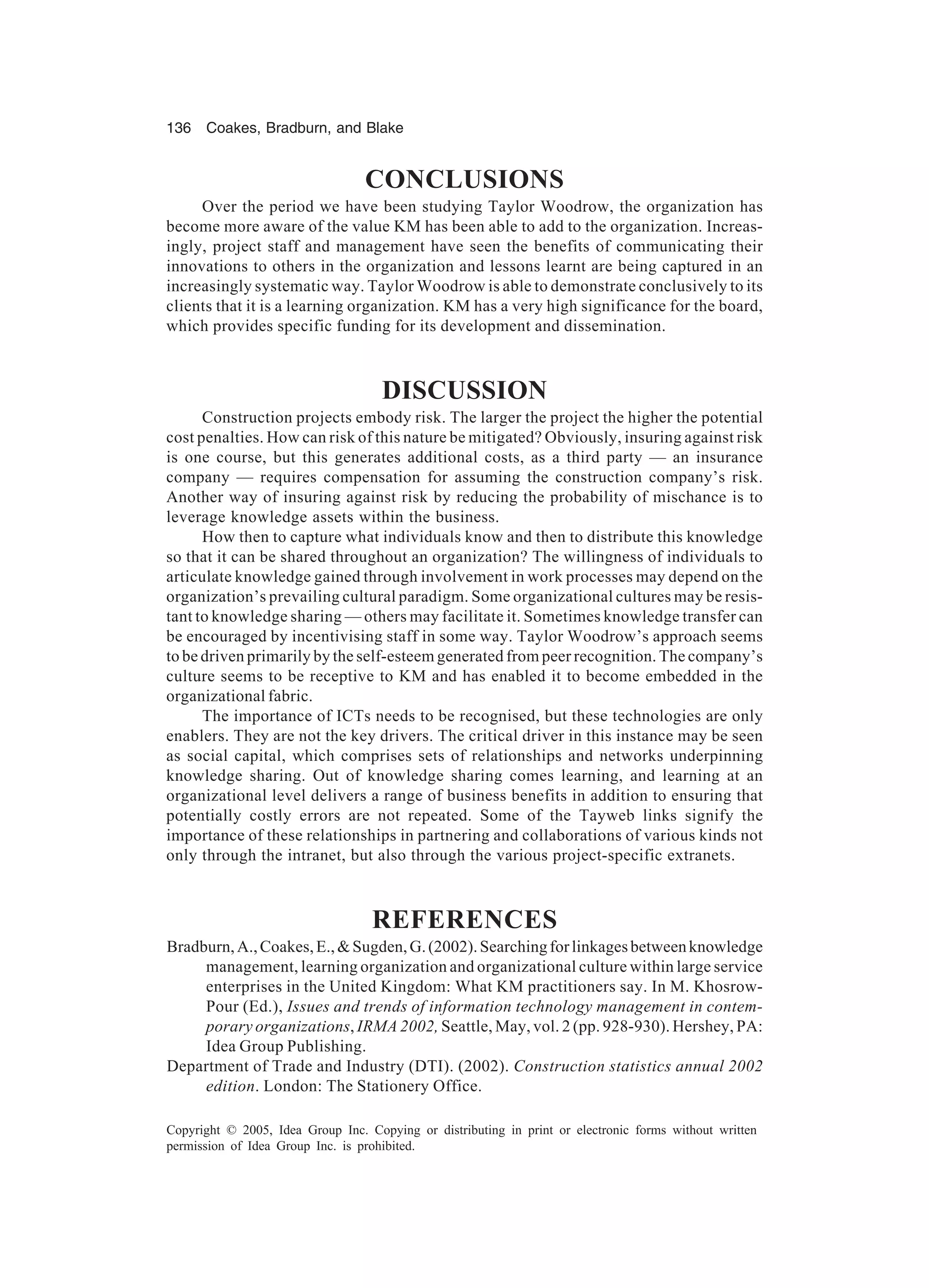 136 Coakes, Bradburn, and Blake
Copyright © 2005, Idea Group Inc. Copying or distributing in print or electronic forms without written
permission of Idea Group Inc. is prohibited.
CONCLUSIONS
Over the period we have been studying Taylor Woodrow, the organization has
become more aware of the value KM has been able to add to the organization. Increas-
ingly, project staff and management have seen the benefits of communicating their
innovations to others in the organization and lessons learnt are being captured in an
increasingly systematic way. Taylor Woodrow is able to demonstrate conclusively to its
clients that it is a learning organization. KM has a very high significance for the board,
which provides specific funding for its development and dissemination.
DISCUSSION
Construction projects embody risk. The larger the project the higher the potential
cost penalties. How can risk of this nature be mitigated? Obviously, insuring against risk
is one course, but this generates additional costs, as a third party — an insurance
company — requires compensation for assuming the construction company’s risk.
Another way of insuring against risk by reducing the probability of mischance is to
leverage knowledge assets within the business.
How then to capture what individuals know and then to distribute this knowledge
so that it can be shared throughout an organization? The willingness of individuals to
articulate knowledge gained through involvement in work processes may depend on the
organization’s prevailing cultural paradigm. Some organizational cultures may be resis-
tant to knowledge sharing — others may facilitate it. Sometimes knowledge transfer can
be encouraged by incentivising staff in some way. Taylor Woodrow’s approach seems
to be driven primarily by the self-esteem generated from peer recognition. The company’s
culture seems to be receptive to KM and has enabled it to become embedded in the
organizational fabric.
The importance of ICTs needs to be recognised, but these technologies are only
enablers. They are not the key drivers. The critical driver in this instance may be seen
as social capital, which comprises sets of relationships and networks underpinning
knowledge sharing. Out of knowledge sharing comes learning, and learning at an
organizational level delivers a range of business benefits in addition to ensuring that
potentially costly errors are not repeated. Some of the Tayweb links signify the
importance of these relationships in partnering and collaborations of various kinds not
only through the intranet, but also through the various project-specific extranets.
REFERENCES
Bradburn,A.,Coakes,E.,Sugden,G.(2002).Searchingforlinkagesbetweenknowledge
management, learning organization and organizational culture within large service
enterprises in the United Kingdom: What KM practitioners say. In M. Khosrow-
Pour (Ed.), Issues and trends of information technology management in contem-
porary organizations, IRMA 2002, Seattle, May, vol. 2 (pp. 928-930). Hershey, PA:
Idea Group Publishing.
Department of Trade and Industry (DTI). (2002). Construction statistics annual 2002
edition. London: The Stationery Office.
 