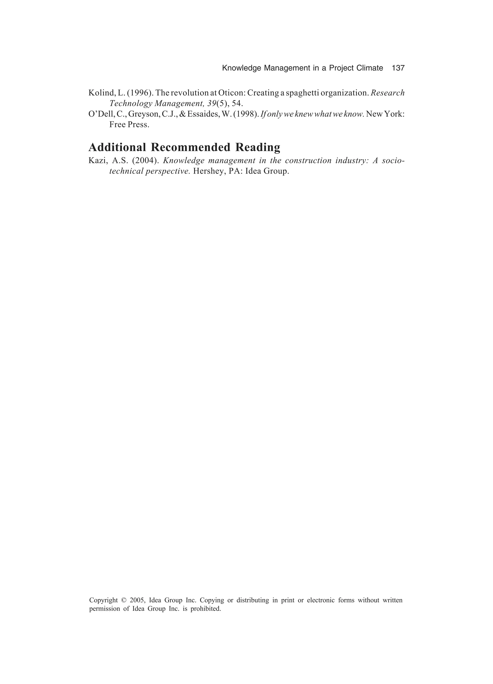 Knowledge Management in a Project Climate 137
Copyright © 2005, Idea Group Inc. Copying or distributing in print or electronic forms without written
permission of Idea Group Inc. is prohibited.
Kolind, L. (1996). The revolution at Oticon: Creating a spaghetti organization. Research
Technology Management, 39(5), 54.
O’Dell,C.,Greyson,C.J.,Essaides,W.(1998).Ifonlyweknewwhatweknow.NewYork:
Free Press.
Additional Recommended Reading
Kazi, A.S. (2004). Knowledge management in the construction industry: A socio-
technical perspective. Hershey, PA: Idea Group.
 
