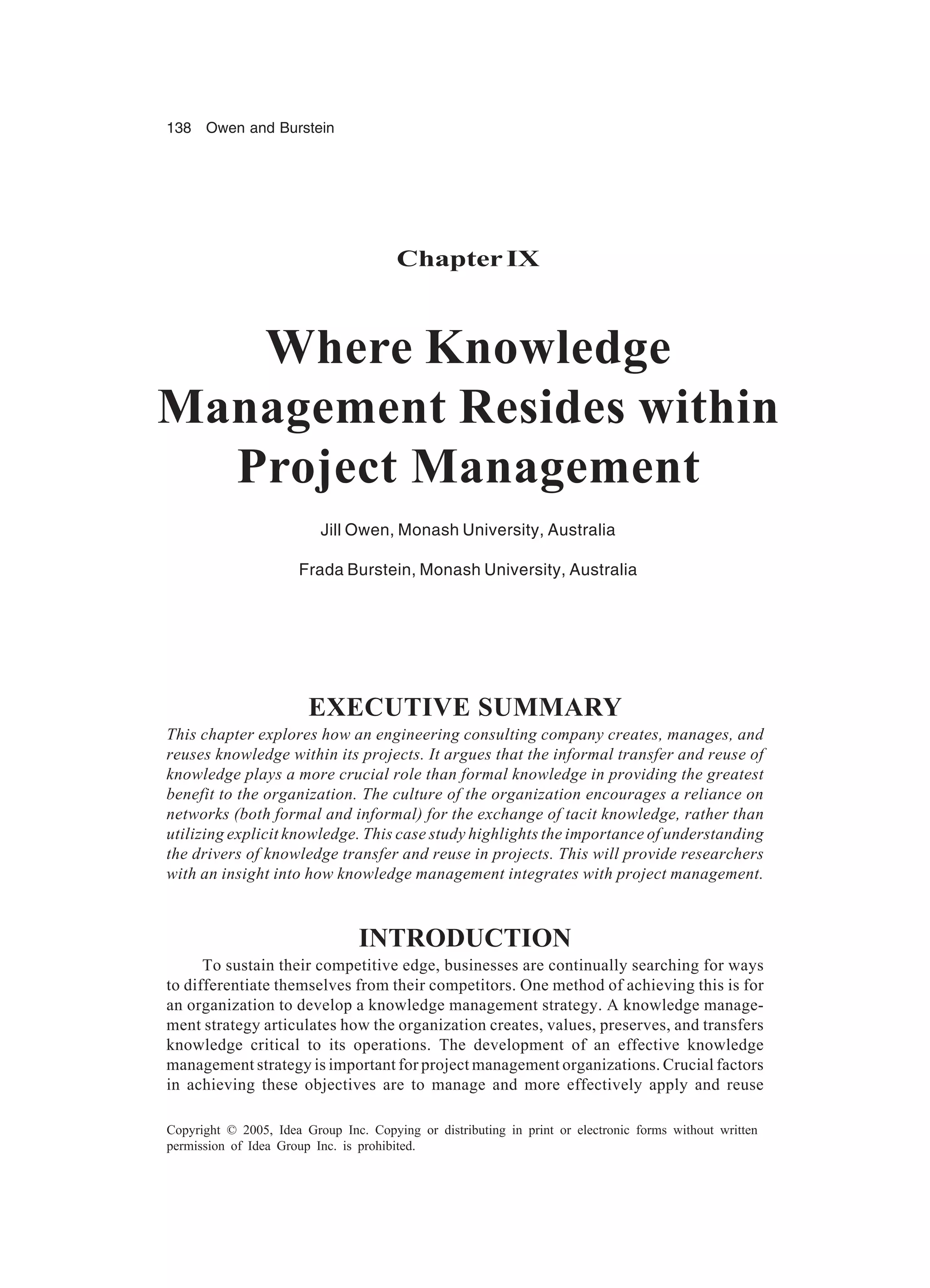 138 Owen and Burstein
Copyright © 2005, Idea Group Inc. Copying or distributing in print or electronic forms without written
permission of Idea Group Inc. is prohibited.
ChapterIX
Where Knowledge
Management Resides within
Project Management
Jill Owen, Monash University, Australia
Frada Burstein, Monash University, Australia
EXECUTIVE SUMMARY
This chapter explores how an engineering consulting company creates, manages, and
reuses knowledge within its projects. It argues that the informal transfer and reuse of
knowledge plays a more crucial role than formal knowledge in providing the greatest
benefit to the organization. The culture of the organization encourages a reliance on
networks (both formal and informal) for the exchange of tacit knowledge, rather than
utilizing explicit knowledge. This case study highlights the importance of understanding
the drivers of knowledge transfer and reuse in projects. This will provide researchers
with an insight into how knowledge management integrates with project management.
INTRODUCTION
To sustain their competitive edge, businesses are continually searching for ways
to differentiate themselves from their competitors. One method of achieving this is for
an organization to develop a knowledge management strategy. A knowledge manage-
ment strategy articulates how the organization creates, values, preserves, and transfers
knowledge critical to its operations. The development of an effective knowledge
management strategy is important for project management organizations. Crucial factors
in achieving these objectives are to manage and more effectively apply and reuse
 