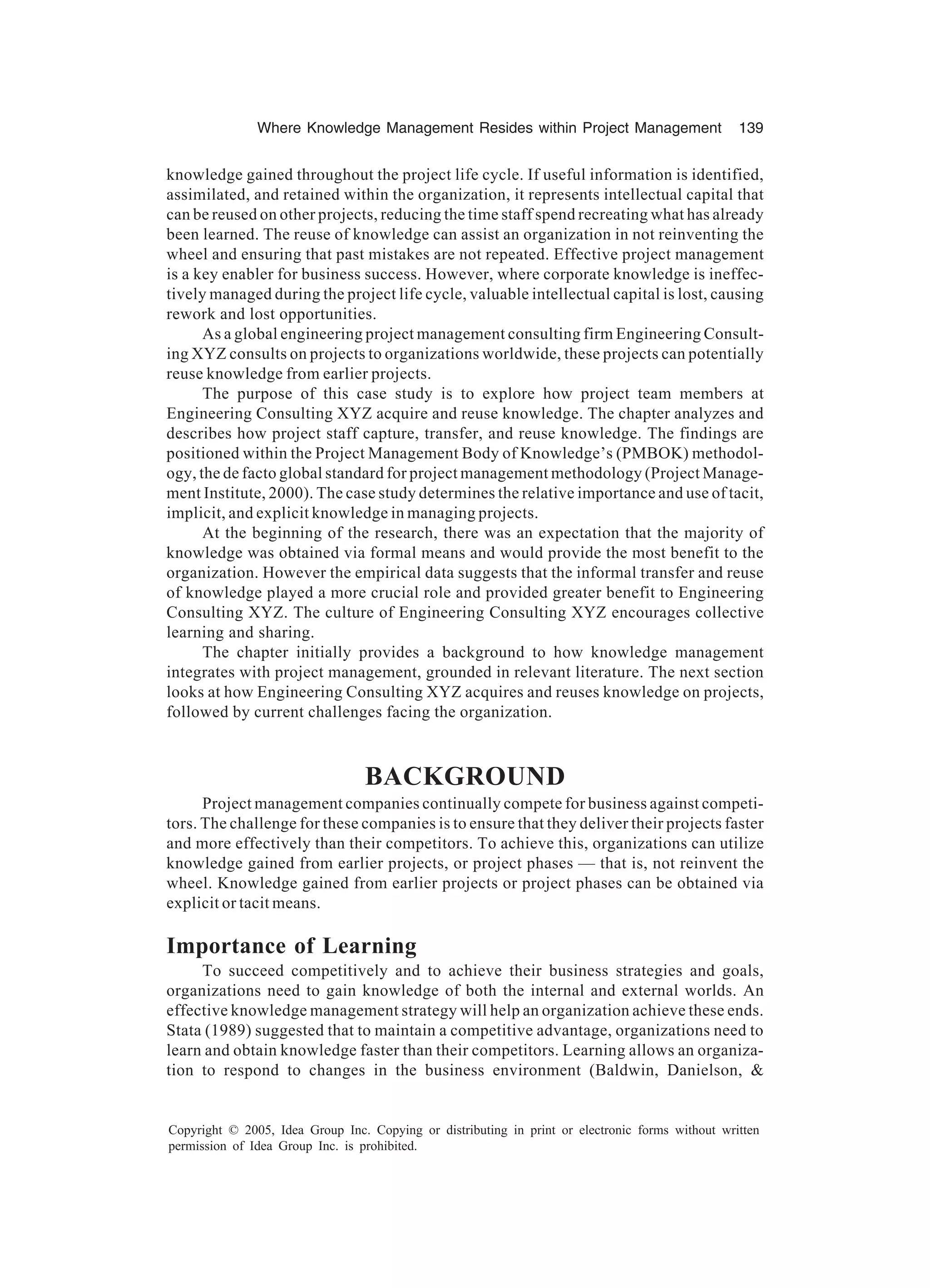 Where Knowledge Management Resides within Project Management 139
Copyright © 2005, Idea Group Inc. Copying or distributing in print or electronic forms without written
permission of Idea Group Inc. is prohibited.
knowledge gained throughout the project life cycle. If useful information is identified,
assimilated, and retained within the organization, it represents intellectual capital that
can be reused on other projects, reducing the time staff spend recreating what has already
been learned. The reuse of knowledge can assist an organization in not reinventing the
wheel and ensuring that past mistakes are not repeated. Effective project management
is a key enabler for business success. However, where corporate knowledge is ineffec-
tively managed during the project life cycle, valuable intellectual capital is lost, causing
rework and lost opportunities.
As a global engineering project management consulting firm Engineering Consult-
ing XYZ consults on projects to organizations worldwide, these projects can potentially
reuse knowledge from earlier projects.
The purpose of this case study is to explore how project team members at
Engineering Consulting XYZ acquire and reuse knowledge. The chapter analyzes and
describes how project staff capture, transfer, and reuse knowledge. The findings are
positioned within the Project Management Body of Knowledge’s (PMBOK) methodol-
ogy, the de facto global standard for project management methodology (Project Manage-
ment Institute, 2000). The case study determines the relative importance and use of tacit,
implicit, and explicit knowledge in managing projects.
At the beginning of the research, there was an expectation that the majority of
knowledge was obtained via formal means and would provide the most benefit to the
organization. However the empirical data suggests that the informal transfer and reuse
of knowledge played a more crucial role and provided greater benefit to Engineering
Consulting XYZ. The culture of Engineering Consulting XYZ encourages collective
learning and sharing.
The chapter initially provides a background to how knowledge management
integrates with project management, grounded in relevant literature. The next section
looks at how Engineering Consulting XYZ acquires and reuses knowledge on projects,
followed by current challenges facing the organization.
BACKGROUND
Project management companies continually compete for business against competi-
tors. The challenge for these companies is to ensure that they deliver their projects faster
and more effectively than their competitors. To achieve this, organizations can utilize
knowledge gained from earlier projects, or project phases — that is, not reinvent the
wheel. Knowledge gained from earlier projects or project phases can be obtained via
explicit or tacit means.
Importance of Learning
To succeed competitively and to achieve their business strategies and goals,
organizations need to gain knowledge of both the internal and external worlds. An
effective knowledge management strategy will help an organization achieve these ends.
Stata (1989) suggested that to maintain a competitive advantage, organizations need to
learn and obtain knowledge faster than their competitors. Learning allows an organiza-
tion to respond to changes in the business environment (Baldwin, Danielson, 
 