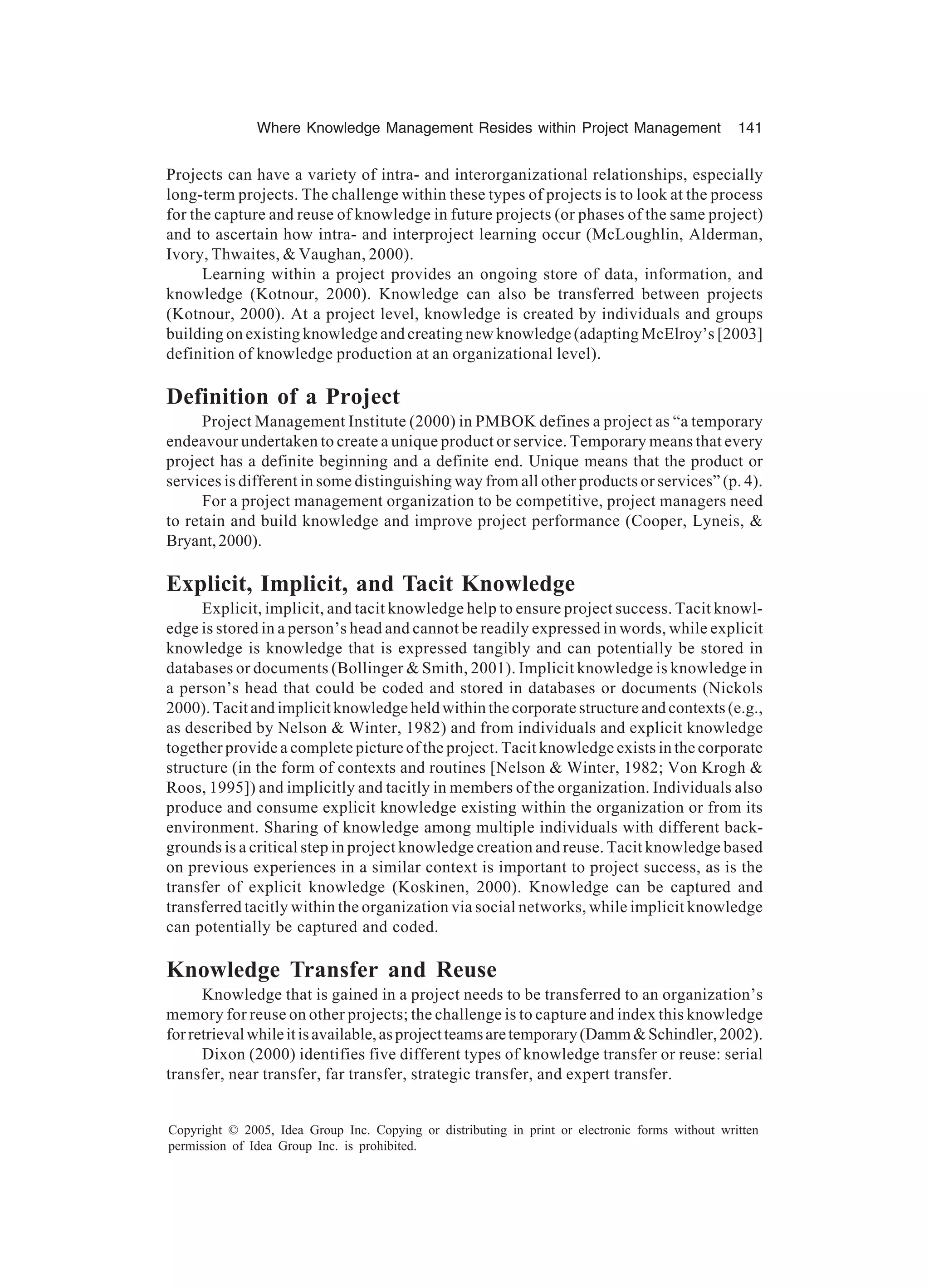 Where Knowledge Management Resides within Project Management 141
Copyright © 2005, Idea Group Inc. Copying or distributing in print or electronic forms without written
permission of Idea Group Inc. is prohibited.
Projects can have a variety of intra- and interorganizational relationships, especially
long-term projects. The challenge within these types of projects is to look at the process
for the capture and reuse of knowledge in future projects (or phases of the same project)
and to ascertain how intra- and interproject learning occur (McLoughlin, Alderman,
Ivory, Thwaites,  Vaughan, 2000).
Learning within a project provides an ongoing store of data, information, and
knowledge (Kotnour, 2000). Knowledge can also be transferred between projects
(Kotnour, 2000). At a project level, knowledge is created by individuals and groups
building on existing knowledge and creating new knowledge (adapting McElroy’s [2003]
definition of knowledge production at an organizational level).
Definition of a Project
Project Management Institute (2000) in PMBOK defines a project as “a temporary
endeavour undertaken to create a unique product or service. Temporary means that every
project has a definite beginning and a definite end. Unique means that the product or
services is different in some distinguishing way from all other products or services” (p. 4).
For a project management organization to be competitive, project managers need
to retain and build knowledge and improve project performance (Cooper, Lyneis, 
Bryant,2000).
Explicit, Implicit, and Tacit Knowledge
Explicit, implicit, and tacit knowledge help to ensure project success. Tacit knowl-
edge is stored in a person’s head and cannot be readily expressed in words, while explicit
knowledge is knowledge that is expressed tangibly and can potentially be stored in
databases or documents (Bollinger  Smith, 2001). Implicit knowledge is knowledge in
a person’s head that could be coded and stored in databases or documents (Nickols
2000). Tacit and implicit knowledge held within the corporate structure and contexts (e.g.,
as described by Nelson  Winter, 1982) and from individuals and explicit knowledge
together provide a complete picture of the project. Tacit knowledge exists in the corporate
structure (in the form of contexts and routines [Nelson  Winter, 1982; Von Krogh 
Roos, 1995]) and implicitly and tacitly in members of the organization. Individuals also
produce and consume explicit knowledge existing within the organization or from its
environment. Sharing of knowledge among multiple individuals with different back-
grounds is a critical step in project knowledge creation and reuse. Tacit knowledge based
on previous experiences in a similar context is important to project success, as is the
transfer of explicit knowledge (Koskinen, 2000). Knowledge can be captured and
transferred tacitly within the organization via social networks, while implicit knowledge
can potentially be captured and coded.
Knowledge Transfer and Reuse
Knowledge that is gained in a project needs to be transferred to an organization’s
memory for reuse on other projects; the challenge is to capture and index this knowledge
forretrievalwhileitisavailable,asprojectteamsaretemporary(DammSchindler,2002).
Dixon (2000) identifies five different types of knowledge transfer or reuse: serial
transfer, near transfer, far transfer, strategic transfer, and expert transfer.
 