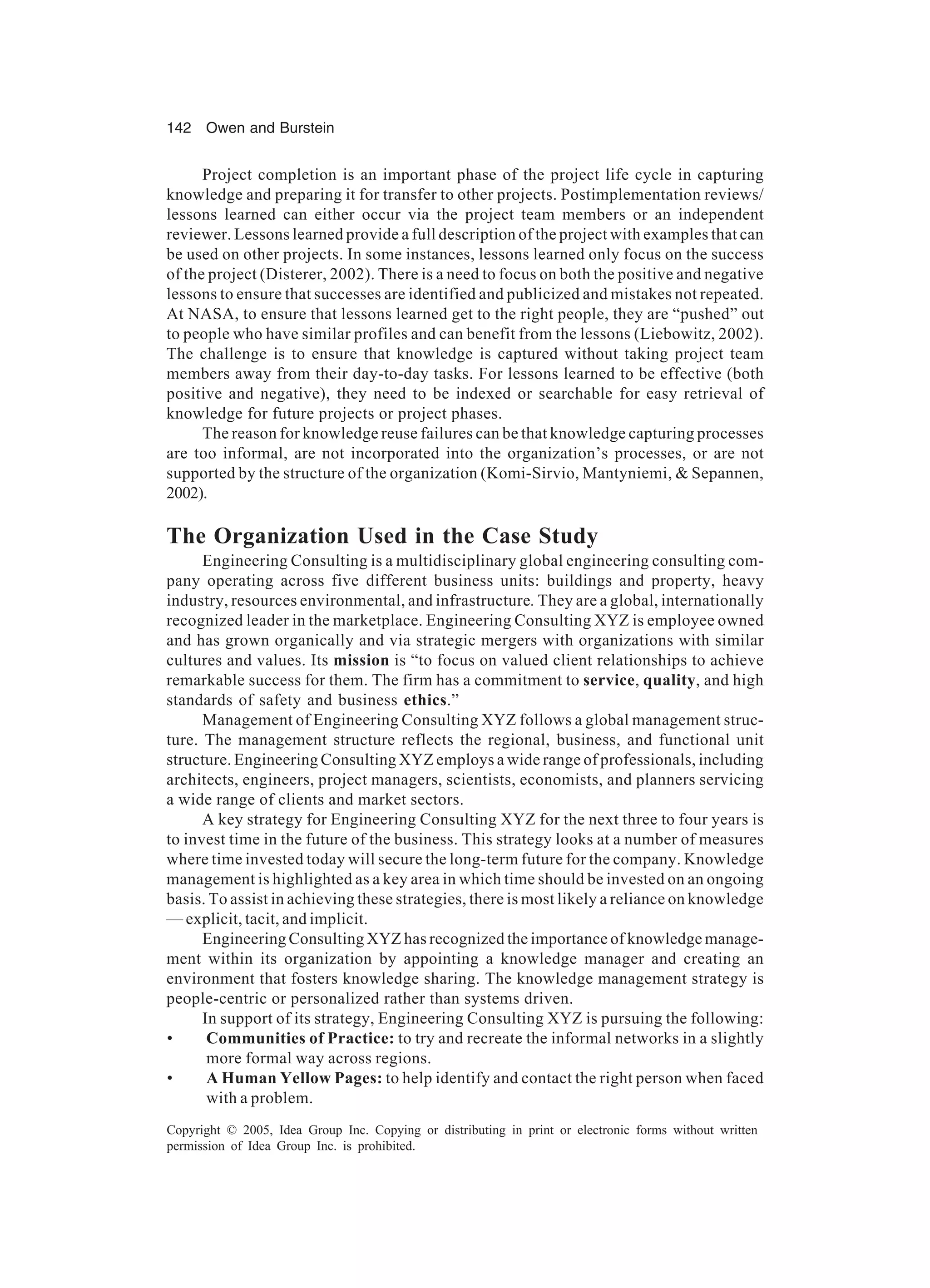 142 Owen and Burstein
Copyright © 2005, Idea Group Inc. Copying or distributing in print or electronic forms without written
permission of Idea Group Inc. is prohibited.
Project completion is an important phase of the project life cycle in capturing
knowledge and preparing it for transfer to other projects. Postimplementation reviews/
lessons learned can either occur via the project team members or an independent
reviewer. Lessons learned provide a full description of the project with examples that can
be used on other projects. In some instances, lessons learned only focus on the success
of the project (Disterer, 2002). There is a need to focus on both the positive and negative
lessons to ensure that successes are identified and publicized and mistakes not repeated.
At NASA, to ensure that lessons learned get to the right people, they are “pushed” out
to people who have similar profiles and can benefit from the lessons (Liebowitz, 2002).
The challenge is to ensure that knowledge is captured without taking project team
members away from their day-to-day tasks. For lessons learned to be effective (both
positive and negative), they need to be indexed or searchable for easy retrieval of
knowledge for future projects or project phases.
The reason for knowledge reuse failures can be that knowledge capturing processes
are too informal, are not incorporated into the organization’s processes, or are not
supported by the structure of the organization (Komi-Sirvio, Mantyniemi,  Sepannen,
2002).
The Organization Used in the Case Study
Engineering Consulting is a multidisciplinary global engineering consulting com-
pany operating across five different business units: buildings and property, heavy
industry, resources environmental, and infrastructure. They are a global, internationally
recognized leader in the marketplace. Engineering Consulting XYZ is employee owned
and has grown organically and via strategic mergers with organizations with similar
cultures and values. Its mission is “to focus on valued client relationships to achieve
remarkable success for them. The firm has a commitment to service, quality, and high
standards of safety and business ethics.”
Management of Engineering Consulting XYZ follows a global management struc-
ture. The management structure reflects the regional, business, and functional unit
structure. Engineering Consulting XYZ employs a wide range of professionals, including
architects, engineers, project managers, scientists, economists, and planners servicing
a wide range of clients and market sectors.
A key strategy for Engineering Consulting XYZ for the next three to four years is
to invest time in the future of the business. This strategy looks at a number of measures
where time invested today will secure the long-term future for the company. Knowledge
management is highlighted as a key area in which time should be invested on an ongoing
basis. To assist in achieving these strategies, there is most likely a reliance on knowledge
— explicit, tacit, and implicit.
Engineering Consulting XYZ has recognized the importance of knowledge manage-
ment within its organization by appointing a knowledge manager and creating an
environment that fosters knowledge sharing. The knowledge management strategy is
people-centric or personalized rather than systems driven.
In support of its strategy, Engineering Consulting XYZ is pursuing the following:
• Communities of Practice: to try and recreate the informal networks in a slightly
more formal way across regions.
• A Human Yellow Pages: to help identify and contact the right person when faced
with a problem.
 