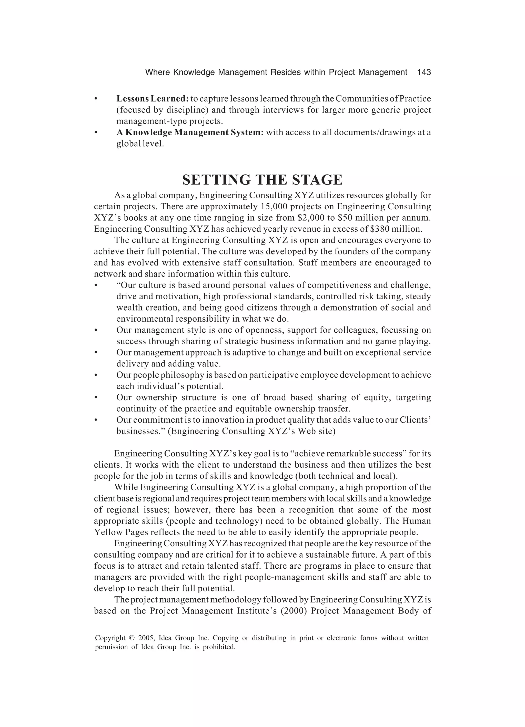 Where Knowledge Management Resides within Project Management 143
Copyright © 2005, Idea Group Inc. Copying or distributing in print or electronic forms without written
permission of Idea Group Inc. is prohibited.
• Lessons Learned: to capture lessons learned through the Communities of Practice
(focused by discipline) and through interviews for larger more generic project
management-type projects.
• A Knowledge Management System: with access to all documents/drawings at a
global level.
SETTING THE STAGE
As a global company, Engineering Consulting XYZ utilizes resources globally for
certain projects. There are approximately 15,000 projects on Engineering Consulting
XYZ’s books at any one time ranging in size from $2,000 to $50 million per annum.
Engineering Consulting XYZ has achieved yearly revenue in excess of $380 million.
The culture at Engineering Consulting XYZ is open and encourages everyone to
achieve their full potential. The culture was developed by the founders of the company
and has evolved with extensive staff consultation. Staff members are encouraged to
network and share information within this culture.
• “Our culture is based around personal values of competitiveness and challenge,
drive and motivation, high professional standards, controlled risk taking, steady
wealth creation, and being good citizens through a demonstration of social and
environmental responsibility in what we do.
• Our management style is one of openness, support for colleagues, focussing on
success through sharing of strategic business information and no game playing.
• Our management approach is adaptive to change and built on exceptional service
delivery and adding value.
• Our people philosophy is based on participative employee development to achieve
each individual’s potential.
• Our ownership structure is one of broad based sharing of equity, targeting
continuity of the practice and equitable ownership transfer.
• Our commitment is to innovation in product quality that adds value to our Clients’
businesses.” (Engineering Consulting XYZ’s Web site)
Engineering Consulting XYZ’s key goal is to “achieve remarkable success” for its
clients. It works with the client to understand the business and then utilizes the best
people for the job in terms of skills and knowledge (both technical and local).
While Engineering Consulting XYZ is a global company, a high proportion of the
client base is regional and requires project team members with local skills and a knowledge
of regional issues; however, there has been a recognition that some of the most
appropriate skills (people and technology) need to be obtained globally. The Human
Yellow Pages reflects the need to be able to easily identify the appropriate people.
Engineering Consulting XYZ has recognized that people are the key resource of the
consulting company and are critical for it to achieve a sustainable future. A part of this
focus is to attract and retain talented staff. There are programs in place to ensure that
managers are provided with the right people-management skills and staff are able to
develop to reach their full potential.
The project management methodology followed by Engineering Consulting XYZ is
based on the Project Management Institute’s (2000) Project Management Body of
 