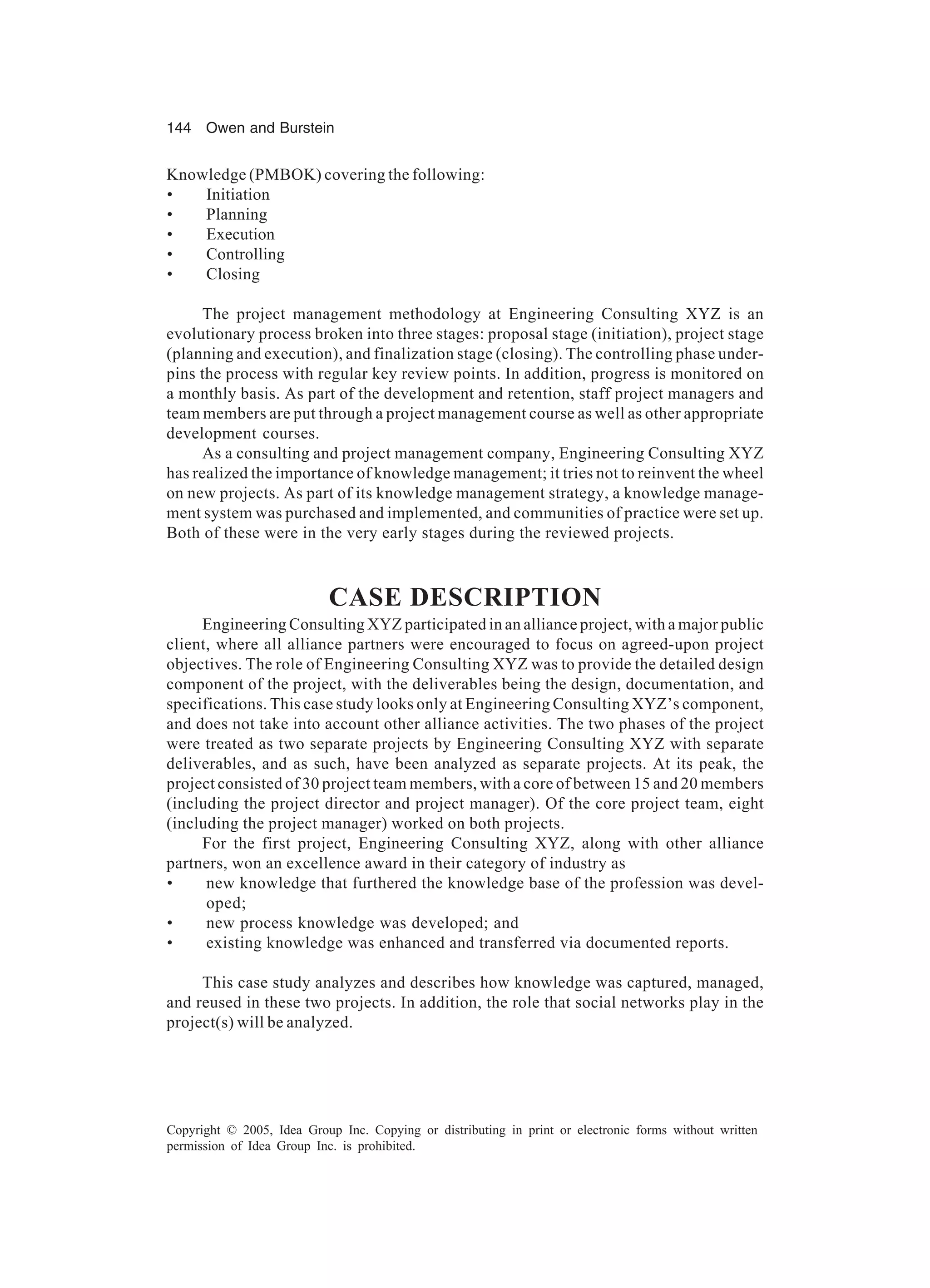 144 Owen and Burstein
Copyright © 2005, Idea Group Inc. Copying or distributing in print or electronic forms without written
permission of Idea Group Inc. is prohibited.
Knowledge (PMBOK) covering the following:
• Initiation
• Planning
• Execution
• Controlling
• Closing
The project management methodology at Engineering Consulting XYZ is an
evolutionary process broken into three stages: proposal stage (initiation), project stage
(planning and execution), and finalization stage (closing). The controlling phase under-
pins the process with regular key review points. In addition, progress is monitored on
a monthly basis. As part of the development and retention, staff project managers and
team members are put through a project management course as well as other appropriate
development courses.
As a consulting and project management company, Engineering Consulting XYZ
has realized the importance of knowledge management; it tries not to reinvent the wheel
on new projects. As part of its knowledge management strategy, a knowledge manage-
ment system was purchased and implemented, and communities of practice were set up.
Both of these were in the very early stages during the reviewed projects.
CASE DESCRIPTION
Engineering Consulting XYZ participated in an alliance project, with a major public
client, where all alliance partners were encouraged to focus on agreed-upon project
objectives. The role of Engineering Consulting XYZ was to provide the detailed design
component of the project, with the deliverables being the design, documentation, and
specifications. This case study looks only at Engineering Consulting XYZ’s component,
and does not take into account other alliance activities. The two phases of the project
were treated as two separate projects by Engineering Consulting XYZ with separate
deliverables, and as such, have been analyzed as separate projects. At its peak, the
project consisted of 30 project team members, with a core of between 15 and 20 members
(including the project director and project manager). Of the core project team, eight
(including the project manager) worked on both projects.
For the first project, Engineering Consulting XYZ, along with other alliance
partners, won an excellence award in their category of industry as
• new knowledge that furthered the knowledge base of the profession was devel-
oped;
• new process knowledge was developed; and
• existing knowledge was enhanced and transferred via documented reports.
This case study analyzes and describes how knowledge was captured, managed,
and reused in these two projects. In addition, the role that social networks play in the
project(s) will be analyzed.
 