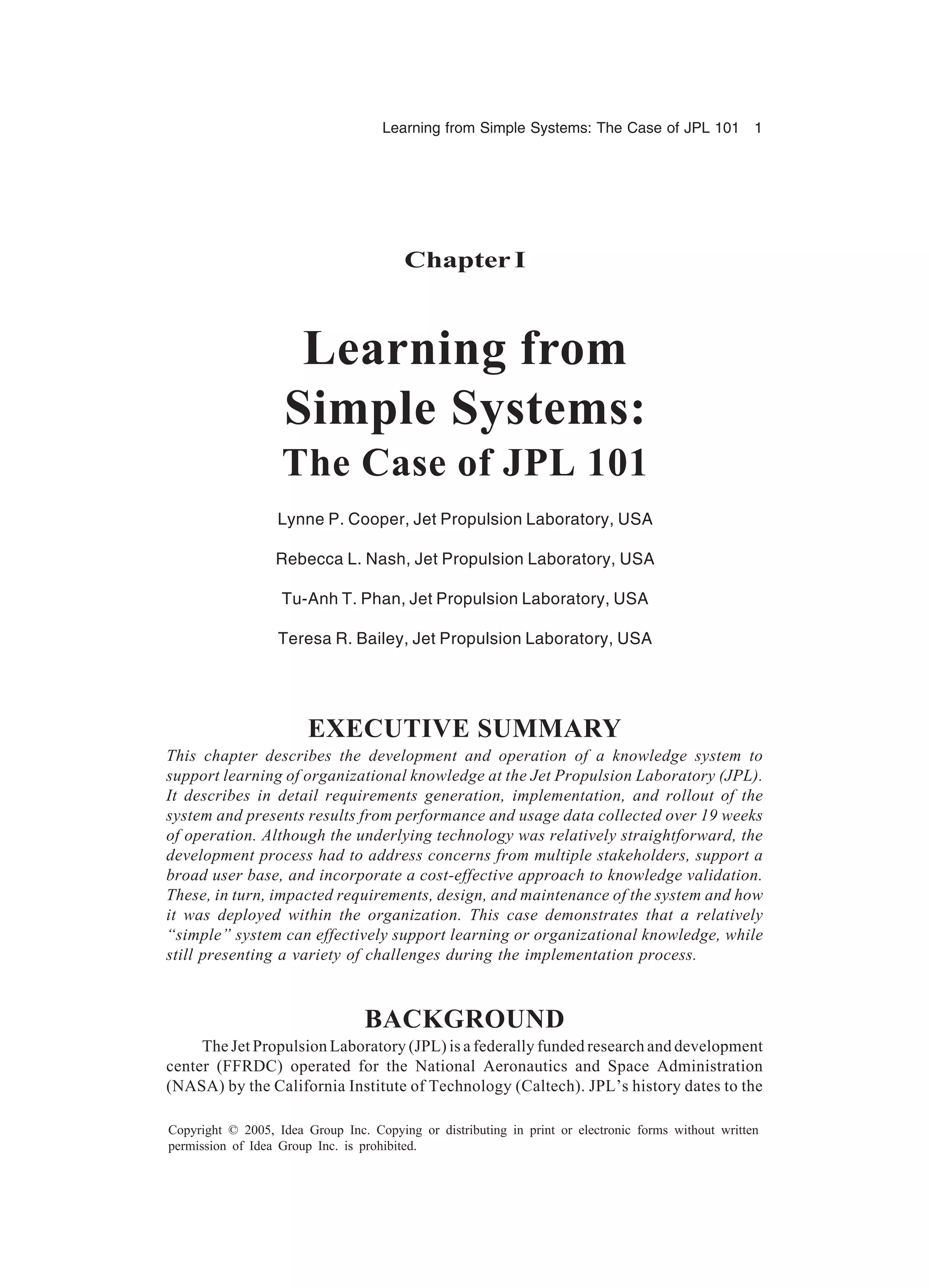 Learning from Simple Systems: The Case of JPL 101 1
Copyright © 2005, Idea Group Inc. Copying or distributing in print or electronic forms without written
permission of Idea Group Inc. is prohibited.
Chapter I
Learning from
Simple Systems:
The Case of JPL 101
Lynne P. Cooper, Jet Propulsion Laboratory, USA
Rebecca L. Nash, Jet Propulsion Laboratory, USA
Tu-Anh T. Phan, Jet Propulsion Laboratory, USA
Teresa R. Bailey, Jet Propulsion Laboratory, USA
EXECUTIVE SUMMARY
This chapter describes the development and operation of a knowledge system to
support learning of organizational knowledge at the Jet Propulsion Laboratory (JPL).
It describes in detail requirements generation, implementation, and rollout of the
system and presents results from performance and usage data collected over 19 weeks
of operation. Although the underlying technology was relatively straightforward, the
development process had to address concerns from multiple stakeholders, support a
broad user base, and incorporate a cost-effective approach to knowledge validation.
These, in turn, impacted requirements, design, and maintenance of the system and how
it was deployed within the organization. This case demonstrates that a relatively
“simple” system can effectively support learning or organizational knowledge, while
still presenting a variety of challenges during the implementation process.
BACKGROUND
The Jet Propulsion Laboratory (JPL) is a federally funded research and development
center (FFRDC) operated for the National Aeronautics and Space Administration
(NASA) by the California Institute of Technology (Caltech). JPL’s history dates to the
 