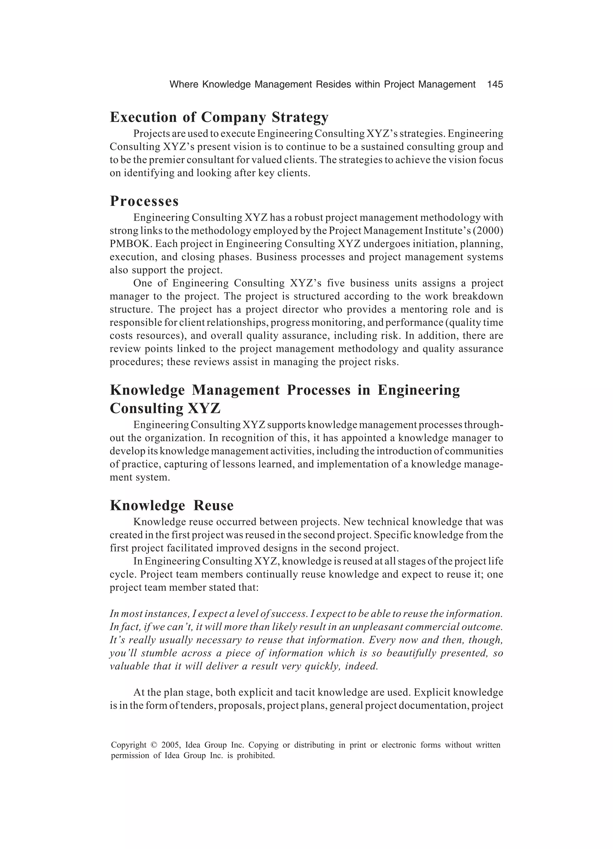 Where Knowledge Management Resides within Project Management 145
Copyright © 2005, Idea Group Inc. Copying or distributing in print or electronic forms without written
permission of Idea Group Inc. is prohibited.
Execution of Company Strategy
Projects are used to execute Engineering Consulting XYZ’s strategies. Engineering
Consulting XYZ’s present vision is to continue to be a sustained consulting group and
to be the premier consultant for valued clients. The strategies to achieve the vision focus
on identifying and looking after key clients.
Processes
Engineering Consulting XYZ has a robust project management methodology with
strong links to the methodology employed by the Project Management Institute’s (2000)
PMBOK. Each project in Engineering Consulting XYZ undergoes initiation, planning,
execution, and closing phases. Business processes and project management systems
also support the project.
One of Engineering Consulting XYZ’s five business units assigns a project
manager to the project. The project is structured according to the work breakdown
structure. The project has a project director who provides a mentoring role and is
responsible for client relationships, progress monitoring, and performance (quality time
costs resources), and overall quality assurance, including risk. In addition, there are
review points linked to the project management methodology and quality assurance
procedures; these reviews assist in managing the project risks.
Knowledge Management Processes in Engineering
Consulting XYZ
Engineering Consulting XYZ supports knowledge management processes through-
out the organization. In recognition of this, it has appointed a knowledge manager to
develop its knowledge management activities, including the introduction of communities
of practice, capturing of lessons learned, and implementation of a knowledge manage-
ment system.
Knowledge Reuse
Knowledge reuse occurred between projects. New technical knowledge that was
created in the first project was reused in the second project. Specific knowledge from the
first project facilitated improved designs in the second project.
In Engineering Consulting XYZ, knowledge is reused at all stages of the project life
cycle. Project team members continually reuse knowledge and expect to reuse it; one
project team member stated that:
In most instances, I expect a level of success. I expect to be able to reuse the information.
In fact, if we can’t, it will more than likely result in an unpleasant commercial outcome.
It’s really usually necessary to reuse that information. Every now and then, though,
you’ll stumble across a piece of information which is so beautifully presented, so
valuable that it will deliver a result very quickly, indeed.
At the plan stage, both explicit and tacit knowledge are used. Explicit knowledge
is in the form of tenders, proposals, project plans, general project documentation, project
 
