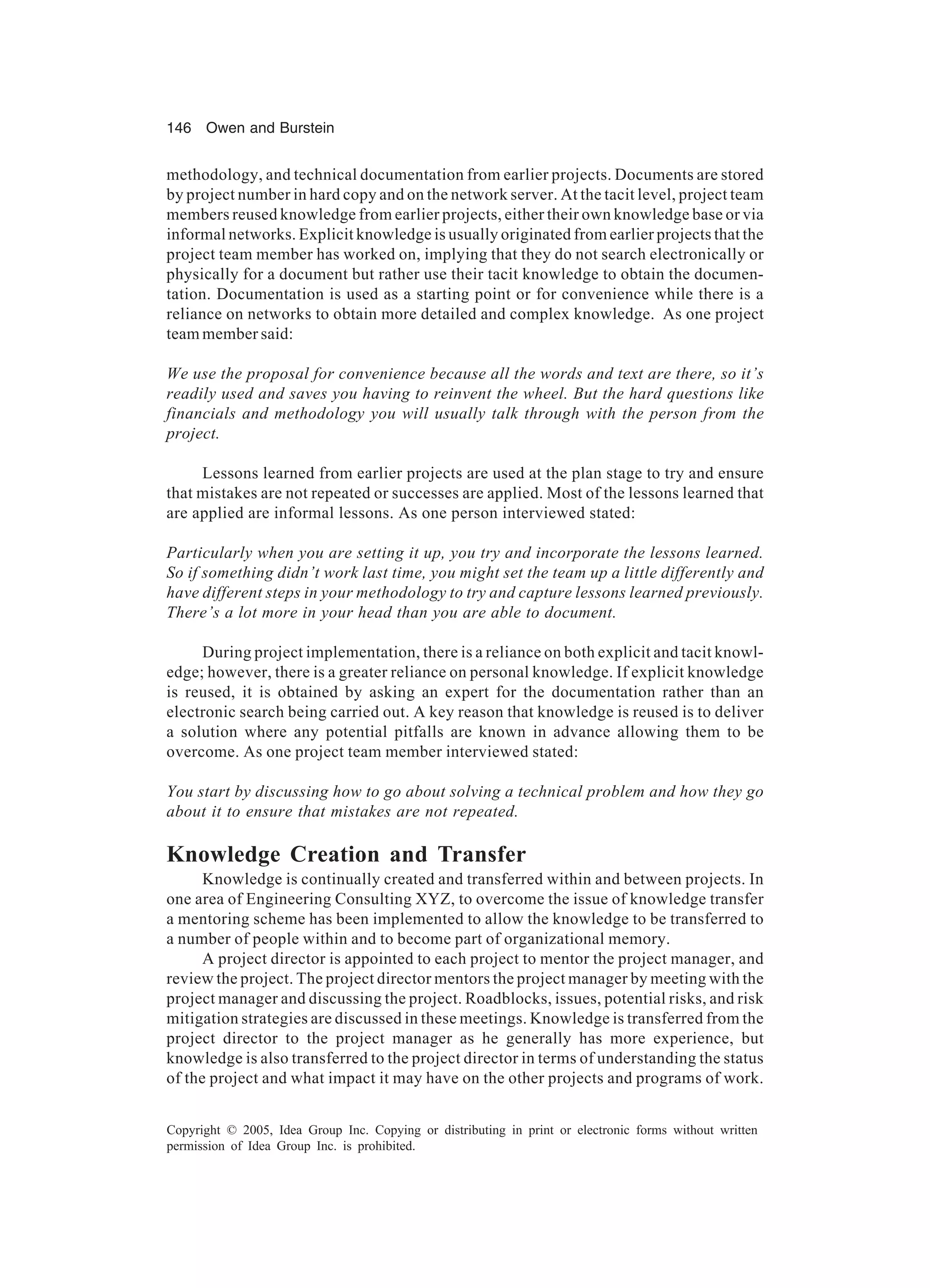 146 Owen and Burstein
Copyright © 2005, Idea Group Inc. Copying or distributing in print or electronic forms without written
permission of Idea Group Inc. is prohibited.
methodology, and technical documentation from earlier projects. Documents are stored
by project number in hard copy and on the network server. At the tacit level, project team
members reused knowledge from earlier projects, either their own knowledge base or via
informal networks. Explicit knowledge is usually originated from earlier projects that the
project team member has worked on, implying that they do not search electronically or
physically for a document but rather use their tacit knowledge to obtain the documen-
tation. Documentation is used as a starting point or for convenience while there is a
reliance on networks to obtain more detailed and complex knowledge. As one project
team member said:
We use the proposal for convenience because all the words and text are there, so it’s
readily used and saves you having to reinvent the wheel. But the hard questions like
financials and methodology you will usually talk through with the person from the
project.
Lessons learned from earlier projects are used at the plan stage to try and ensure
that mistakes are not repeated or successes are applied. Most of the lessons learned that
are applied are informal lessons. As one person interviewed stated:
Particularly when you are setting it up, you try and incorporate the lessons learned.
So if something didn’t work last time, you might set the team up a little differently and
have different steps in your methodology to try and capture lessons learned previously.
There’s a lot more in your head than you are able to document.
During project implementation, there is a reliance on both explicit and tacit knowl-
edge; however, there is a greater reliance on personal knowledge. If explicit knowledge
is reused, it is obtained by asking an expert for the documentation rather than an
electronic search being carried out. A key reason that knowledge is reused is to deliver
a solution where any potential pitfalls are known in advance allowing them to be
overcome. As one project team member interviewed stated:
You start by discussing how to go about solving a technical problem and how they go
about it to ensure that mistakes are not repeated.
Knowledge Creation and Transfer
Knowledge is continually created and transferred within and between projects. In
one area of Engineering Consulting XYZ, to overcome the issue of knowledge transfer
a mentoring scheme has been implemented to allow the knowledge to be transferred to
a number of people within and to become part of organizational memory.
A project director is appointed to each project to mentor the project manager, and
review the project. The project director mentors the project manager by meeting with the
project manager and discussing the project. Roadblocks, issues, potential risks, and risk
mitigation strategies are discussed in these meetings. Knowledge is transferred from the
project director to the project manager as he generally has more experience, but
knowledge is also transferred to the project director in terms of understanding the status
of the project and what impact it may have on the other projects and programs of work.
 