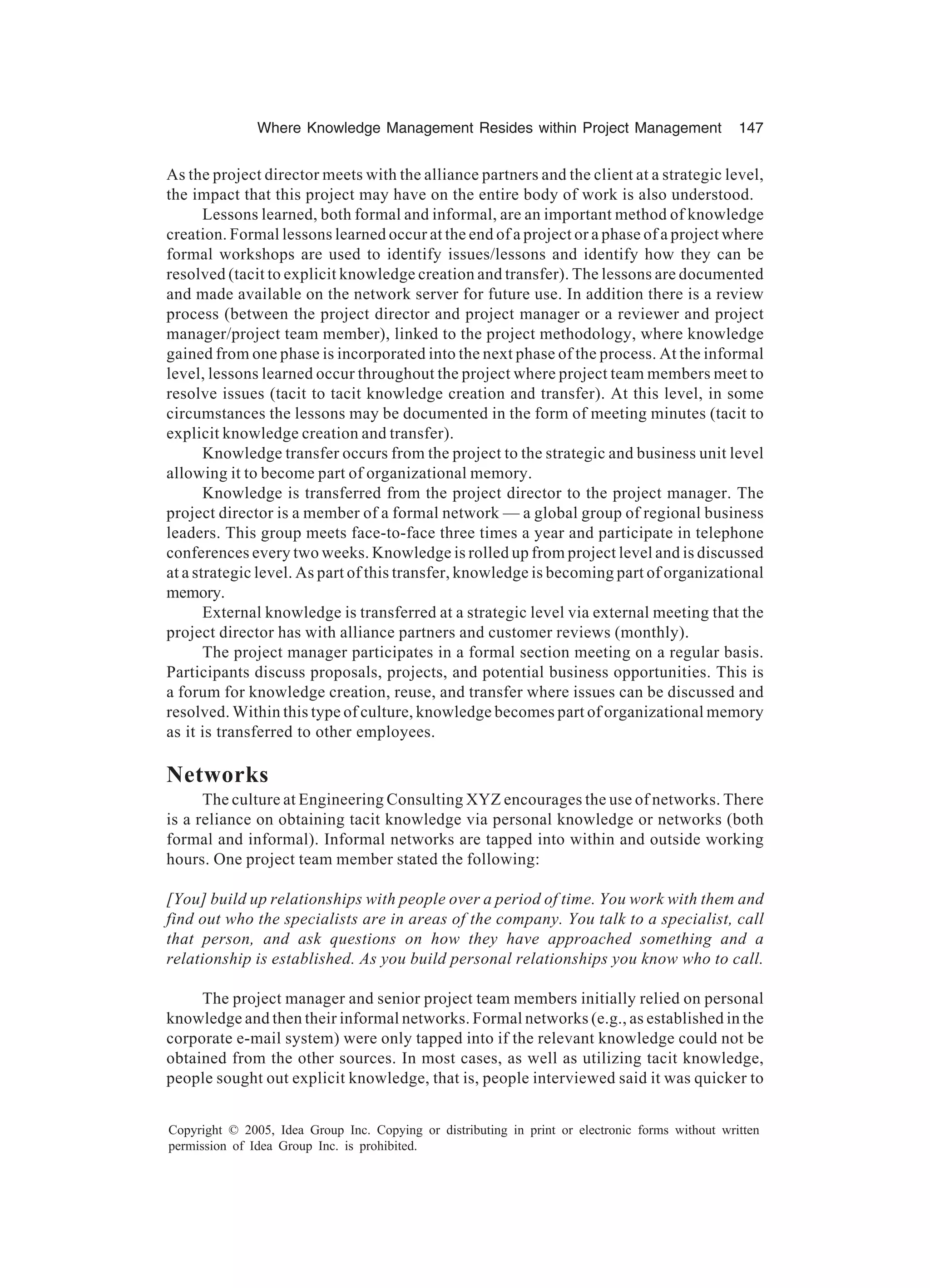 Where Knowledge Management Resides within Project Management 147
Copyright © 2005, Idea Group Inc. Copying or distributing in print or electronic forms without written
permission of Idea Group Inc. is prohibited.
As the project director meets with the alliance partners and the client at a strategic level,
the impact that this project may have on the entire body of work is also understood.
Lessons learned, both formal and informal, are an important method of knowledge
creation. Formal lessons learned occur at the end of a project or a phase of a project where
formal workshops are used to identify issues/lessons and identify how they can be
resolved (tacit to explicit knowledge creation and transfer). The lessons are documented
and made available on the network server for future use. In addition there is a review
process (between the project director and project manager or a reviewer and project
manager/project team member), linked to the project methodology, where knowledge
gained from one phase is incorporated into the next phase of the process. At the informal
level, lessons learned occur throughout the project where project team members meet to
resolve issues (tacit to tacit knowledge creation and transfer). At this level, in some
circumstances the lessons may be documented in the form of meeting minutes (tacit to
explicit knowledge creation and transfer).
Knowledge transfer occurs from the project to the strategic and business unit level
allowing it to become part of organizational memory.
Knowledge is transferred from the project director to the project manager. The
project director is a member of a formal network — a global group of regional business
leaders. This group meets face-to-face three times a year and participate in telephone
conferences every two weeks. Knowledge is rolled up from project level and is discussed
at a strategic level. As part of this transfer, knowledge is becoming part of organizational
memory.
External knowledge is transferred at a strategic level via external meeting that the
project director has with alliance partners and customer reviews (monthly).
The project manager participates in a formal section meeting on a regular basis.
Participants discuss proposals, projects, and potential business opportunities. This is
a forum for knowledge creation, reuse, and transfer where issues can be discussed and
resolved. Within this type of culture, knowledge becomes part of organizational memory
as it is transferred to other employees.
Networks
The culture at Engineering Consulting XYZ encourages the use of networks. There
is a reliance on obtaining tacit knowledge via personal knowledge or networks (both
formal and informal). Informal networks are tapped into within and outside working
hours. One project team member stated the following:
[You] build up relationships with people over a period of time. You work with them and
find out who the specialists are in areas of the company. You talk to a specialist, call
that person, and ask questions on how they have approached something and a
relationship is established. As you build personal relationships you know who to call.
The project manager and senior project team members initially relied on personal
knowledge and then their informal networks. Formal networks (e.g., as established in the
corporate e-mail system) were only tapped into if the relevant knowledge could not be
obtained from the other sources. In most cases, as well as utilizing tacit knowledge,
people sought out explicit knowledge, that is, people interviewed said it was quicker to
 