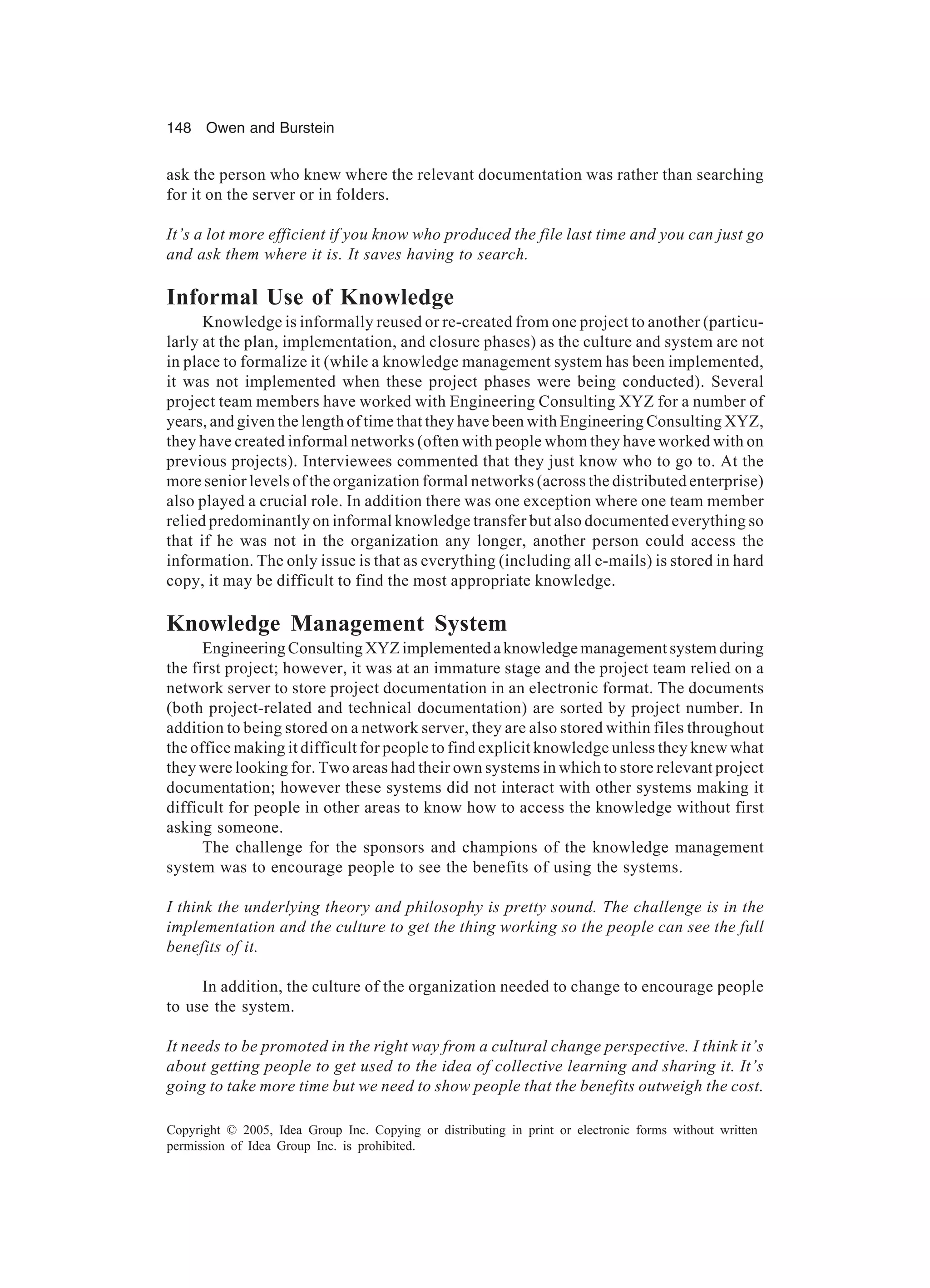 148 Owen and Burstein
Copyright © 2005, Idea Group Inc. Copying or distributing in print or electronic forms without written
permission of Idea Group Inc. is prohibited.
ask the person who knew where the relevant documentation was rather than searching
for it on the server or in folders.
It’s a lot more efficient if you know who produced the file last time and you can just go
and ask them where it is. It saves having to search.
Informal Use of Knowledge
Knowledge is informally reused or re-created from one project to another (particu-
larly at the plan, implementation, and closure phases) as the culture and system are not
in place to formalize it (while a knowledge management system has been implemented,
it was not implemented when these project phases were being conducted). Several
project team members have worked with Engineering Consulting XYZ for a number of
years, and given the length of time that they have been with Engineering Consulting XYZ,
they have created informal networks (often with people whom they have worked with on
previous projects). Interviewees commented that they just know who to go to. At the
more senior levels of the organization formal networks (across the distributed enterprise)
also played a crucial role. In addition there was one exception where one team member
relied predominantly on informal knowledge transfer but also documented everything so
that if he was not in the organization any longer, another person could access the
information. The only issue is that as everything (including all e-mails) is stored in hard
copy, it may be difficult to find the most appropriate knowledge.
Knowledge Management System
Engineering Consulting XYZ implemented a knowledge management system during
the first project; however, it was at an immature stage and the project team relied on a
network server to store project documentation in an electronic format. The documents
(both project-related and technical documentation) are sorted by project number. In
addition to being stored on a network server, they are also stored within files throughout
the office making it difficult for people to find explicit knowledge unless they knew what
they were looking for. Two areas had their own systems in which to store relevant project
documentation; however these systems did not interact with other systems making it
difficult for people in other areas to know how to access the knowledge without first
asking someone.
The challenge for the sponsors and champions of the knowledge management
system was to encourage people to see the benefits of using the systems.
I think the underlying theory and philosophy is pretty sound. The challenge is in the
implementation and the culture to get the thing working so the people can see the full
benefits of it.
In addition, the culture of the organization needed to change to encourage people
to use the system.
It needs to be promoted in the right way from a cultural change perspective. I think it’s
about getting people to get used to the idea of collective learning and sharing it. It’s
going to take more time but we need to show people that the benefits outweigh the cost.
 