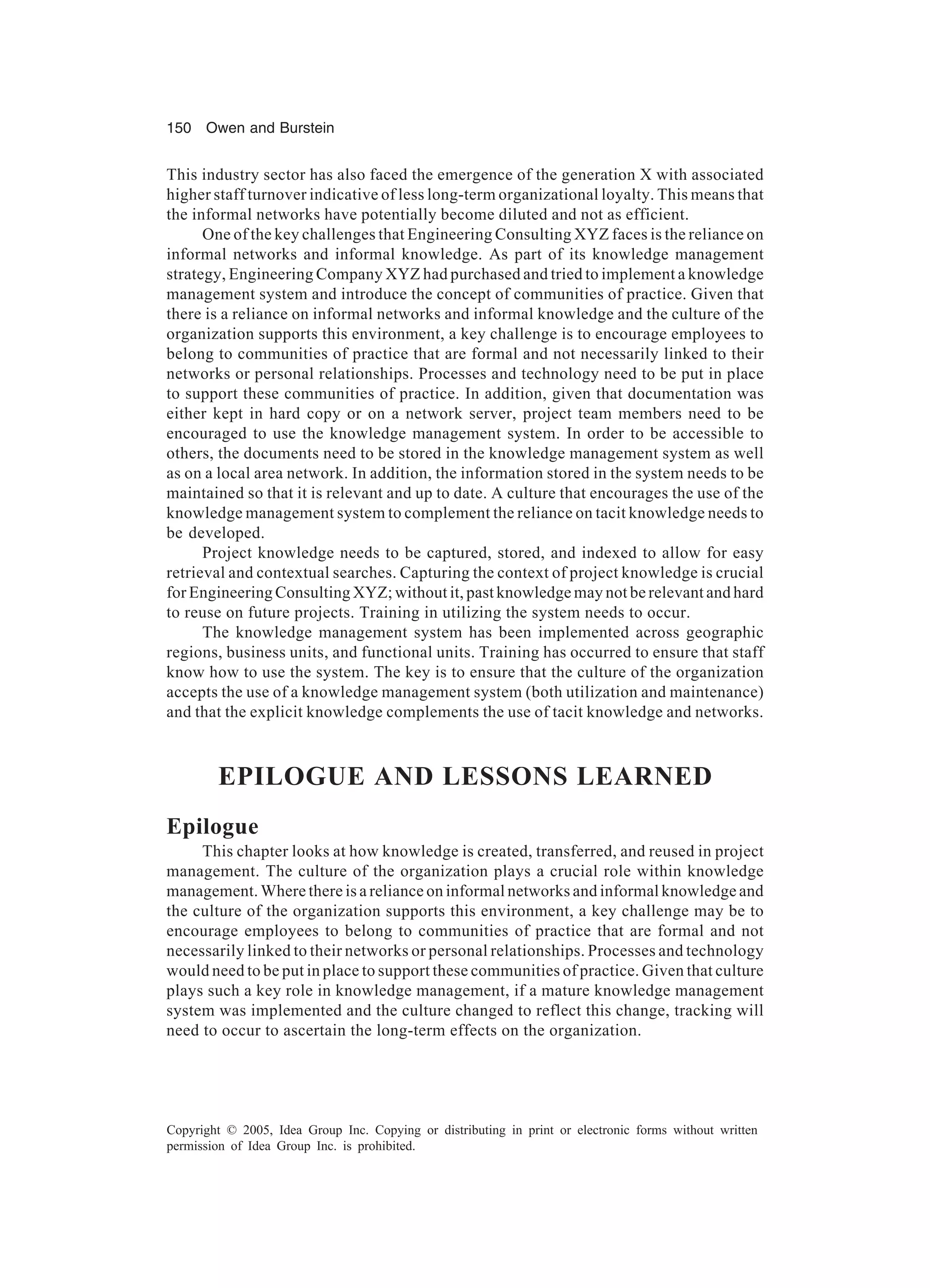 150 Owen and Burstein
Copyright © 2005, Idea Group Inc. Copying or distributing in print or electronic forms without written
permission of Idea Group Inc. is prohibited.
This industry sector has also faced the emergence of the generation X with associated
higher staff turnover indicative of less long-term organizational loyalty. This means that
the informal networks have potentially become diluted and not as efficient.
One of the key challenges that Engineering Consulting XYZ faces is the reliance on
informal networks and informal knowledge. As part of its knowledge management
strategy, Engineering Company XYZ had purchased and tried to implement a knowledge
management system and introduce the concept of communities of practice. Given that
there is a reliance on informal networks and informal knowledge and the culture of the
organization supports this environment, a key challenge is to encourage employees to
belong to communities of practice that are formal and not necessarily linked to their
networks or personal relationships. Processes and technology need to be put in place
to support these communities of practice. In addition, given that documentation was
either kept in hard copy or on a network server, project team members need to be
encouraged to use the knowledge management system. In order to be accessible to
others, the documents need to be stored in the knowledge management system as well
as on a local area network. In addition, the information stored in the system needs to be
maintained so that it is relevant and up to date. A culture that encourages the use of the
knowledge management system to complement the reliance on tacit knowledge needs to
be developed.
Project knowledge needs to be captured, stored, and indexed to allow for easy
retrieval and contextual searches. Capturing the context of project knowledge is crucial
for Engineering Consulting XYZ; without it, past knowledge may not be relevant and hard
to reuse on future projects. Training in utilizing the system needs to occur.
The knowledge management system has been implemented across geographic
regions, business units, and functional units. Training has occurred to ensure that staff
know how to use the system. The key is to ensure that the culture of the organization
accepts the use of a knowledge management system (both utilization and maintenance)
and that the explicit knowledge complements the use of tacit knowledge and networks.
EPILOGUE AND LESSONS LEARNED
Epilogue
This chapter looks at how knowledge is created, transferred, and reused in project
management. The culture of the organization plays a crucial role within knowledge
management. Where there is a reliance on informal networks and informal knowledge and
the culture of the organization supports this environment, a key challenge may be to
encourage employees to belong to communities of practice that are formal and not
necessarily linked to their networks or personal relationships. Processes and technology
would need to be put in place to support these communities of practice. Given that culture
plays such a key role in knowledge management, if a mature knowledge management
system was implemented and the culture changed to reflect this change, tracking will
need to occur to ascertain the long-term effects on the organization.
 