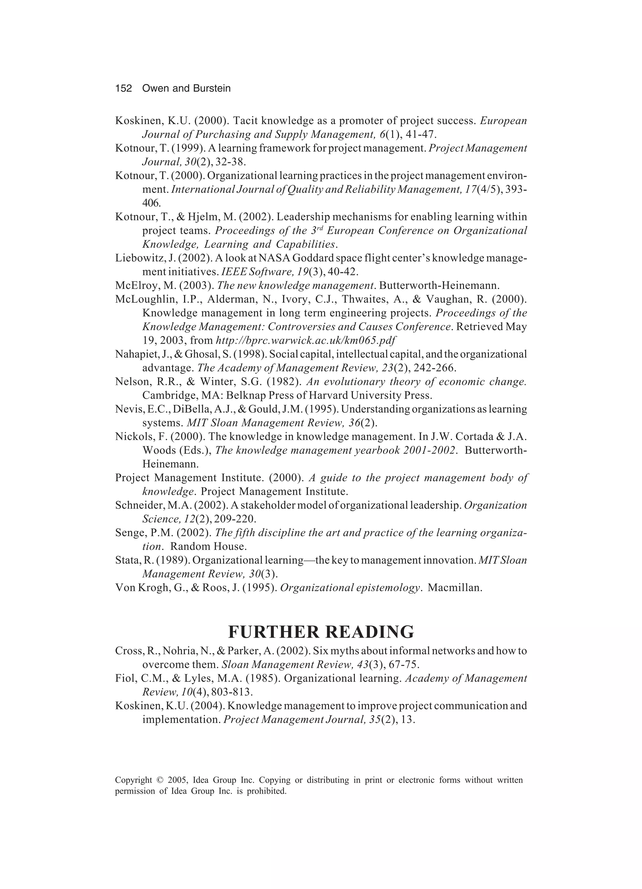 152 Owen and Burstein
Copyright © 2005, Idea Group Inc. Copying or distributing in print or electronic forms without written
permission of Idea Group Inc. is prohibited.
Koskinen, K.U. (2000). Tacit knowledge as a promoter of project success. European
Journal of Purchasing and Supply Management, 6(1), 41-47.
Kotnour, T. (1999). A learning framework for project management. Project Management
Journal, 30(2), 32-38.
Kotnour, T. (2000). Organizational learning practices in the project management environ-
ment. International Journal of Quality and Reliability Management, 17(4/5), 393-
406.
Kotnour, T.,  Hjelm, M. (2002). Leadership mechanisms for enabling learning within
project teams. Proceedings of the 3rd
European Conference on Organizational
Knowledge, Learning and Capabilities.
Liebowitz, J. (2002). A look at NASA Goddard space flight center’s knowledge manage-
ment initiatives. IEEE Software, 19(3), 40-42.
McElroy, M. (2003). The new knowledge management. Butterworth-Heinemann.
McLoughlin, I.P., Alderman, N., Ivory, C.J., Thwaites, A.,  Vaughan, R. (2000).
Knowledge management in long term engineering projects. Proceedings of the
Knowledge Management: Controversies and Causes Conference. Retrieved May
19, 2003, from http://bprc.warwick.ac.uk/km065.pdf
Nahapiet,J.,Ghosal,S.(1998).Socialcapital,intellectualcapital,andtheorganizational
advantage. The Academy of Management Review, 23(2), 242-266.
Nelson, R.R.,  Winter, S.G. (1982). An evolutionary theory of economic change.
Cambridge, MA: Belknap Press of Harvard University Press.
Nevis, E.C., DiBella, A.J.,  Gould, J.M. (1995). Understanding organizations as learning
systems. MIT Sloan Management Review, 36(2).
Nickols, F. (2000). The knowledge in knowledge management. In J.W. Cortada  J.A.
Woods (Eds.), The knowledge management yearbook 2001-2002. Butterworth-
Heinemann.
Project Management Institute. (2000). A guide to the project management body of
knowledge. Project Management Institute.
Schneider, M.A. (2002). A stakeholder model of organizational leadership. Organization
Science, 12(2), 209-220.
Senge, P.M. (2002). The fifth discipline the art and practice of the learning organiza-
tion. Random House.
Stata, R. (1989). Organizational learning—the key to management innovation. MIT Sloan
Management Review, 30(3).
Von Krogh, G.,  Roos, J. (1995). Organizational epistemology. Macmillan.
FURTHER READING
Cross, R., Nohria, N.,  Parker, A. (2002). Six myths about informal networks and how to
overcome them. Sloan Management Review, 43(3), 67-75.
Fiol, C.M.,  Lyles, M.A. (1985). Organizational learning. Academy of Management
Review, 10(4), 803-813.
Koskinen, K.U. (2004). Knowledge management to improve project communication and
implementation. Project Management Journal, 35(2), 13.
 