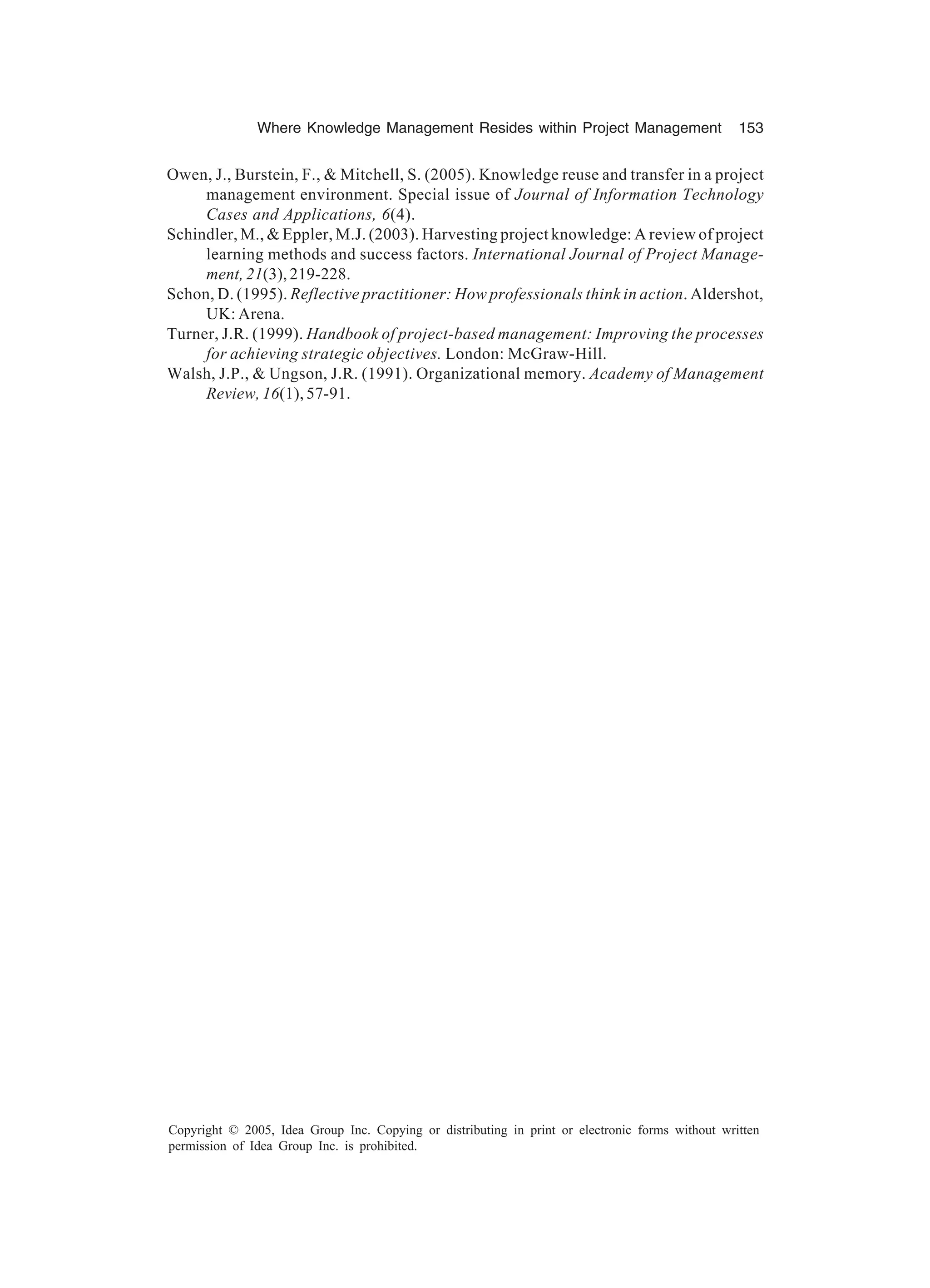 Where Knowledge Management Resides within Project Management 153
Copyright © 2005, Idea Group Inc. Copying or distributing in print or electronic forms without written
permission of Idea Group Inc. is prohibited.
Owen, J., Burstein, F.,  Mitchell, S. (2005). Knowledge reuse and transfer in a project
management environment. Special issue of Journal of Information Technology
Cases and Applications, 6(4).
Schindler, M.,  Eppler, M.J. (2003). Harvesting project knowledge: A review of project
learning methods and success factors. International Journal of Project Manage-
ment, 21(3), 219-228.
Schon, D. (1995). Reflective practitioner: How professionals think in action. Aldershot,
UK: Arena.
Turner, J.R. (1999). Handbook of project-based management: Improving the processes
for achieving strategic objectives. London: McGraw-Hill.
Walsh, J.P.,  Ungson, J.R. (1991). Organizational memory. Academy of Management
Review, 16(1), 57-91.
 