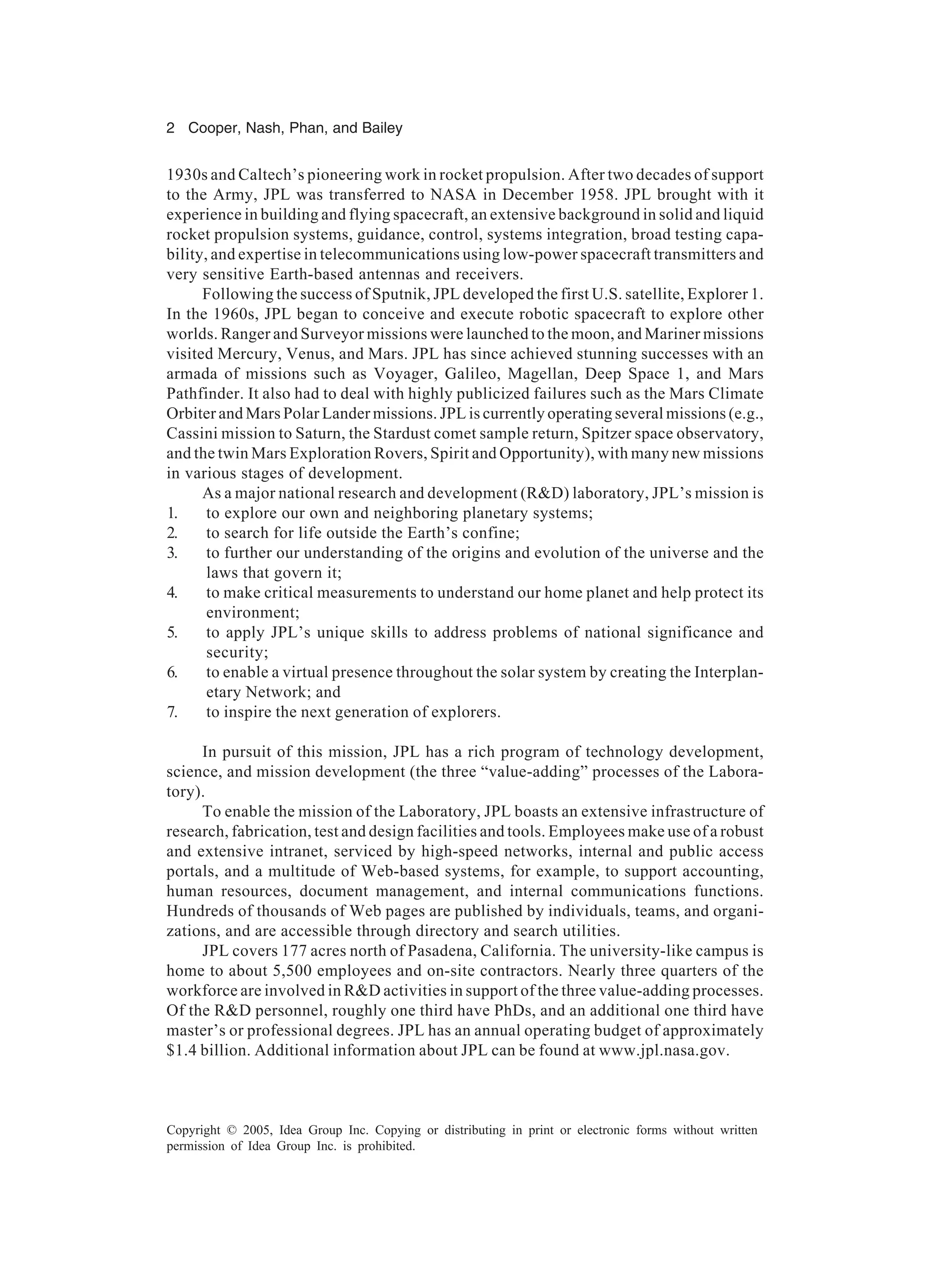 2 Cooper, Nash, Phan, and Bailey
Copyright © 2005, Idea Group Inc. Copying or distributing in print or electronic forms without written
permission of Idea Group Inc. is prohibited.
1930s and Caltech’s pioneering work in rocket propulsion. After two decades of support
to the Army, JPL was transferred to NASA in December 1958. JPL brought with it
experience in building and flying spacecraft, an extensive background in solid and liquid
rocket propulsion systems, guidance, control, systems integration, broad testing capa-
bility, and expertise in telecommunications using low-power spacecraft transmitters and
very sensitive Earth-based antennas and receivers.
Following the success of Sputnik, JPL developed the first U.S. satellite, Explorer 1.
In the 1960s, JPL began to conceive and execute robotic spacecraft to explore other
worlds. Ranger and Surveyor missions were launched to the moon, and Mariner missions
visited Mercury, Venus, and Mars. JPL has since achieved stunning successes with an
armada of missions such as Voyager, Galileo, Magellan, Deep Space 1, and Mars
Pathfinder. It also had to deal with highly publicized failures such as the Mars Climate
Orbiter and Mars Polar Lander missions. JPL is currently operating several missions (e.g.,
Cassini mission to Saturn, the Stardust comet sample return, Spitzer space observatory,
and the twin Mars Exploration Rovers, Spirit and Opportunity), with many new missions
in various stages of development.
As a major national research and development (R&D) laboratory, JPL’s mission is
1. to explore our own and neighboring planetary systems;
2. to search for life outside the Earth’s confine;
3. to further our understanding of the origins and evolution of the universe and the
laws that govern it;
4. to make critical measurements to understand our home planet and help protect its
environment;
5. to apply JPL’s unique skills to address problems of national significance and
security;
6. to enable a virtual presence throughout the solar system by creating the Interplan-
etary Network; and
7. to inspire the next generation of explorers.
In pursuit of this mission, JPL has a rich program of technology development,
science, and mission development (the three “value-adding” processes of the Labora-
tory).
To enable the mission of the Laboratory, JPL boasts an extensive infrastructure of
research, fabrication, test and design facilities and tools. Employees make use of a robust
and extensive intranet, serviced by high-speed networks, internal and public access
portals, and a multitude of Web-based systems, for example, to support accounting,
human resources, document management, and internal communications functions.
Hundreds of thousands of Web pages are published by individuals, teams, and organi-
zations, and are accessible through directory and search utilities.
JPL covers 177 acres north of Pasadena, California. The university-like campus is
home to about 5,500 employees and on-site contractors. Nearly three quarters of the
workforce are involved in R&D activities in support of the three value-adding processes.
Of the R&D personnel, roughly one third have PhDs, and an additional one third have
master’s or professional degrees. JPL has an annual operating budget of approximately
$1.4 billion. Additional information about JPL can be found at www.jpl.nasa.gov.
 