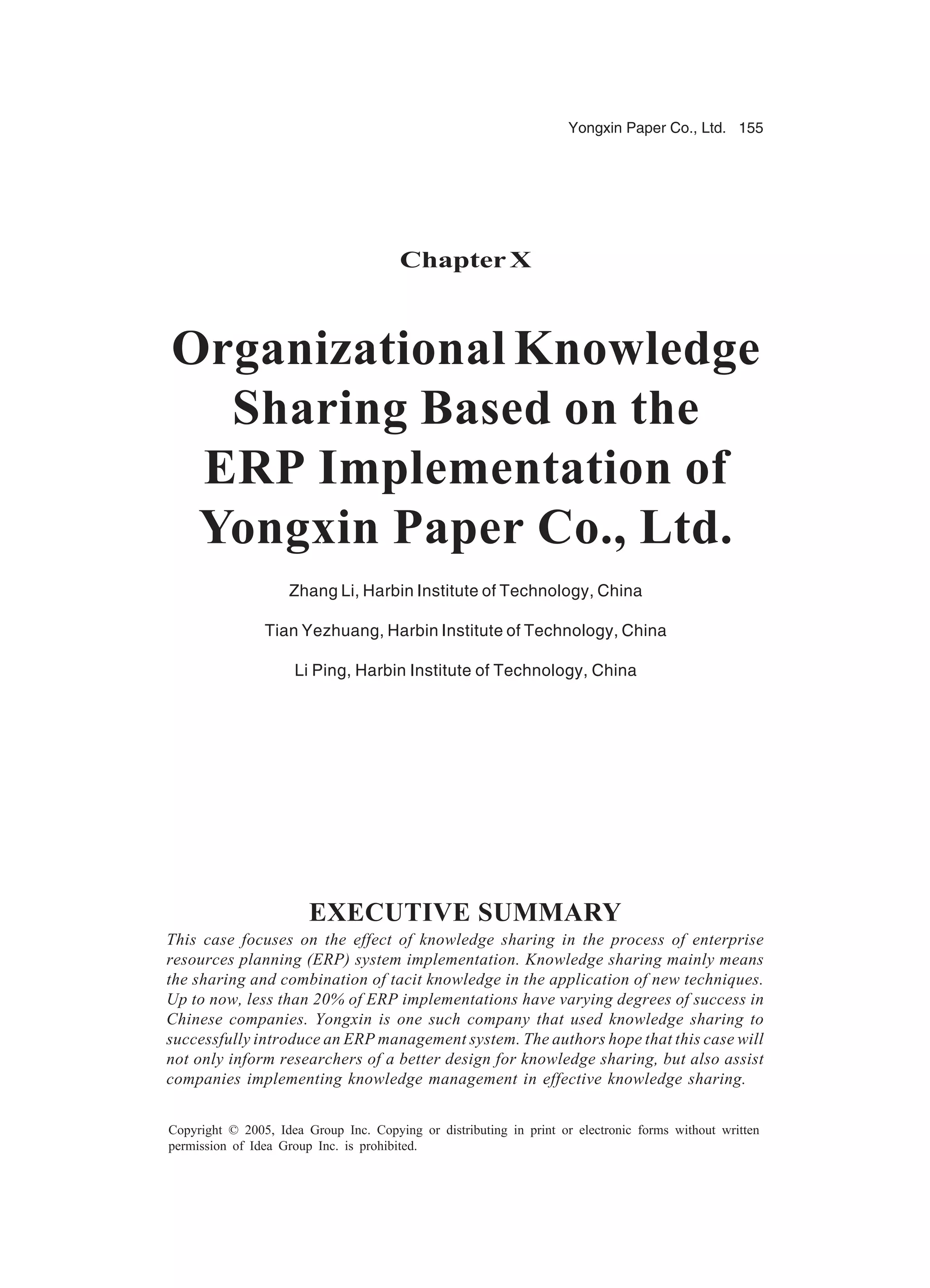 Yongxin Paper Co., Ltd. 155
Copyright © 2005, Idea Group Inc. Copying or distributing in print or electronic forms without written
permission of Idea Group Inc. is prohibited.
Chapter X
Organizational Knowledge
Sharing Based on the
ERP Implementation of
Yongxin Paper Co., Ltd.
Zhang Li, Harbin Institute of Technology, China
Tian Yezhuang, Harbin Institute of Technology, China
Li Ping, Harbin Institute of Technology, China
EXECUTIVE SUMMARY
This case focuses on the effect of knowledge sharing in the process of enterprise
resources planning (ERP) system implementation. Knowledge sharing mainly means
the sharing and combination of tacit knowledge in the application of new techniques.
Up to now, less than 20% of ERP implementations have varying degrees of success in
Chinese companies. Yongxin is one such company that used knowledge sharing to
successfully introduce an ERP management system. The authors hope that this case will
not only inform researchers of a better design for knowledge sharing, but also assist
companies implementing knowledge management in effective knowledge sharing.
 