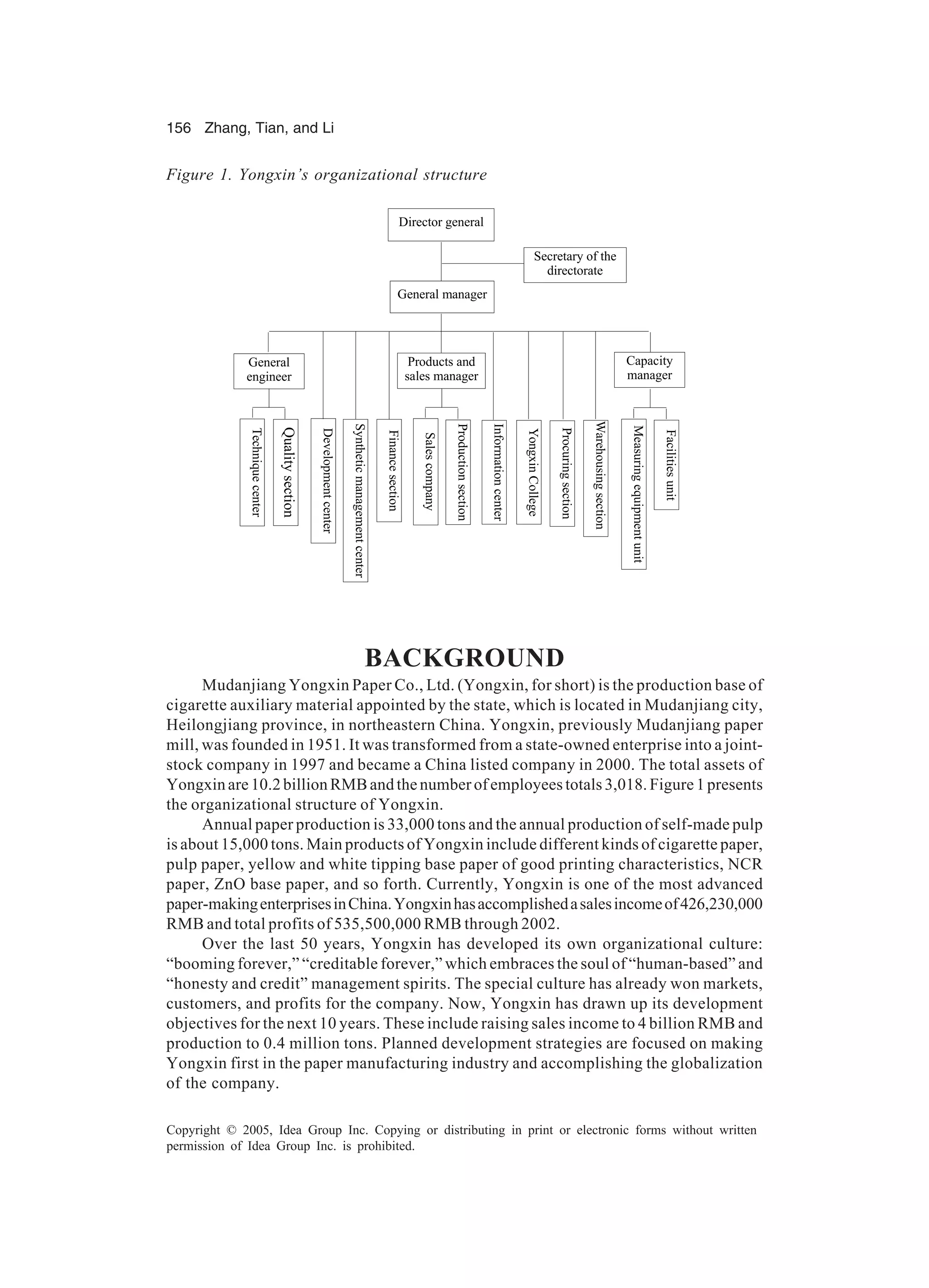 156 Zhang, Tian, and Li
Copyright © 2005, Idea Group Inc. Copying or distributing in print or electronic forms without written
permission of Idea Group Inc. is prohibited.
BACKGROUND
Mudanjiang Yongxin Paper Co., Ltd. (Yongxin, for short) is the production base of
cigarette auxiliary material appointed by the state, which is located in Mudanjiang city,
Heilongjiang province, in northeastern China. Yongxin, previously Mudanjiang paper
mill, was founded in 1951. It was transformed from a state-owned enterprise into a joint-
stock company in 1997 and became a China listed company in 2000. The total assets of
Yongxinare10.2billionRMBandthenumberofemployeestotals3,018.Figure1presents
the organizational structure of Yongxin.
Annual paper production is 33,000 tons and the annual production of self-made pulp
is about 15,000 tons. Main products of Yongxin include different kinds of cigarette paper,
pulp paper, yellow and white tipping base paper of good printing characteristics, NCR
paper, ZnO base paper, and so forth. Currently, Yongxin is one of the most advanced
paper-makingenterprisesinChina.Yongxinhasaccomplishedasalesincomeof426,230,000
RMB and total profits of 535,500,000 RMB through 2002.
Over the last 50 years, Yongxin has developed its own organizational culture:
“booming forever,” “creditable forever,” which embraces the soul of “human-based” and
“honesty and credit” management spirits. The special culture has already won markets,
customers, and profits for the company. Now, Yongxin has drawn up its development
objectives for the next 10 years. These include raising sales income to 4 billion RMB and
production to 0.4 million tons. Planned development strategies are focused on making
Yongxin first in the paper manufacturing industry and accomplishing the globalization
of the company.
Figure 1. Yongxin’s organizational structure
Director general
Secretary of the
directorate
General manager
General
engineer
Products and
sales manager
Capacity
manager
Techniquecenter
Qualitysection
Developmentcenter
Syntheticmanagementcenter
Financesection
Salescompany
Productionsection
YongxinCollege
Procuringsection
Warehousingsection
Facilitiesunit
Measuringequipmentunit
Informationcenter
 