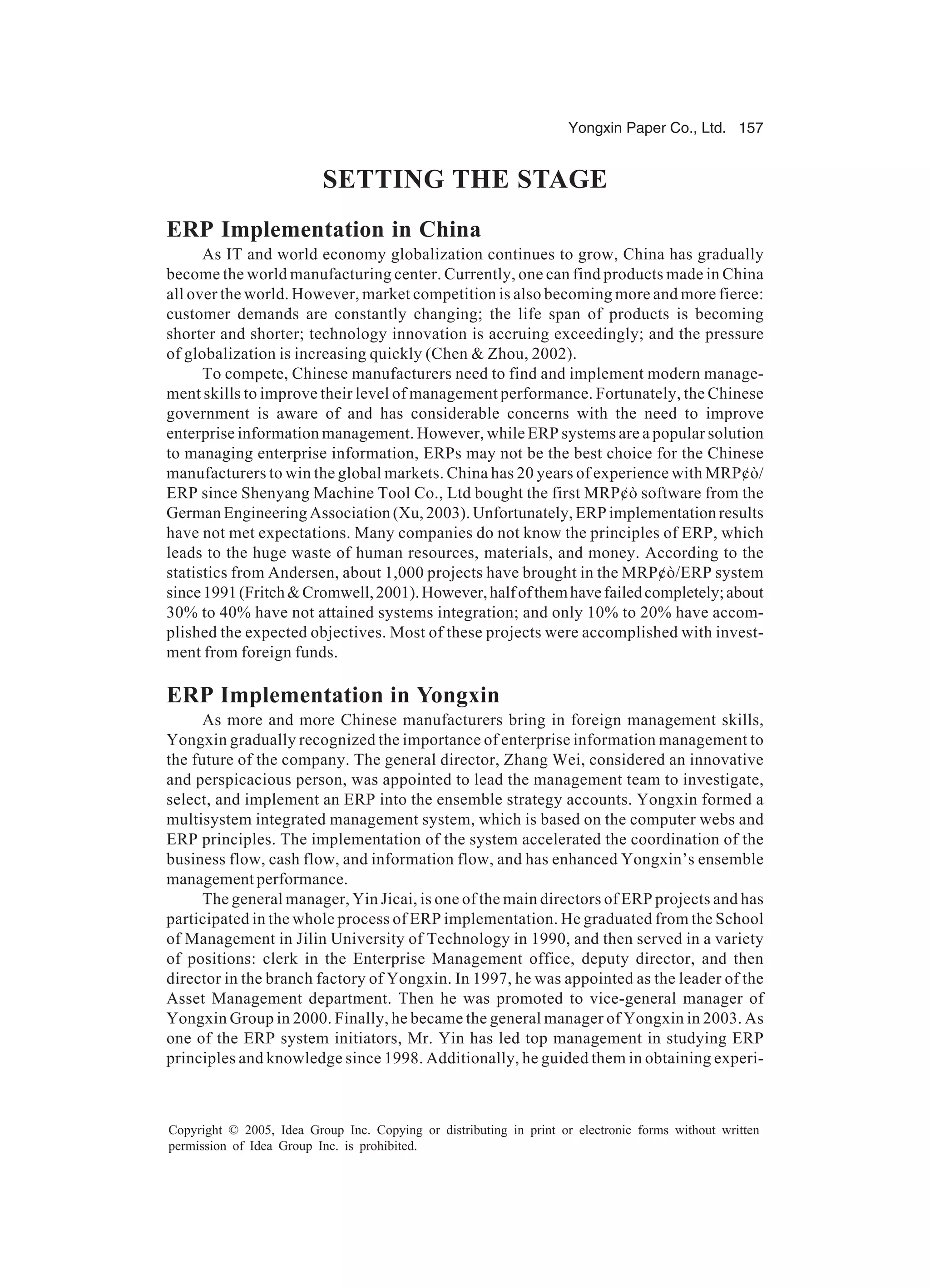 Yongxin Paper Co., Ltd. 157
Copyright © 2005, Idea Group Inc. Copying or distributing in print or electronic forms without written
permission of Idea Group Inc. is prohibited.
SETTING THE STAGE
ERP Implementation in China
As IT and world economy globalization continues to grow, China has gradually
become the world manufacturing center. Currently, one can find products made in China
all over the world. However, market competition is also becoming more and more fierce:
customer demands are constantly changing; the life span of products is becoming
shorter and shorter; technology innovation is accruing exceedingly; and the pressure
of globalization is increasing quickly (Chen  Zhou, 2002).
To compete, Chinese manufacturers need to find and implement modern manage-
ment skills to improve their level of management performance. Fortunately, the Chinese
government is aware of and has considerable concerns with the need to improve
enterprise information management. However, while ERP systems are a popular solution
to managing enterprise information, ERPs may not be the best choice for the Chinese
manufacturers to win the global markets. China has 20 years of experience with MRP¢ò/
ERP since Shenyang Machine Tool Co., Ltd bought the first MRP¢ò software from the
German Engineering Association (Xu, 2003). Unfortunately, ERP implementation results
have not met expectations. Many companies do not know the principles of ERP, which
leads to the huge waste of human resources, materials, and money. According to the
statistics from Andersen, about 1,000 projects have brought in the MRP¢ò/ERP system
since1991(FritchCromwell,2001).However,halfofthemhavefailedcompletely;about
30% to 40% have not attained systems integration; and only 10% to 20% have accom-
plished the expected objectives. Most of these projects were accomplished with invest-
ment from foreign funds.
ERP Implementation in Yongxin
As more and more Chinese manufacturers bring in foreign management skills,
Yongxin gradually recognized the importance of enterprise information management to
the future of the company. The general director, Zhang Wei, considered an innovative
and perspicacious person, was appointed to lead the management team to investigate,
select, and implement an ERP into the ensemble strategy accounts. Yongxin formed a
multisystem integrated management system, which is based on the computer webs and
ERP principles. The implementation of the system accelerated the coordination of the
business flow, cash flow, and information flow, and has enhanced Yongxin’s ensemble
management performance.
The general manager, Yin Jicai, is one of the main directors of ERP projects and has
participated in the whole process of ERP implementation. He graduated from the School
of Management in Jilin University of Technology in 1990, and then served in a variety
of positions: clerk in the Enterprise Management office, deputy director, and then
director in the branch factory of Yongxin. In 1997, he was appointed as the leader of the
Asset Management department. Then he was promoted to vice-general manager of
Yongxin Group in 2000. Finally, he became the general manager of Yongxin in 2003. As
one of the ERP system initiators, Mr. Yin has led top management in studying ERP
principles and knowledge since 1998. Additionally, he guided them in obtaining experi-
 