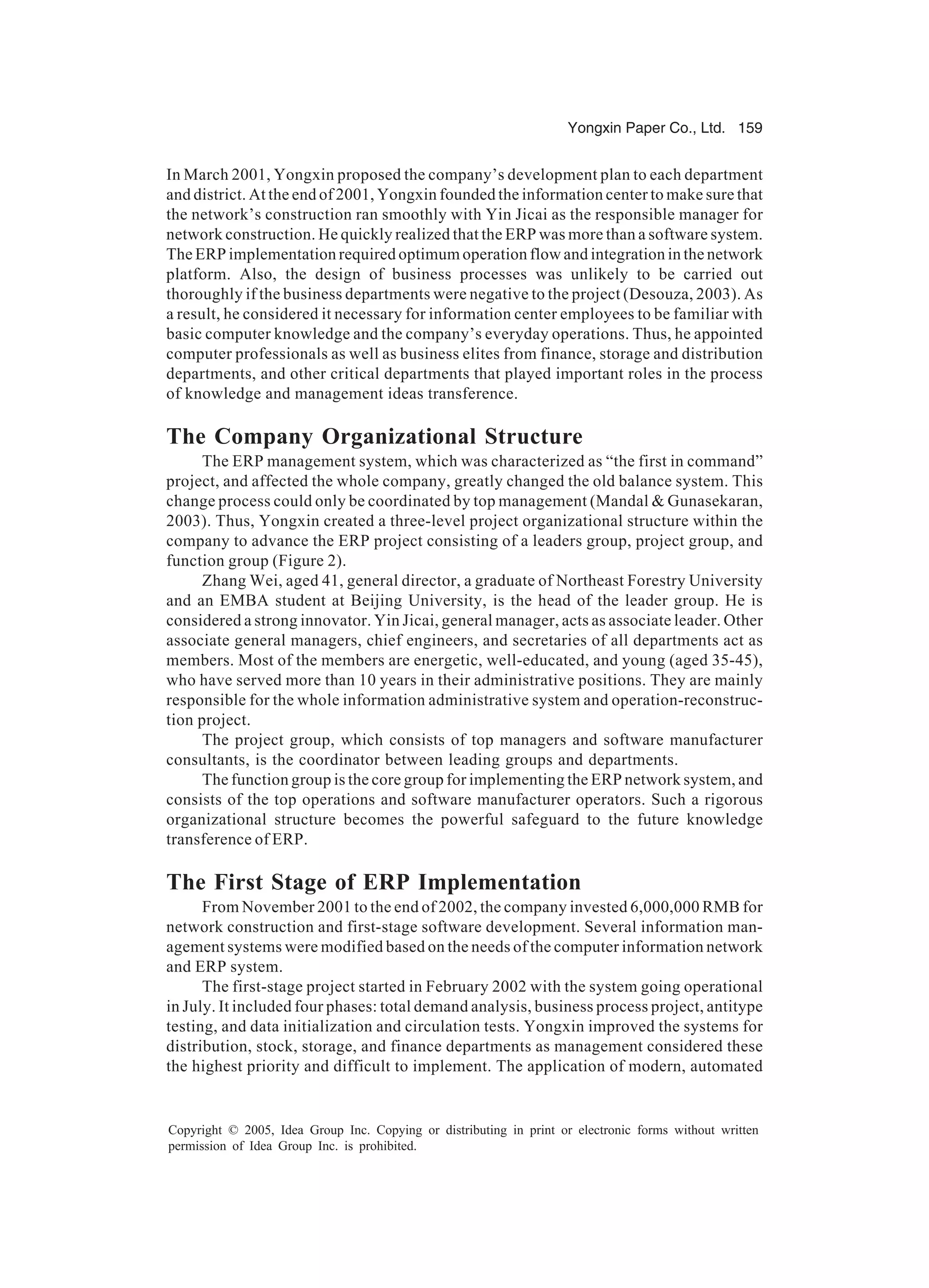 Yongxin Paper Co., Ltd. 159
Copyright © 2005, Idea Group Inc. Copying or distributing in print or electronic forms without written
permission of Idea Group Inc. is prohibited.
In March 2001, Yongxin proposed the company’s development plan to each department
and district. At the end of 2001, Yongxin founded the information center to make sure that
the network’s construction ran smoothly with Yin Jicai as the responsible manager for
network construction. He quickly realized that the ERP was more than a software system.
The ERP implementation required optimum operation flow and integration in the network
platform. Also, the design of business processes was unlikely to be carried out
thoroughly if the business departments were negative to the project (Desouza, 2003). As
a result, he considered it necessary for information center employees to be familiar with
basic computer knowledge and the company’s everyday operations. Thus, he appointed
computer professionals as well as business elites from finance, storage and distribution
departments, and other critical departments that played important roles in the process
of knowledge and management ideas transference.
The Company Organizational Structure
The ERP management system, which was characterized as “the first in command”
project, and affected the whole company, greatly changed the old balance system. This
change process could only be coordinated by top management (Mandal  Gunasekaran,
2003). Thus, Yongxin created a three-level project organizational structure within the
company to advance the ERP project consisting of a leaders group, project group, and
function group (Figure 2).
Zhang Wei, aged 41, general director, a graduate of Northeast Forestry University
and an EMBA student at Beijing University, is the head of the leader group. He is
considered a strong innovator. Yin Jicai, general manager, acts as associate leader. Other
associate general managers, chief engineers, and secretaries of all departments act as
members. Most of the members are energetic, well-educated, and young (aged 35-45),
who have served more than 10 years in their administrative positions. They are mainly
responsible for the whole information administrative system and operation-reconstruc-
tion project.
The project group, which consists of top managers and software manufacturer
consultants, is the coordinator between leading groups and departments.
The function group is the core group for implementing the ERP network system, and
consists of the top operations and software manufacturer operators. Such a rigorous
organizational structure becomes the powerful safeguard to the future knowledge
transference of ERP.
The First Stage of ERP Implementation
From November 2001 to the end of 2002, the company invested 6,000,000 RMB for
network construction and first-stage software development. Several information man-
agement systems were modified based on the needs of the computer information network
and ERP system.
The first-stage project started in February 2002 with the system going operational
in July. It included four phases: total demand analysis, business process project, antitype
testing, and data initialization and circulation tests. Yongxin improved the systems for
distribution, stock, storage, and finance departments as management considered these
the highest priority and difficult to implement. The application of modern, automated
 