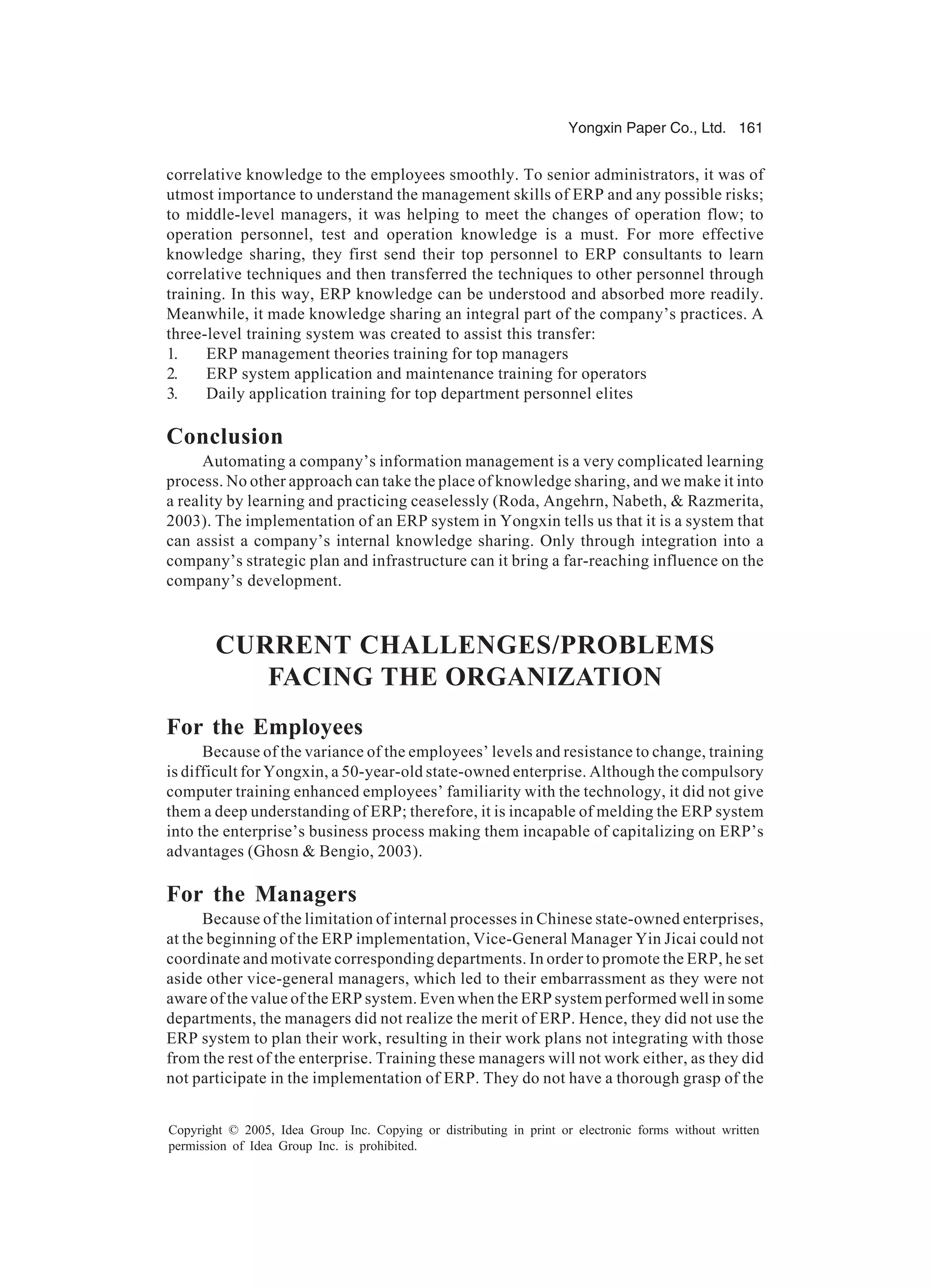 Yongxin Paper Co., Ltd. 161
Copyright © 2005, Idea Group Inc. Copying or distributing in print or electronic forms without written
permission of Idea Group Inc. is prohibited.
correlative knowledge to the employees smoothly. To senior administrators, it was of
utmost importance to understand the management skills of ERP and any possible risks;
to middle-level managers, it was helping to meet the changes of operation flow; to
operation personnel, test and operation knowledge is a must. For more effective
knowledge sharing, they first send their top personnel to ERP consultants to learn
correlative techniques and then transferred the techniques to other personnel through
training. In this way, ERP knowledge can be understood and absorbed more readily.
Meanwhile, it made knowledge sharing an integral part of the company’s practices. A
three-level training system was created to assist this transfer:
1. ERP management theories training for top managers
2. ERP system application and maintenance training for operators
3. Daily application training for top department personnel elites
Conclusion
Automating a company’s information management is a very complicated learning
process. No other approach can take the place of knowledge sharing, and we make it into
a reality by learning and practicing ceaselessly (Roda, Angehrn, Nabeth,  Razmerita,
2003). The implementation of an ERP system in Yongxin tells us that it is a system that
can assist a company’s internal knowledge sharing. Only through integration into a
company’s strategic plan and infrastructure can it bring a far-reaching influence on the
company’s development.
CURRENT CHALLENGES/PROBLEMS
FACING THE ORGANIZATION
For the Employees
Because of the variance of the employees’ levels and resistance to change, training
is difficult for Yongxin, a 50-year-old state-owned enterprise. Although the compulsory
computer training enhanced employees’ familiarity with the technology, it did not give
them a deep understanding of ERP; therefore, it is incapable of melding the ERP system
into the enterprise’s business process making them incapable of capitalizing on ERP’s
advantages (Ghosn  Bengio, 2003).
For the Managers
Because of the limitation of internal processes in Chinese state-owned enterprises,
at the beginning of the ERP implementation, Vice-General Manager Yin Jicai could not
coordinate and motivate corresponding departments. In order to promote the ERP, he set
aside other vice-general managers, which led to their embarrassment as they were not
aware of the value of the ERP system. Even when the ERP system performed well in some
departments, the managers did not realize the merit of ERP. Hence, they did not use the
ERP system to plan their work, resulting in their work plans not integrating with those
from the rest of the enterprise. Training these managers will not work either, as they did
not participate in the implementation of ERP. They do not have a thorough grasp of the
 