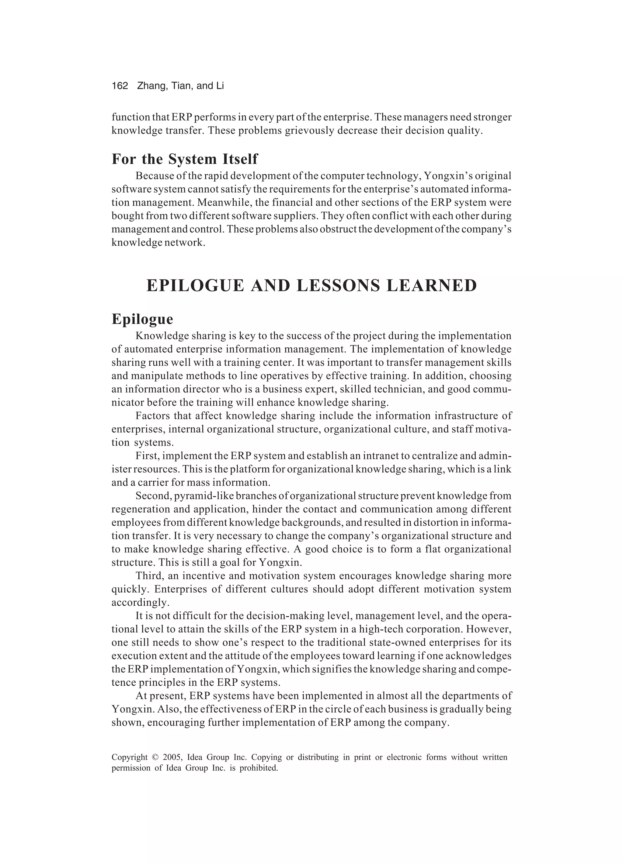 162 Zhang, Tian, and Li
Copyright © 2005, Idea Group Inc. Copying or distributing in print or electronic forms without written
permission of Idea Group Inc. is prohibited.
function that ERP performs in every part of the enterprise. These managers need stronger
knowledge transfer. These problems grievously decrease their decision quality.
For the System Itself
Because of the rapid development of the computer technology, Yongxin’s original
software system cannot satisfy the requirements for the enterprise’s automated informa-
tion management. Meanwhile, the financial and other sections of the ERP system were
bought from two different software suppliers. They often conflict with each other during
management and control. These problems also obstruct the development of the company’s
knowledge network.
EPILOGUE AND LESSONS LEARNED
Epilogue
Knowledge sharing is key to the success of the project during the implementation
of automated enterprise information management. The implementation of knowledge
sharing runs well with a training center. It was important to transfer management skills
and manipulate methods to line operatives by effective training. In addition, choosing
an information director who is a business expert, skilled technician, and good commu-
nicator before the training will enhance knowledge sharing.
Factors that affect knowledge sharing include the information infrastructure of
enterprises, internal organizational structure, organizational culture, and staff motiva-
tion systems.
First, implement the ERP system and establish an intranet to centralize and admin-
ister resources. This is the platform for organizational knowledge sharing, which is a link
and a carrier for mass information.
Second, pyramid-like branches of organizational structure prevent knowledge from
regeneration and application, hinder the contact and communication among different
employees from different knowledge backgrounds, and resulted in distortion in informa-
tion transfer. It is very necessary to change the company’s organizational structure and
to make knowledge sharing effective. A good choice is to form a flat organizational
structure. This is still a goal for Yongxin.
Third, an incentive and motivation system encourages knowledge sharing more
quickly. Enterprises of different cultures should adopt different motivation system
accordingly.
It is not difficult for the decision-making level, management level, and the opera-
tional level to attain the skills of the ERP system in a high-tech corporation. However,
one still needs to show one’s respect to the traditional state-owned enterprises for its
execution extent and the attitude of the employees toward learning if one acknowledges
the ERP implementation of Yongxin, which signifies the knowledge sharing and compe-
tence principles in the ERP systems.
At present, ERP systems have been implemented in almost all the departments of
Yongxin. Also, the effectiveness of ERP in the circle of each business is gradually being
shown, encouraging further implementation of ERP among the company.
 