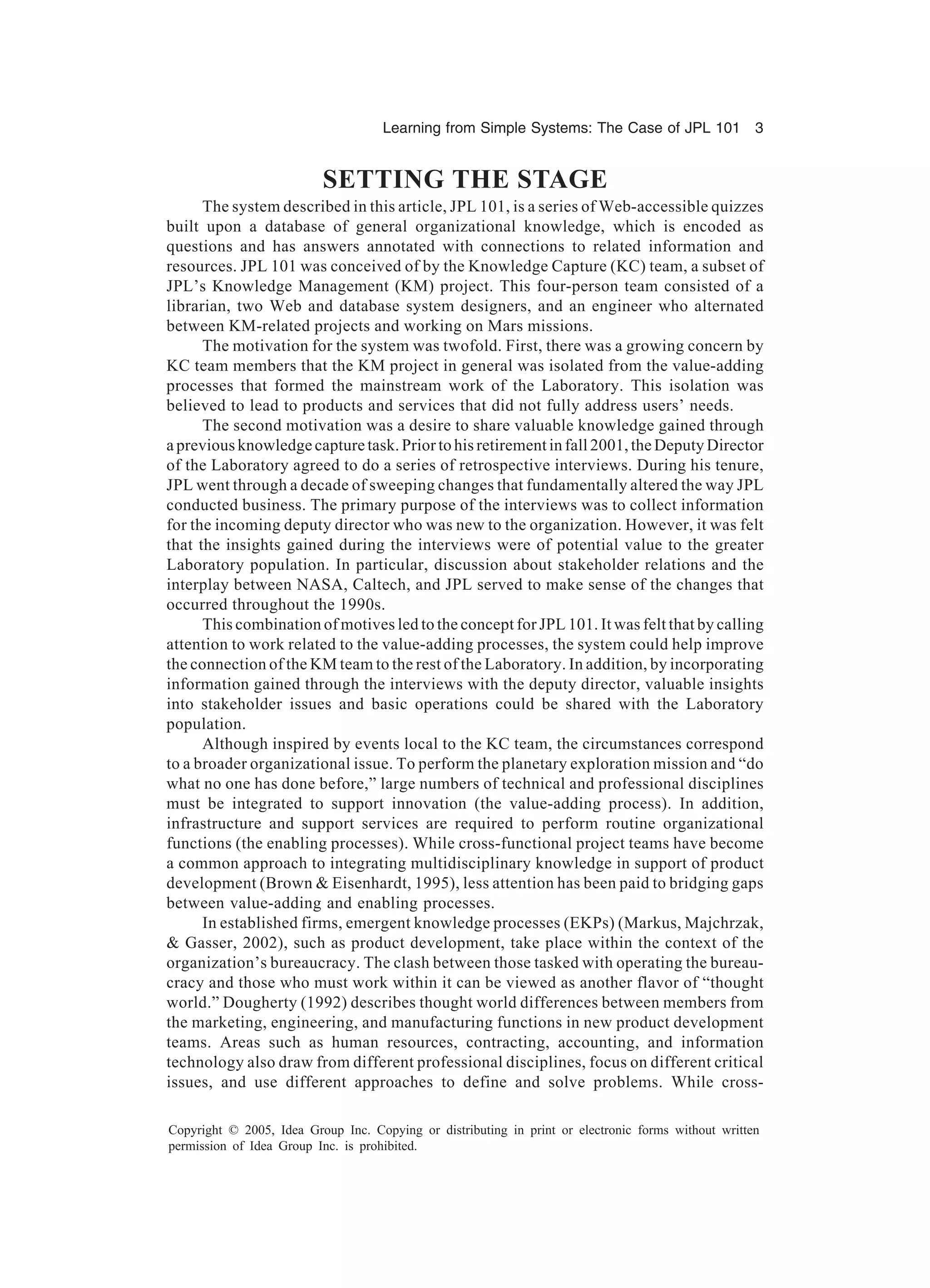 Learning from Simple Systems: The Case of JPL 101 3
Copyright © 2005, Idea Group Inc. Copying or distributing in print or electronic forms without written
permission of Idea Group Inc. is prohibited.
SETTING THE STAGE
The system described in this article, JPL 101, is a series of Web-accessible quizzes
built upon a database of general organizational knowledge, which is encoded as
questions and has answers annotated with connections to related information and
resources. JPL 101 was conceived of by the Knowledge Capture (KC) team, a subset of
JPL’s Knowledge Management (KM) project. This four-person team consisted of a
librarian, two Web and database system designers, and an engineer who alternated
between KM-related projects and working on Mars missions.
The motivation for the system was twofold. First, there was a growing concern by
KC team members that the KM project in general was isolated from the value-adding
processes that formed the mainstream work of the Laboratory. This isolation was
believed to lead to products and services that did not fully address users’ needs.
The second motivation was a desire to share valuable knowledge gained through
a previous knowledge capture task. Prior to his retirement in fall 2001, the Deputy Director
of the Laboratory agreed to do a series of retrospective interviews. During his tenure,
JPL went through a decade of sweeping changes that fundamentally altered the way JPL
conducted business. The primary purpose of the interviews was to collect information
for the incoming deputy director who was new to the organization. However, it was felt
that the insights gained during the interviews were of potential value to the greater
Laboratory population. In particular, discussion about stakeholder relations and the
interplay between NASA, Caltech, and JPL served to make sense of the changes that
occurred throughout the 1990s.
This combination of motives led to the concept for JPL 101. It was felt that by calling
attention to work related to the value-adding processes, the system could help improve
the connection of the KM team to the rest of the Laboratory. In addition, by incorporating
information gained through the interviews with the deputy director, valuable insights
into stakeholder issues and basic operations could be shared with the Laboratory
population.
Although inspired by events local to the KC team, the circumstances correspond
to a broader organizational issue. To perform the planetary exploration mission and “do
what no one has done before,” large numbers of technical and professional disciplines
must be integrated to support innovation (the value-adding process). In addition,
infrastructure and support services are required to perform routine organizational
functions (the enabling processes). While cross-functional project teams have become
a common approach to integrating multidisciplinary knowledge in support of product
development (Brown & Eisenhardt, 1995), less attention has been paid to bridging gaps
between value-adding and enabling processes.
In established firms, emergent knowledge processes (EKPs) (Markus, Majchrzak,
& Gasser, 2002), such as product development, take place within the context of the
organization’s bureaucracy. The clash between those tasked with operating the bureau-
cracy and those who must work within it can be viewed as another flavor of “thought
world.” Dougherty (1992) describes thought world differences between members from
the marketing, engineering, and manufacturing functions in new product development
teams. Areas such as human resources, contracting, accounting, and information
technology also draw from different professional disciplines, focus on different critical
issues, and use different approaches to define and solve problems. While cross-
 