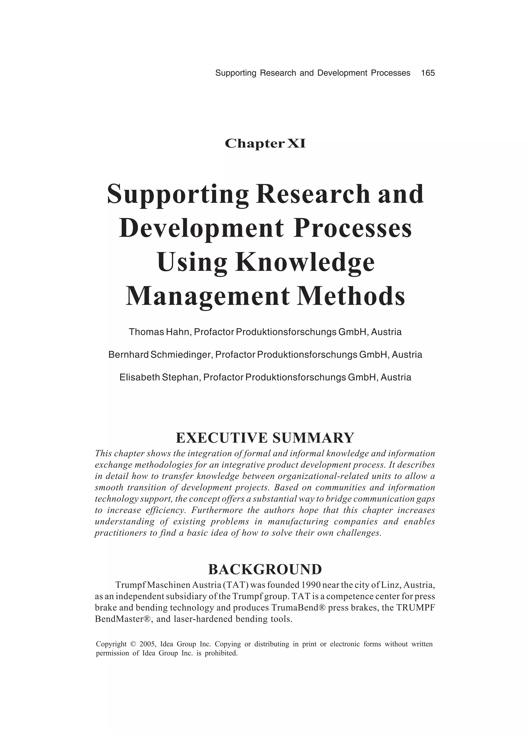 Supporting Research and Development Processes 165
Copyright © 2005, Idea Group Inc. Copying or distributing in print or electronic forms without written
permission of Idea Group Inc. is prohibited.
ChapterXI
Supporting Research and
Development Processes
Using Knowledge
Management Methods
Thomas Hahn, Profactor Produktionsforschungs GmbH, Austria
Bernhard Schmiedinger, Profactor Produktionsforschungs GmbH, Austria
Elisabeth Stephan, Profactor Produktionsforschungs GmbH, Austria
EXECUTIVE SUMMARY
This chapter shows the integration of formal and informal knowledge and information
exchange methodologies for an integrative product development process. It describes
in detail how to transfer knowledge between organizational-related units to allow a
smooth transition of development projects. Based on communities and information
technology support, the concept offers a substantial way to bridge communication gaps
to increase efficiency. Furthermore the authors hope that this chapter increases
understanding of existing problems in manufacturing companies and enables
practitioners to find a basic idea of how to solve their own challenges.
BACKGROUND
Trumpf Maschinen Austria (TAT) was founded 1990 near the city of Linz, Austria,
as an independent subsidiary of the Trumpf group. TAT is a competence center for press
brake and bending technology and produces TrumaBend® press brakes, the TRUMPF
BendMaster®, and laser-hardened bending tools.
 