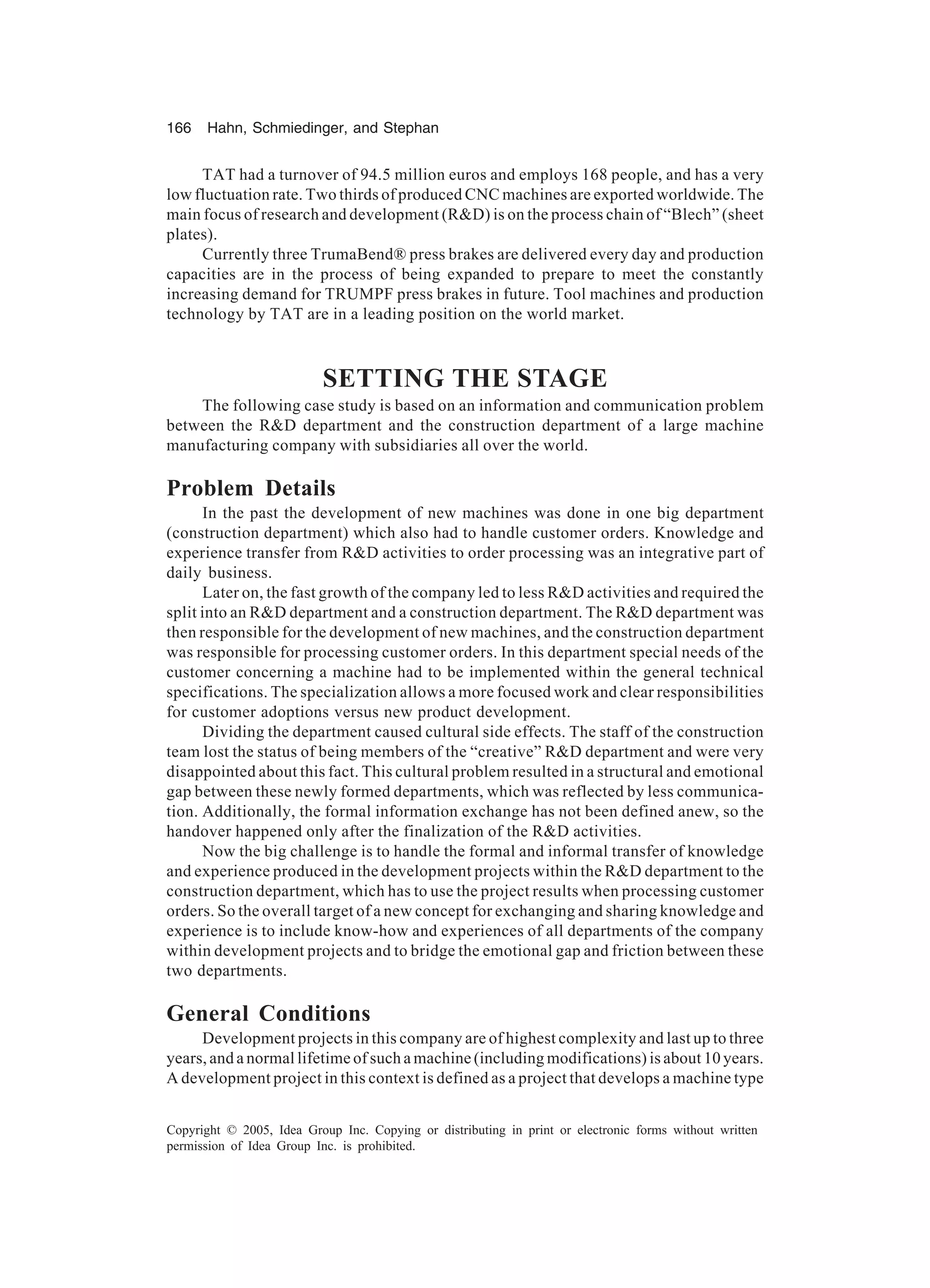 166 Hahn, Schmiedinger, and Stephan
Copyright © 2005, Idea Group Inc. Copying or distributing in print or electronic forms without written
permission of Idea Group Inc. is prohibited.
TAT had a turnover of 94.5 million euros and employs 168 people, and has a very
low fluctuation rate. Two thirds of produced CNC machines are exported worldwide. The
main focus of research and development (RD) is on the process chain of “Blech” (sheet
plates).
Currently three TrumaBend® press brakes are delivered every day and production
capacities are in the process of being expanded to prepare to meet the constantly
increasing demand for TRUMPF press brakes in future. Tool machines and production
technology by TAT are in a leading position on the world market.
SETTING THE STAGE
The following case study is based on an information and communication problem
between the RD department and the construction department of a large machine
manufacturing company with subsidiaries all over the world.
Problem Details
In the past the development of new machines was done in one big department
(construction department) which also had to handle customer orders. Knowledge and
experience transfer from RD activities to order processing was an integrative part of
daily business.
Later on, the fast growth of the company led to less RD activities and required the
split into an RD department and a construction department. The RD department was
then responsible for the development of new machines, and the construction department
was responsible for processing customer orders. In this department special needs of the
customer concerning a machine had to be implemented within the general technical
specifications. The specialization allows a more focused work and clear responsibilities
for customer adoptions versus new product development.
Dividing the department caused cultural side effects. The staff of the construction
team lost the status of being members of the “creative” RD department and were very
disappointed about this fact. This cultural problem resulted in a structural and emotional
gap between these newly formed departments, which was reflected by less communica-
tion. Additionally, the formal information exchange has not been defined anew, so the
handover happened only after the finalization of the RD activities.
Now the big challenge is to handle the formal and informal transfer of knowledge
and experience produced in the development projects within the RD department to the
construction department, which has to use the project results when processing customer
orders. So the overall target of a new concept for exchanging and sharing knowledge and
experience is to include know-how and experiences of all departments of the company
within development projects and to bridge the emotional gap and friction between these
two departments.
General Conditions
Development projects in this company are of highest complexity and last up to three
years, and a normal lifetime of such a machine (including modifications) is about 10 years.
A development project in this context is defined as a project that develops a machine type
 