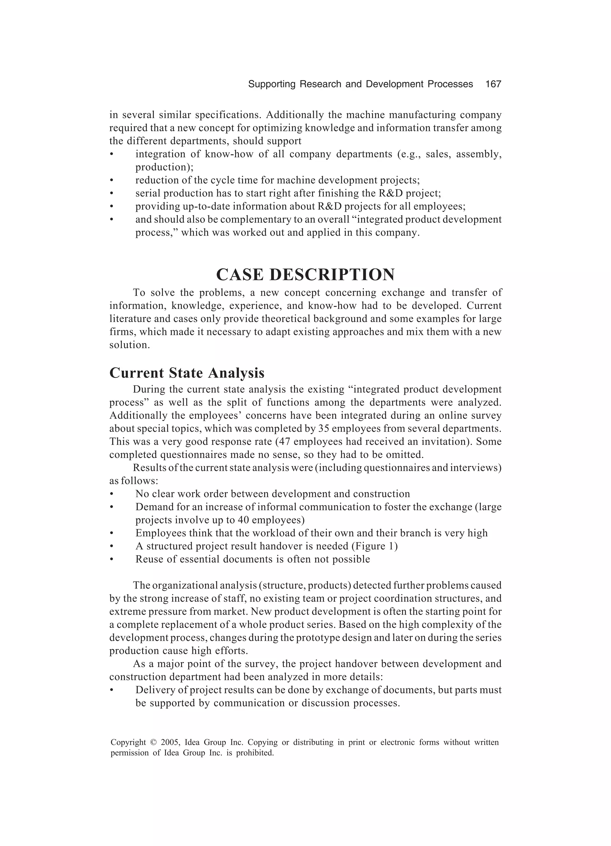 Supporting Research and Development Processes 167
Copyright © 2005, Idea Group Inc. Copying or distributing in print or electronic forms without written
permission of Idea Group Inc. is prohibited.
in several similar specifications. Additionally the machine manufacturing company
required that a new concept for optimizing knowledge and information transfer among
the different departments, should support
• integration of know-how of all company departments (e.g., sales, assembly,
production);
• reduction of the cycle time for machine development projects;
• serial production has to start right after finishing the RD project;
• providing up-to-date information about RD projects for all employees;
• and should also be complementary to an overall “integrated product development
process,” which was worked out and applied in this company.
CASE DESCRIPTION
To solve the problems, a new concept concerning exchange and transfer of
information, knowledge, experience, and know-how had to be developed. Current
literature and cases only provide theoretical background and some examples for large
firms, which made it necessary to adapt existing approaches and mix them with a new
solution.
Current State Analysis
During the current state analysis the existing “integrated product development
process” as well as the split of functions among the departments were analyzed.
Additionally the employees’ concerns have been integrated during an online survey
about special topics, which was completed by 35 employees from several departments.
This was a very good response rate (47 employees had received an invitation). Some
completed questionnaires made no sense, so they had to be omitted.
Results of the current state analysis were (including questionnaires and interviews)
as follows:
• No clear work order between development and construction
• Demand for an increase of informal communication to foster the exchange (large
projects involve up to 40 employees)
• Employees think that the workload of their own and their branch is very high
• A structured project result handover is needed (Figure 1)
• Reuse of essential documents is often not possible
The organizational analysis (structure, products) detected further problems caused
by the strong increase of staff, no existing team or project coordination structures, and
extreme pressure from market. New product development is often the starting point for
a complete replacement of a whole product series. Based on the high complexity of the
development process, changes during the prototype design and later on during the series
production cause high efforts.
As a major point of the survey, the project handover between development and
construction department had been analyzed in more details:
• Delivery of project results can be done by exchange of documents, but parts must
be supported by communication or discussion processes.
 