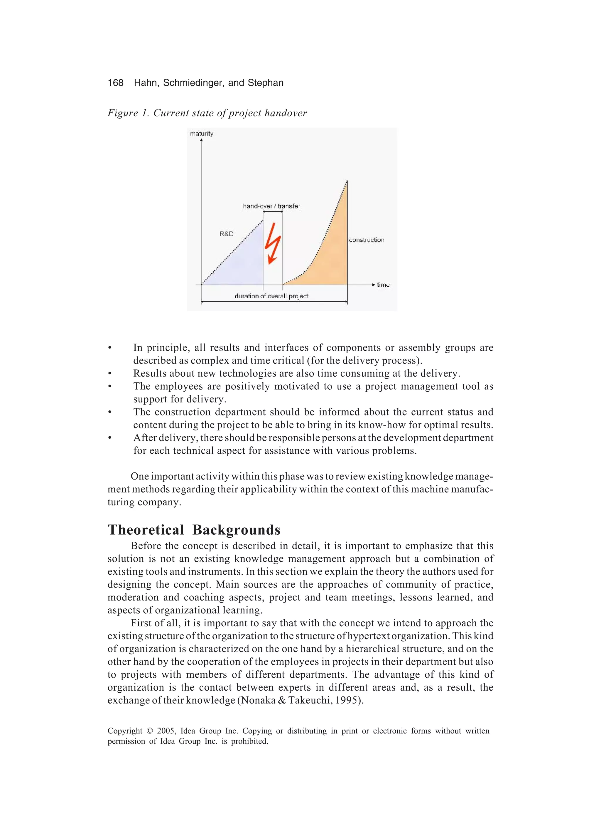 168 Hahn, Schmiedinger, and Stephan
Copyright © 2005, Idea Group Inc. Copying or distributing in print or electronic forms without written
permission of Idea Group Inc. is prohibited.
• In principle, all results and interfaces of components or assembly groups are
described as complex and time critical (for the delivery process).
• Results about new technologies are also time consuming at the delivery.
• The employees are positively motivated to use a project management tool as
support for delivery.
• The construction department should be informed about the current status and
content during the project to be able to bring in its know-how for optimal results.
• After delivery, there should be responsible persons at the development department
for each technical aspect for assistance with various problems.
One important activity within this phase was to review existing knowledge manage-
ment methods regarding their applicability within the context of this machine manufac-
turing company.
Theoretical Backgrounds
Before the concept is described in detail, it is important to emphasize that this
solution is not an existing knowledge management approach but a combination of
existing tools and instruments. In this section we explain the theory the authors used for
designing the concept. Main sources are the approaches of community of practice,
moderation and coaching aspects, project and team meetings, lessons learned, and
aspects of organizational learning.
First of all, it is important to say that with the concept we intend to approach the
existing structure of the organization to the structure of hypertext organization. This kind
of organization is characterized on the one hand by a hierarchical structure, and on the
other hand by the cooperation of the employees in projects in their department but also
to projects with members of different departments. The advantage of this kind of
organization is the contact between experts in different areas and, as a result, the
exchange of their knowledge (Nonaka  Takeuchi, 1995).
Figure 1. Current state of project handover
 