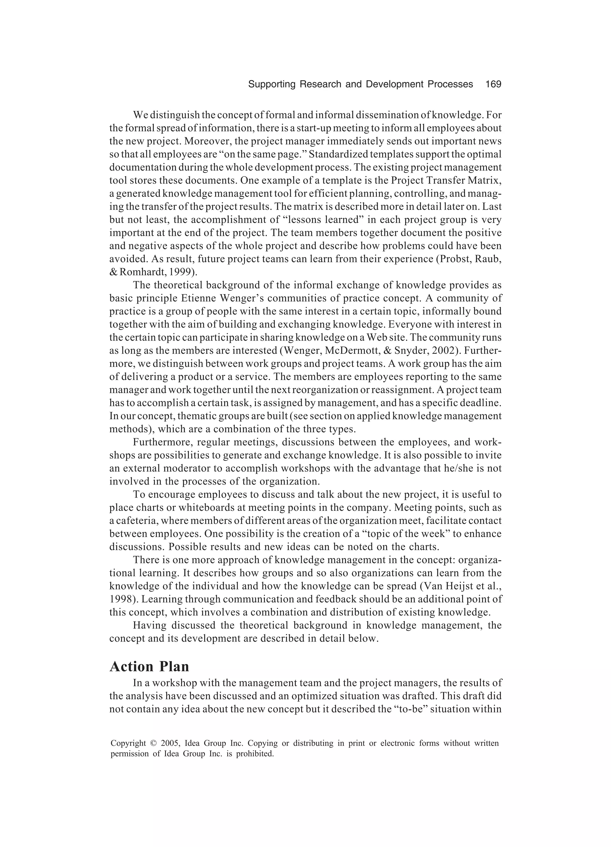 Supporting Research and Development Processes 169
Copyright © 2005, Idea Group Inc. Copying or distributing in print or electronic forms without written
permission of Idea Group Inc. is prohibited.
We distinguish the concept of formal and informal dissemination of knowledge. For
the formal spread of information, there is a start-up meeting to inform all employees about
the new project. Moreover, the project manager immediately sends out important news
so that all employees are “on the same page.” Standardized templates support the optimal
documentation during the whole development process. The existing project management
tool stores these documents. One example of a template is the Project Transfer Matrix,
a generated knowledge management tool for efficient planning, controlling, and manag-
ing the transfer of the project results. The matrix is described more in detail later on. Last
but not least, the accomplishment of “lessons learned” in each project group is very
important at the end of the project. The team members together document the positive
and negative aspects of the whole project and describe how problems could have been
avoided. As result, future project teams can learn from their experience (Probst, Raub,
 Romhardt, 1999).
The theoretical background of the informal exchange of knowledge provides as
basic principle Etienne Wenger’s communities of practice concept. A community of
practice is a group of people with the same interest in a certain topic, informally bound
together with the aim of building and exchanging knowledge. Everyone with interest in
the certain topic can participate in sharing knowledge on a Web site. The community runs
as long as the members are interested (Wenger, McDermott,  Snyder, 2002). Further-
more, we distinguish between work groups and project teams. A work group has the aim
of delivering a product or a service. The members are employees reporting to the same
manager and work together until the next reorganization or reassignment. A project team
has to accomplish a certain task, is assigned by management, and has a specific deadline.
In our concept, thematic groups are built (see section on applied knowledge management
methods), which are a combination of the three types.
Furthermore, regular meetings, discussions between the employees, and work-
shops are possibilities to generate and exchange knowledge. It is also possible to invite
an external moderator to accomplish workshops with the advantage that he/she is not
involved in the processes of the organization.
To encourage employees to discuss and talk about the new project, it is useful to
place charts or whiteboards at meeting points in the company. Meeting points, such as
a cafeteria, where members of different areas of the organization meet, facilitate contact
between employees. One possibility is the creation of a “topic of the week” to enhance
discussions. Possible results and new ideas can be noted on the charts.
There is one more approach of knowledge management in the concept: organiza-
tional learning. It describes how groups and so also organizations can learn from the
knowledge of the individual and how the knowledge can be spread (Van Heijst et al.,
1998). Learning through communication and feedback should be an additional point of
this concept, which involves a combination and distribution of existing knowledge.
Having discussed the theoretical background in knowledge management, the
concept and its development are described in detail below.
Action Plan
In a workshop with the management team and the project managers, the results of
the analysis have been discussed and an optimized situation was drafted. This draft did
not contain any idea about the new concept but it described the “to-be” situation within
 