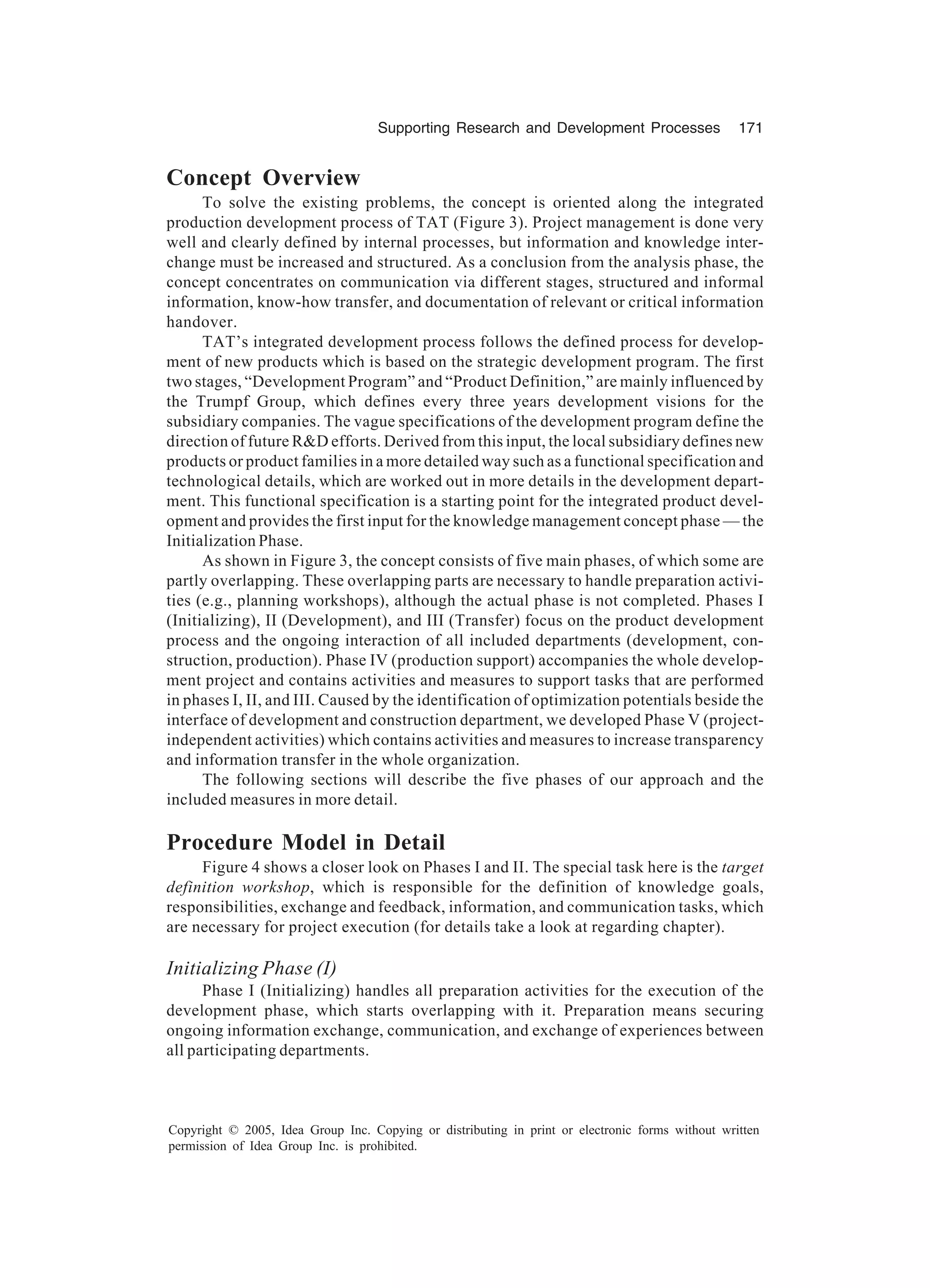 Supporting Research and Development Processes 171
Copyright © 2005, Idea Group Inc. Copying or distributing in print or electronic forms without written
permission of Idea Group Inc. is prohibited.
Concept Overview
To solve the existing problems, the concept is oriented along the integrated
production development process of TAT (Figure 3). Project management is done very
well and clearly defined by internal processes, but information and knowledge inter-
change must be increased and structured. As a conclusion from the analysis phase, the
concept concentrates on communication via different stages, structured and informal
information, know-how transfer, and documentation of relevant or critical information
handover.
TAT’s integrated development process follows the defined process for develop-
ment of new products which is based on the strategic development program. The first
two stages, “Development Program” and “Product Definition,” are mainly influenced by
the Trumpf Group, which defines every three years development visions for the
subsidiary companies. The vague specifications of the development program define the
direction of future RD efforts. Derived from this input, the local subsidiary defines new
products or product families in a more detailed way such as a functional specification and
technological details, which are worked out in more details in the development depart-
ment. This functional specification is a starting point for the integrated product devel-
opment and provides the first input for the knowledge management concept phase — the
Initialization Phase.
As shown in Figure 3, the concept consists of five main phases, of which some are
partly overlapping. These overlapping parts are necessary to handle preparation activi-
ties (e.g., planning workshops), although the actual phase is not completed. Phases I
(Initializing), II (Development), and III (Transfer) focus on the product development
process and the ongoing interaction of all included departments (development, con-
struction, production). Phase IV (production support) accompanies the whole develop-
ment project and contains activities and measures to support tasks that are performed
in phases I, II, and III. Caused by the identification of optimization potentials beside the
interface of development and construction department, we developed Phase V (project-
independent activities) which contains activities and measures to increase transparency
and information transfer in the whole organization.
The following sections will describe the five phases of our approach and the
included measures in more detail.
Procedure Model in Detail
Figure 4 shows a closer look on Phases I and II. The special task here is the target
definition workshop, which is responsible for the definition of knowledge goals,
responsibilities, exchange and feedback, information, and communication tasks, which
are necessary for project execution (for details take a look at regarding chapter).
Initializing Phase (I)
Phase I (Initializing) handles all preparation activities for the execution of the
development phase, which starts overlapping with it. Preparation means securing
ongoing information exchange, communication, and exchange of experiences between
all participating departments.
 
