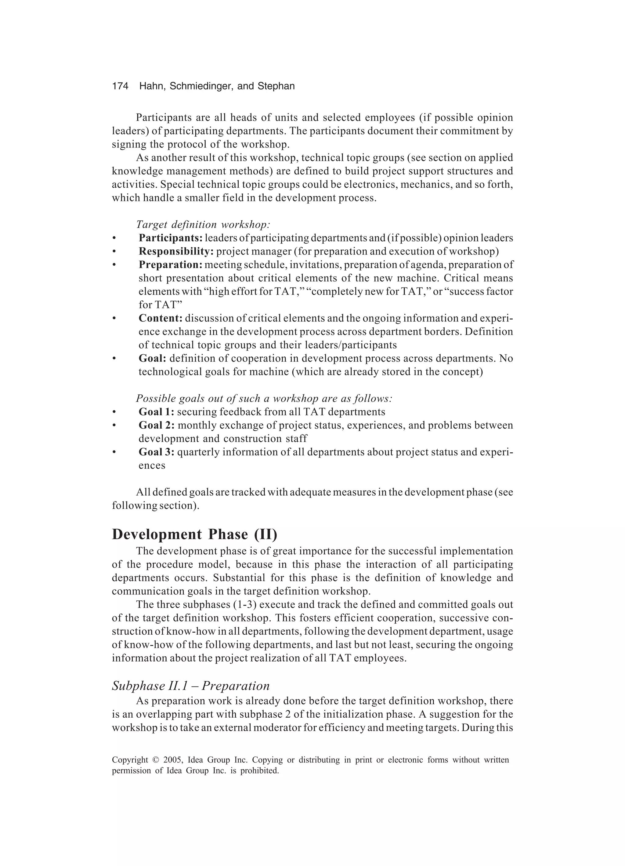 174 Hahn, Schmiedinger, and Stephan
Copyright © 2005, Idea Group Inc. Copying or distributing in print or electronic forms without written
permission of Idea Group Inc. is prohibited.
Participants are all heads of units and selected employees (if possible opinion
leaders) of participating departments. The participants document their commitment by
signing the protocol of the workshop.
As another result of this workshop, technical topic groups (see section on applied
knowledge management methods) are defined to build project support structures and
activities. Special technical topic groups could be electronics, mechanics, and so forth,
which handle a smaller field in the development process.
Target definition workshop:
• Participants: leaders of participating departments and (if possible) opinion leaders
• Responsibility: project manager (for preparation and execution of workshop)
• Preparation: meeting schedule, invitations, preparation of agenda, preparation of
short presentation about critical elements of the new machine. Critical means
elements with “high effort for TAT,” “completely new for TAT,” or “success factor
for TAT”
• Content: discussion of critical elements and the ongoing information and experi-
ence exchange in the development process across department borders. Definition
of technical topic groups and their leaders/participants
• Goal: definition of cooperation in development process across departments. No
technological goals for machine (which are already stored in the concept)
Possible goals out of such a workshop are as follows:
• Goal 1: securing feedback from all TAT departments
• Goal 2: monthly exchange of project status, experiences, and problems between
development and construction staff
• Goal 3: quarterly information of all departments about project status and experi-
ences
All defined goals are tracked with adequate measures in the development phase (see
following section).
Development Phase (II)
The development phase is of great importance for the successful implementation
of the procedure model, because in this phase the interaction of all participating
departments occurs. Substantial for this phase is the definition of knowledge and
communication goals in the target definition workshop.
The three subphases (1-3) execute and track the defined and committed goals out
of the target definition workshop. This fosters efficient cooperation, successive con-
struction of know-how in all departments, following the development department, usage
of know-how of the following departments, and last but not least, securing the ongoing
information about the project realization of all TAT employees.
Subphase II.1 – Preparation
As preparation work is already done before the target definition workshop, there
is an overlapping part with subphase 2 of the initialization phase. A suggestion for the
workshop is to take an external moderator for efficiency and meeting targets. During this
 