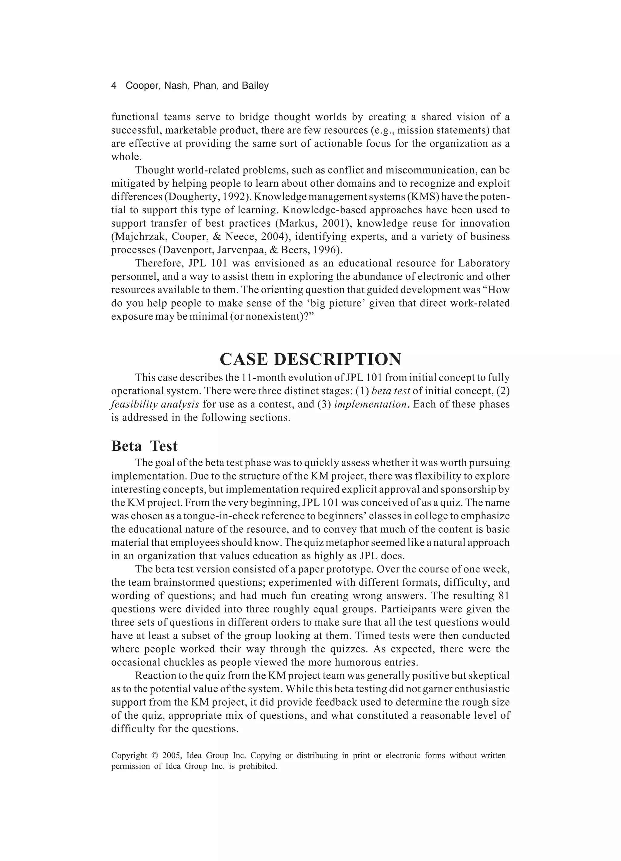 4 Cooper, Nash, Phan, and Bailey
Copyright © 2005, Idea Group Inc. Copying or distributing in print or electronic forms without written
permission of Idea Group Inc. is prohibited.
functional teams serve to bridge thought worlds by creating a shared vision of a
successful, marketable product, there are few resources (e.g., mission statements) that
are effective at providing the same sort of actionable focus for the organization as a
whole.
Thought world-related problems, such as conflict and miscommunication, can be
mitigated by helping people to learn about other domains and to recognize and exploit
differences (Dougherty, 1992). Knowledge management systems (KMS) have the poten-
tial to support this type of learning. Knowledge-based approaches have been used to
support transfer of best practices (Markus, 2001), knowledge reuse for innovation
(Majchrzak, Cooper, & Neece, 2004), identifying experts, and a variety of business
processes (Davenport, Jarvenpaa, & Beers, 1996).
Therefore, JPL 101 was envisioned as an educational resource for Laboratory
personnel, and a way to assist them in exploring the abundance of electronic and other
resources available to them. The orienting question that guided development was “How
do you help people to make sense of the ‘big picture’ given that direct work-related
exposure may be minimal (or nonexistent)?”
CASE DESCRIPTION
This case describes the 11-month evolution of JPL 101 from initial concept to fully
operational system. There were three distinct stages: (1) beta test of initial concept, (2)
feasibility analysis for use as a contest, and (3) implementation. Each of these phases
is addressed in the following sections.
Beta Test
The goal of the beta test phase was to quickly assess whether it was worth pursuing
implementation. Due to the structure of the KM project, there was flexibility to explore
interesting concepts, but implementation required explicit approval and sponsorship by
the KM project. From the very beginning, JPL 101 was conceived of as a quiz. The name
was chosen as a tongue-in-cheek reference to beginners’ classes in college to emphasize
the educational nature of the resource, and to convey that much of the content is basic
material that employees should know. The quiz metaphor seemed like a natural approach
in an organization that values education as highly as JPL does.
The beta test version consisted of a paper prototype. Over the course of one week,
the team brainstormed questions; experimented with different formats, difficulty, and
wording of questions; and had much fun creating wrong answers. The resulting 81
questions were divided into three roughly equal groups. Participants were given the
three sets of questions in different orders to make sure that all the test questions would
have at least a subset of the group looking at them. Timed tests were then conducted
where people worked their way through the quizzes. As expected, there were the
occasional chuckles as people viewed the more humorous entries.
Reaction to the quiz from the KM project team was generally positive but skeptical
as to the potential value of the system. While this beta testing did not garner enthusiastic
support from the KM project, it did provide feedback used to determine the rough size
of the quiz, appropriate mix of questions, and what constituted a reasonable level of
difficulty for the questions.
 