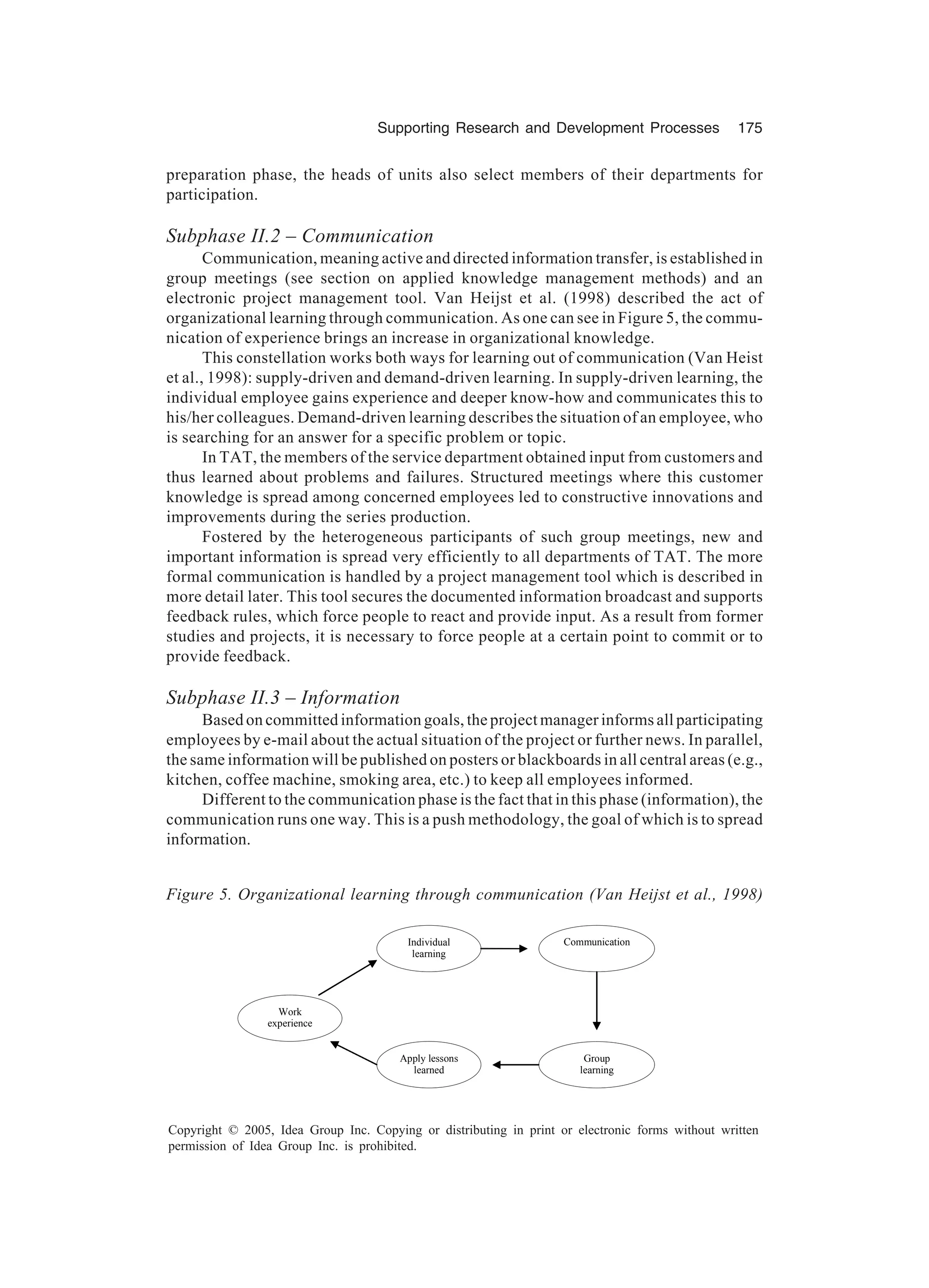 Supporting Research and Development Processes 175
Copyright © 2005, Idea Group Inc. Copying or distributing in print or electronic forms without written
permission of Idea Group Inc. is prohibited.
preparation phase, the heads of units also select members of their departments for
participation.
Subphase II.2 – Communication
Communication, meaning active and directed information transfer, is established in
group meetings (see section on applied knowledge management methods) and an
electronic project management tool. Van Heijst et al. (1998) described the act of
organizational learning through communication. As one can see in Figure 5, the commu-
nication of experience brings an increase in organizational knowledge.
This constellation works both ways for learning out of communication (Van Heist
et al., 1998): supply-driven and demand-driven learning. In supply-driven learning, the
individual employee gains experience and deeper know-how and communicates this to
his/her colleagues. Demand-driven learning describes the situation of an employee, who
is searching for an answer for a specific problem or topic.
In TAT, the members of the service department obtained input from customers and
thus learned about problems and failures. Structured meetings where this customer
knowledge is spread among concerned employees led to constructive innovations and
improvements during the series production.
Fostered by the heterogeneous participants of such group meetings, new and
important information is spread very efficiently to all departments of TAT. The more
formal communication is handled by a project management tool which is described in
more detail later. This tool secures the documented information broadcast and supports
feedback rules, which force people to react and provide input. As a result from former
studies and projects, it is necessary to force people at a certain point to commit or to
provide feedback.
Subphase II.3 – Information
Based on committed information goals, the project manager informs all participating
employees by e-mail about the actual situation of the project or further news. In parallel,
the same information will be published on posters or blackboards in all central areas (e.g.,
kitchen, coffee machine, smoking area, etc.) to keep all employees informed.
Different to the communication phase is the fact that in this phase (information), the
communication runs one way. This is a push methodology, the goal of which is to spread
information.
Figure 5. Organizational learning through communication (Van Heijst et al., 1998)
Work
experience
Individual
learning
Communication
Group
learning
Apply lessons
learned
 