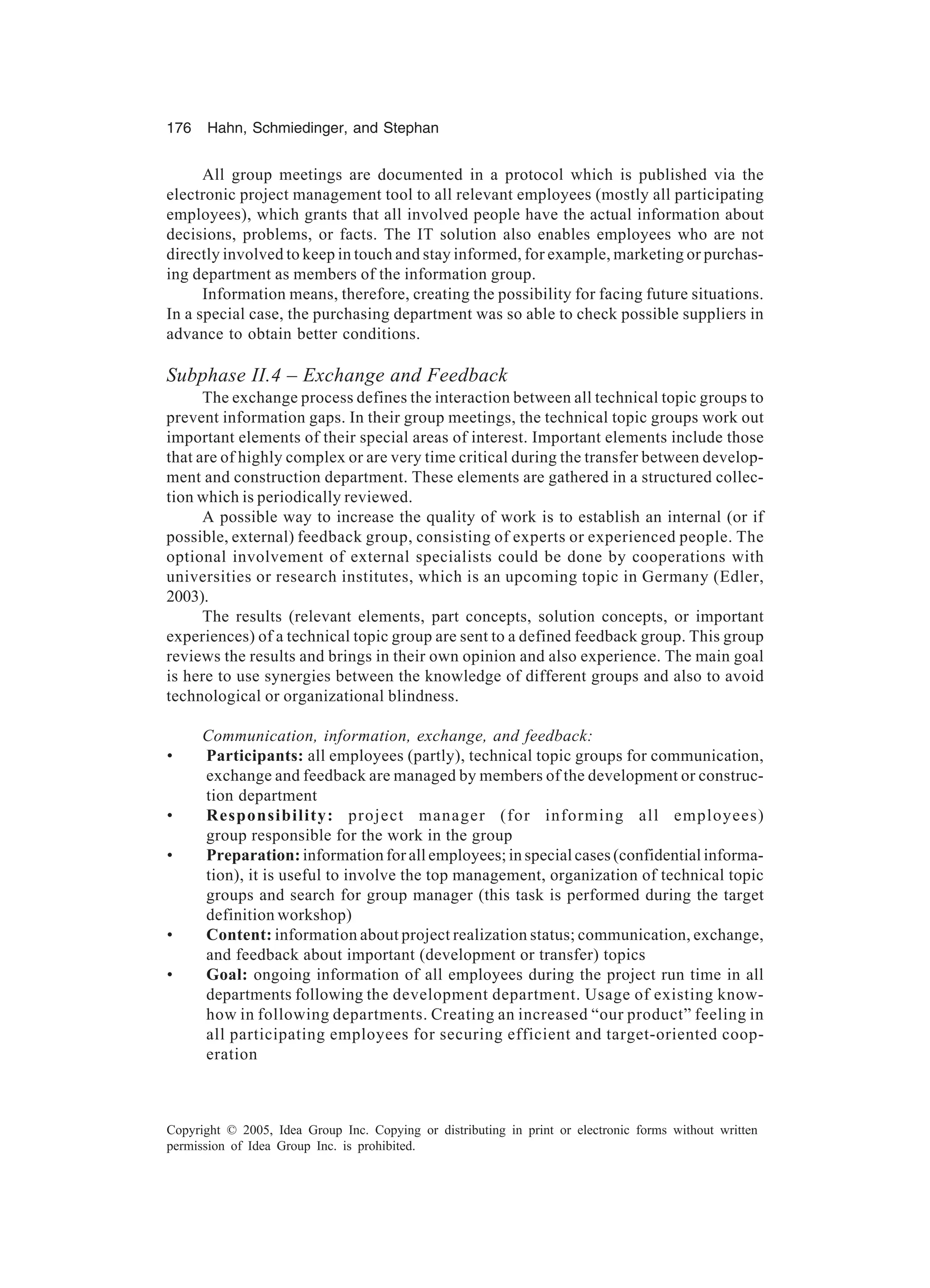 176 Hahn, Schmiedinger, and Stephan
Copyright © 2005, Idea Group Inc. Copying or distributing in print or electronic forms without written
permission of Idea Group Inc. is prohibited.
All group meetings are documented in a protocol which is published via the
electronic project management tool to all relevant employees (mostly all participating
employees), which grants that all involved people have the actual information about
decisions, problems, or facts. The IT solution also enables employees who are not
directly involved to keep in touch and stay informed, for example, marketing or purchas-
ing department as members of the information group.
Information means, therefore, creating the possibility for facing future situations.
In a special case, the purchasing department was so able to check possible suppliers in
advance to obtain better conditions.
Subphase II.4 – Exchange and Feedback
The exchange process defines the interaction between all technical topic groups to
prevent information gaps. In their group meetings, the technical topic groups work out
important elements of their special areas of interest. Important elements include those
that are of highly complex or are very time critical during the transfer between develop-
ment and construction department. These elements are gathered in a structured collec-
tion which is periodically reviewed.
A possible way to increase the quality of work is to establish an internal (or if
possible, external) feedback group, consisting of experts or experienced people. The
optional involvement of external specialists could be done by cooperations with
universities or research institutes, which is an upcoming topic in Germany (Edler,
2003).
The results (relevant elements, part concepts, solution concepts, or important
experiences) of a technical topic group are sent to a defined feedback group. This group
reviews the results and brings in their own opinion and also experience. The main goal
is here to use synergies between the knowledge of different groups and also to avoid
technological or organizational blindness.
Communication, information, exchange, and feedback:
• Participants: all employees (partly), technical topic groups for communication,
exchange and feedback are managed by members of the development or construc-
tion department
• Responsibility: project manager (for informing all employees)
group responsible for the work in the group
• Preparation: information for all employees; in special cases (confidential informa-
tion), it is useful to involve the top management, organization of technical topic
groups and search for group manager (this task is performed during the target
definition workshop)
• Content: information about project realization status; communication, exchange,
and feedback about important (development or transfer) topics
• Goal: ongoing information of all employees during the project run time in all
departments following the development department. Usage of existing know-
how in following departments. Creating an increased “our product” feeling in
all participating employees for securing efficient and target-oriented coop-
eration
 