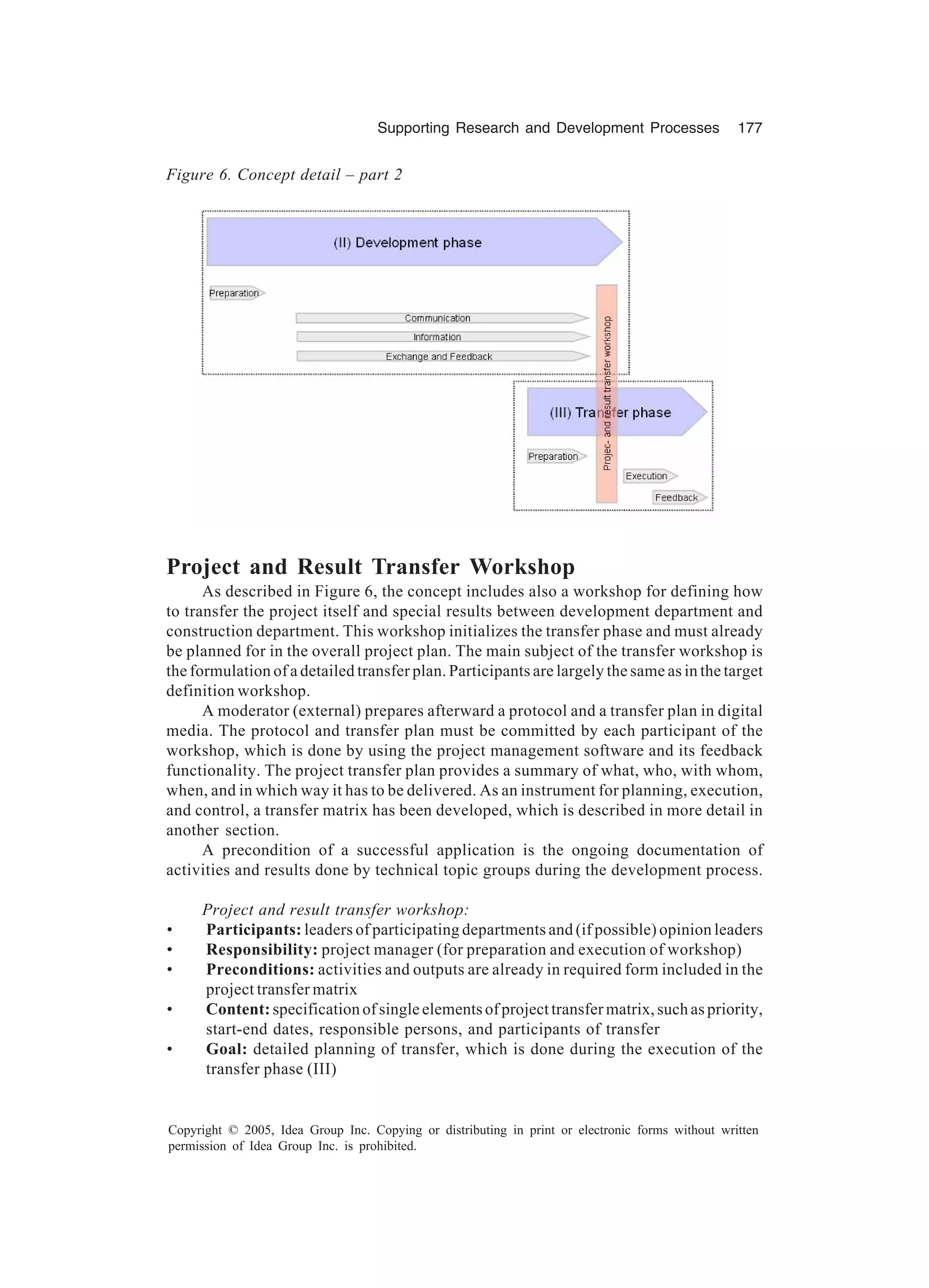 Supporting Research and Development Processes 177
Copyright © 2005, Idea Group Inc. Copying or distributing in print or electronic forms without written
permission of Idea Group Inc. is prohibited.
Project and Result Transfer Workshop
As described in Figure 6, the concept includes also a workshop for defining how
to transfer the project itself and special results between development department and
construction department. This workshop initializes the transfer phase and must already
be planned for in the overall project plan. The main subject of the transfer workshop is
the formulation of a detailed transfer plan. Participants are largely the same as in the target
definition workshop.
A moderator (external) prepares afterward a protocol and a transfer plan in digital
media. The protocol and transfer plan must be committed by each participant of the
workshop, which is done by using the project management software and its feedback
functionality. The project transfer plan provides a summary of what, who, with whom,
when, and in which way it has to be delivered. As an instrument for planning, execution,
and control, a transfer matrix has been developed, which is described in more detail in
another section.
A precondition of a successful application is the ongoing documentation of
activities and results done by technical topic groups during the development process.
Project and result transfer workshop:
• Participants: leaders of participating departments and (if possible) opinion leaders
• Responsibility: project manager (for preparation and execution of workshop)
• Preconditions: activities and outputs are already in required form included in the
project transfer matrix
• Content: specification of single elements of project transfer matrix, such as priority,
start-end dates, responsible persons, and participants of transfer
• Goal: detailed planning of transfer, which is done during the execution of the
transfer phase (III)
Figure 6. Concept detail – part 2
 