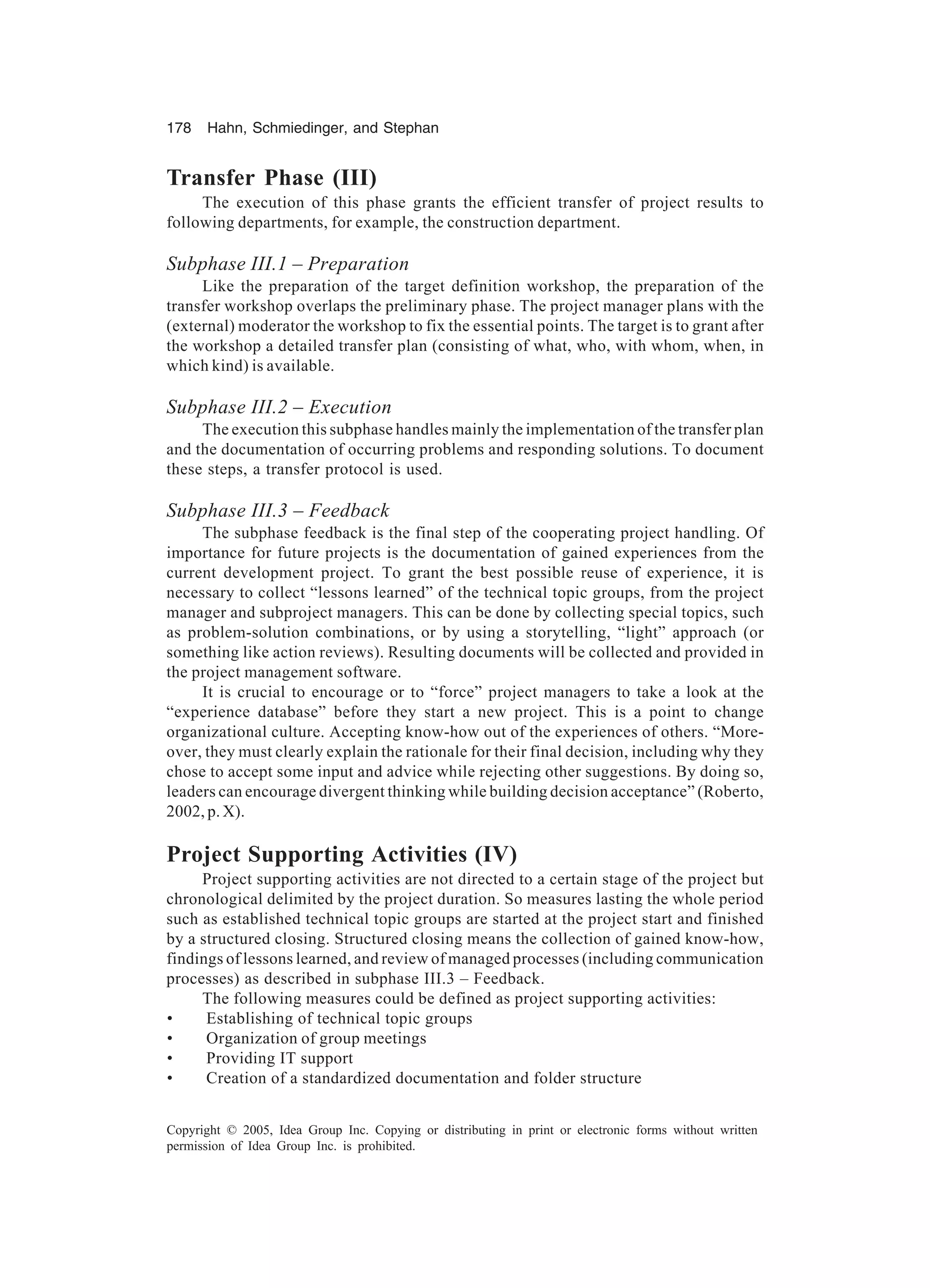 178 Hahn, Schmiedinger, and Stephan
Copyright © 2005, Idea Group Inc. Copying or distributing in print or electronic forms without written
permission of Idea Group Inc. is prohibited.
Transfer Phase (III)
The execution of this phase grants the efficient transfer of project results to
following departments, for example, the construction department.
Subphase III.1 – Preparation
Like the preparation of the target definition workshop, the preparation of the
transfer workshop overlaps the preliminary phase. The project manager plans with the
(external) moderator the workshop to fix the essential points. The target is to grant after
the workshop a detailed transfer plan (consisting of what, who, with whom, when, in
which kind) is available.
Subphase III.2 – Execution
The execution this subphase handles mainly the implementation of the transfer plan
and the documentation of occurring problems and responding solutions. To document
these steps, a transfer protocol is used.
Subphase III.3 – Feedback
The subphase feedback is the final step of the cooperating project handling. Of
importance for future projects is the documentation of gained experiences from the
current development project. To grant the best possible reuse of experience, it is
necessary to collect “lessons learned” of the technical topic groups, from the project
manager and subproject managers. This can be done by collecting special topics, such
as problem-solution combinations, or by using a storytelling, “light” approach (or
something like action reviews). Resulting documents will be collected and provided in
the project management software.
It is crucial to encourage or to “force” project managers to take a look at the
“experience database” before they start a new project. This is a point to change
organizational culture. Accepting know-how out of the experiences of others. “More-
over, they must clearly explain the rationale for their final decision, including why they
chose to accept some input and advice while rejecting other suggestions. By doing so,
leaders can encourage divergent thinking while building decision acceptance” (Roberto,
2002, p. X).
Project Supporting Activities (IV)
Project supporting activities are not directed to a certain stage of the project but
chronological delimited by the project duration. So measures lasting the whole period
such as established technical topic groups are started at the project start and finished
by a structured closing. Structured closing means the collection of gained know-how,
findings of lessons learned, and review of managed processes (including communication
processes) as described in subphase III.3 – Feedback.
The following measures could be defined as project supporting activities:
• Establishing of technical topic groups
• Organization of group meetings
• Providing IT support
• Creation of a standardized documentation and folder structure
 