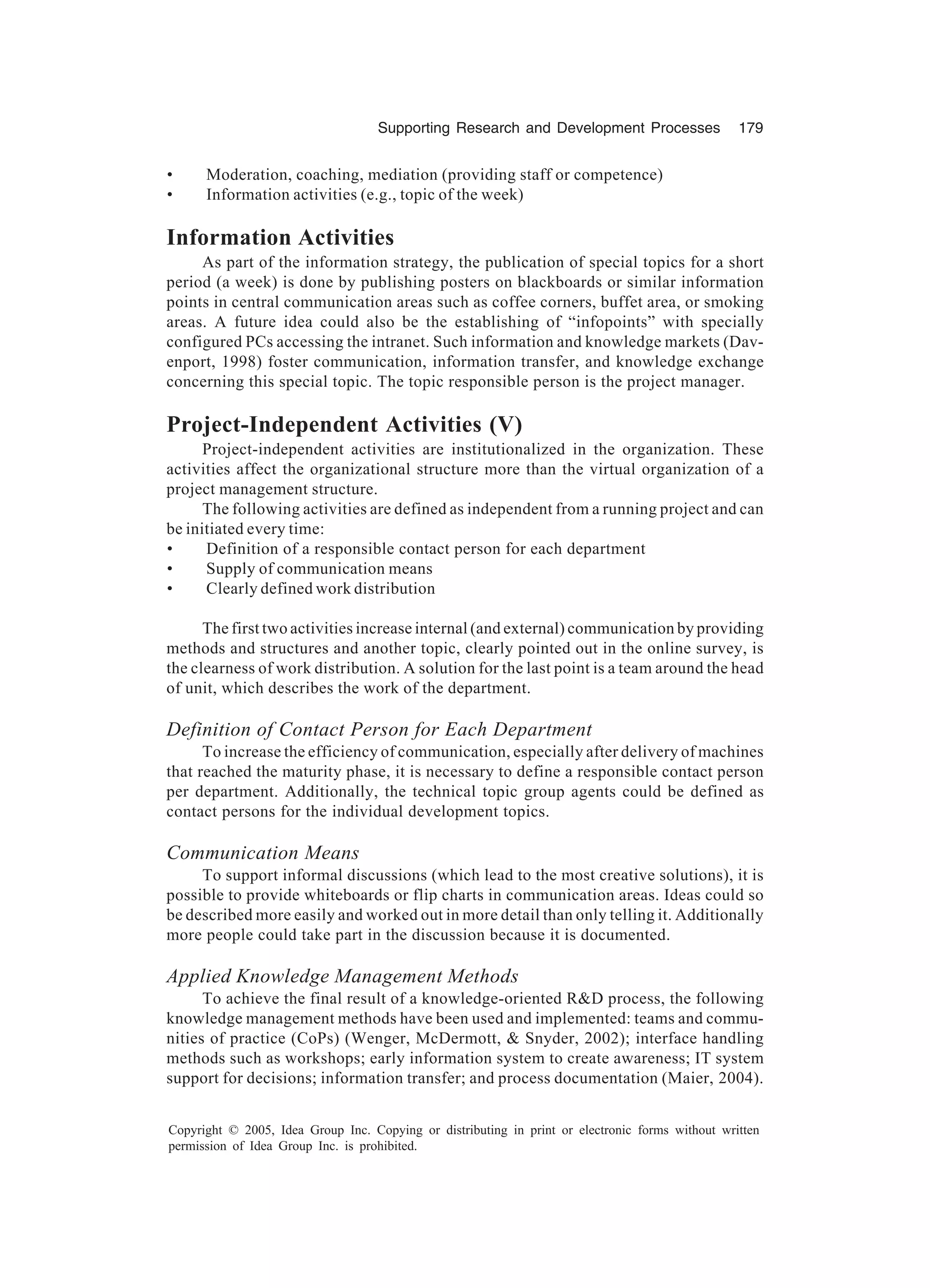 Supporting Research and Development Processes 179
Copyright © 2005, Idea Group Inc. Copying or distributing in print or electronic forms without written
permission of Idea Group Inc. is prohibited.
• Moderation, coaching, mediation (providing staff or competence)
• Information activities (e.g., topic of the week)
Information Activities
As part of the information strategy, the publication of special topics for a short
period (a week) is done by publishing posters on blackboards or similar information
points in central communication areas such as coffee corners, buffet area, or smoking
areas. A future idea could also be the establishing of “infopoints” with specially
configured PCs accessing the intranet. Such information and knowledge markets (Dav-
enport, 1998) foster communication, information transfer, and knowledge exchange
concerning this special topic. The topic responsible person is the project manager.
Project-Independent Activities (V)
Project-independent activities are institutionalized in the organization. These
activities affect the organizational structure more than the virtual organization of a
project management structure.
The following activities are defined as independent from a running project and can
be initiated every time:
• Definition of a responsible contact person for each department
• Supply of communication means
• Clearly defined work distribution
The first two activities increase internal (and external) communication by providing
methods and structures and another topic, clearly pointed out in the online survey, is
the clearness of work distribution. A solution for the last point is a team around the head
of unit, which describes the work of the department.
Definition of Contact Person for Each Department
To increase the efficiency of communication, especially after delivery of machines
that reached the maturity phase, it is necessary to define a responsible contact person
per department. Additionally, the technical topic group agents could be defined as
contact persons for the individual development topics.
Communication Means
To support informal discussions (which lead to the most creative solutions), it is
possible to provide whiteboards or flip charts in communication areas. Ideas could so
be described more easily and worked out in more detail than only telling it. Additionally
more people could take part in the discussion because it is documented.
Applied Knowledge Management Methods
To achieve the final result of a knowledge-oriented RD process, the following
knowledge management methods have been used and implemented: teams and commu-
nities of practice (CoPs) (Wenger, McDermott,  Snyder, 2002); interface handling
methods such as workshops; early information system to create awareness; IT system
support for decisions; information transfer; and process documentation (Maier, 2004).
 
